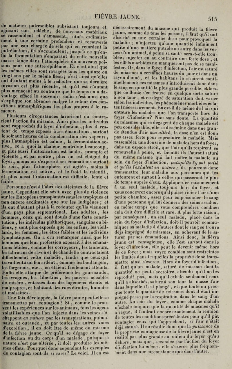 de matières putrescibles subsistant toujours et agissant sans relâche, de nouveaux matériaux se rassemblent et s’amassent; situes ordinaire¬ ment h une certaine profondeur et recouverts par une eau chargée de sels qui en retardent la putréfaction, ils s’accumulent, jusqu’à ce qu’en- fin la fermentation s’emparant de cette nouvelle masse lance dans l'atmosphère de nouveaux poi¬ sons pour une autre épidémie. Et c’est ainsi que les mêmes villes sont ravagées tous les quinze ou vingt ans par le même fléau; c’est ainsi qu’elles ont d’autant moins à le redouter que sa dernière invasion est plus récente, et qu’il est d’autant plus menaçant au contraire que le temps en a da¬ vantage effacé le souvenir; enfin c’est ainsi que s’explique son absence malgré le retour des con¬ ditions atmosphériques les plus propres à le ra¬ mener. Plusieurs circonstances favorisent ou contra¬ rient l’action du miasme. Ainsi plus les individus sont rapprochés du foyer d’infection , plus il res¬ tent de temps exposés à ses émanations , surtout le soir aux heures de la condensation des vapeurs, plus l’atmosphère est calme , la fermentation ac¬ tive, ce à quoi la chaleur contribue beaucoup , et plus aussi l’intoxication est facile , prompte et violente ; et par contre , plus on est éloigné du foyer, moins on s’expose à ses émanations surtout le soir, plus l’atmosphère est agitée, moins la fermentation est active , et le froid la ralentit, et plus aussi l’intoxication est difficile, lente et faible. Personne n’est à l’abri des atteintes de la fièvre jaune. Cependant elle sévit avec plus de violence sur les Européens transplantés sous les tropiques et non encore acclimatés que sur les indigènes ; et ils ont d’autant plus à la redouter qu’ils viennent d’un pays plus septentrional. Les adultes , les hommes , ceux qui sont doués d’une forte consti¬ tution , les individus pléthoriques, sanguins ou bi¬ lieux, y sont plus exposés que les enfans, les vieil¬ lards, les femmes , les êtres faibles et les individus lymphatiques. On a cru remarquer aussi que les hommes que leur profession exposait à des émana¬ tions fétides, comme les corroyeurs, les tanneurs, les fabricans de savon et de chandelle contractaient difficilement cette maladie, tandis que ceux qui travaillent à un feu ardent, comme les boulangers , les forgerons, etc. , en étaient facilement atteints. Enfin elle attaque de préférence les gourmands , les ivrognes , les libertins , les pauvres accablés de misère , entassés dans des logemens étroits et malpropres, et habitant des rues étroites, humides et malsaines. Une fois développée, la fièvre jaune peut-elle se transmettre par contagion ? Si , comme le prou¬ vent les expériences sur les animaux, tous les agens volatilisables que l’on injecte dans les veines s’é¬ chappent en nature par les transpirations pulmo¬ naire et cutanée , et par toutes les autres voies d’excrétion , il en doit être de même du miasme de la fièvre jaune. Or qu’il se dégage du foyer d’infection ou du corps d’un malade , puisque sa nature n’est pas altérée , il doit produire les mê¬ mes effets. Pourquoi donc cependant les exemples de contagion sont-ils si rares? Le voici. Il eu est nécessairement du miasme qui produit la fièvre jaune, comme de tous les poisons, il faut qu’il soit absoibe en une certaine dose pour provoquer la maladie ; n injectez qu’une quantité infiniment petite d une matière putride ou autre dans les vei¬ nes d’un animal, à peine sa santé sera-t-elle trou¬ blée ; injectez-en au contraire une forte dose , et les effets morbides ne manqueront pas de se mani¬ fester. Or, dans le foyer d’infection, l’air est saturé de miasmes à certaines heures du jour et dans un rayon donné , et les hahitans le respirent conti¬ nuellement; ces miasmes s’introduisent donc dans le sang en quantité la plus grande possible, et lors¬ que ce fluide s’en trouve en quelque sorte saturé à son tour , et ce degré de saturation doit varier selon les individus, les phénomènes morbides écla¬ tent nécessairement. En est-il de même de l’air qui entoure les malades que l’on transporte hors du foyer d’infection? Non sans doute. La quantité de miasmes qui se dégagent, de chaque malade est peu considérable, elle se dissémine dans une gran¬ de étendue d’air non altère, la dose n’en est donc pas assez forte pour reproduire la maladie. Mais rassemblez une douzaine de malades hors du foyer, dans un espace étroit, que l’air qu’ils respirent se renouvelle à peine, et bientôt ils l’auront saturé du même miasme qui fait naître la maladie au sein du foyer d’infection, puisqu’ils l’y ont puisé et qu’ils l'exhalent en nature y ils pourront donc transmettre leur maladie aux personnes qui les entourent et surtout à celles qui passeront le plus de temps auprès d’eux. Appliquez ce raisonnement à un seul malade, toujours hors du foyer, et \ous concevrez encore qu’il puisse vicier l’air d’une petite chambre , assez pour empoisonner le sang d’une personne qui lui donnera des soins assidus , en même temps que vous comprendrez combien cela doit être difficile et rare. A plus forte raison , par conséquent, un seul malade, placé dans le sein du foyer d’infection, doit-il pouvoir commu¬ niquer sa maladie à d’autres dont le sang se trouve déjà imprégné de miasmes, en achevant de le sa¬ turer par ses émanations. Ainsi donc, la fièvre jaune est contagieuse, elle l’est surtout dans le foyer d’infection, elle peut le devenir même hors de ce foyer; mais voyez combien sont restreintes les limites dans lesquelles la propriété de se trans¬ mettre ainsi s’exerce. Hors du foyer d’infection , il faut qu’un malade, saturé de miasme dont la quantité ne peut s’accroître, attendu qu’il ne les reproduit pas, mais qu’il exhale seulement ceux qu'il a absorbés, sature à son tour la masse d’air dans laquelle il est plongé , et que toute ou pres¬ que toute la quantité de miasmes dont il était im¬ prégné passe par la respiration dans le sang d’un autre. Au sein du foyer, comme chaque malade n’exhale toujours que la quantité de miasmes qu'il a reçue, il faudrait encore exactement la réunion de toutes les conditionsprécédentes pour qu’il pût contagier ceux qui l’approchent, si l’air n’était déjà saturé. Il en résulte donc que la puissance de la propriété contagieuse de la fièvre jaune n’est en réalité pas plus grande au milieu du foyer qu’au dehors, mais que, secondée par l’action du foyer d’infection lui-même , elle s’exerce plus fréquem¬ ment dans une circonstance que dans l'autre.