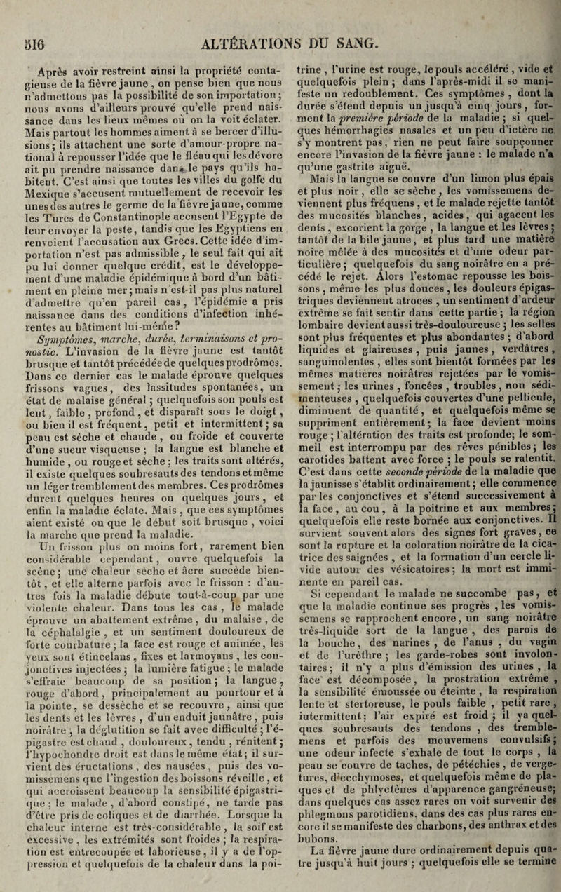 Après avoir restreint ainsi la propriété conta¬ gieuse de la fièvre jaune , on pense bien que nous n’admettons pas la possibilité de son importation ; nous avons d’ailleurs prouvé qu’elle prend nais¬ sance dans les lieux mêmes où on la voit éclater. Mais partout les hommes aiment à se bercer d’illu¬ sions; ils attachent une sorte d’amour-propre na¬ tional à repousser l’idée que le fléau qui les dévore ait pu prendre naissance dans le pays qu’ils ha¬ bitent. C’est ainsi que toutes les villes du golfe du Mexique s’accusent mutuellement de recevoir les unesdes autres le germe de la fièvre jaune, comme les Turcs de Constantinople accusent l’Egypte de leur envoyer la peste, tandis que les Egyptiens en renvoient l’accusation aux Grecs. Cette idée d im¬ portation n’est pas admissible, le seul fait qui ait pu lui donner quelque crédit, est le développe¬ ment d’une maladie épidémique à bord d’un bâti¬ ment en pleine mer;mais n est-il pas plus naturel d'admettre qu’en pareil cas, l’épidémie a pris naissance dans des conditions d’infection inhé¬ rentes au bâtiment lui-mêrùe ? Symptômes, marche, durée, terminaisons et pro¬ nostic. L’invasion de la fièvre jaune est tantôt brusque et tantôt précédée de quelques prodromes. Dans ce dernier cas le malade éprouve quelques frissons vagues, des lassitudes spontanées, un état de malaise général ; quelquefois son pouls est lent , faible , profond, et disparaît sous le doigt, ou bien il est fréquent, petit et intermittent ; sa peau est sèche et chaude , ou froide et couverte d’une sueur visqueuse ; la langue est blanche et humide , ou rouge et sèche ; les traits sont altérés, il existe quelques soubresauts des tendons etmême un léger tremblement des membres. Ces prodromes durent quelques heures ou quelques joui's, et enfin la maladie éclate. Mais , que ces symptômes aient existé ou que le début soit brusque , voici la marche que prend la maladie. Un frisson plus on moins fort, rarement bien considérable cependant, ouvre quelquefois la scène ; une chaleur sèche et âcre succède bien¬ tôt , et elle alterne parfois avec le frisson : d’au¬ tres fois la maladie débute tout-à-coup par une violente chaleur. Dans tous les cas , le malade éprouve un abattement extrême , du malaise , de la céphalalgie , et un sentiment douloureux de forte courbature ; la face est rouge et animée, les yeux sont étincelans , fixes et larmoyans , les con¬ jonctives injectées ; la lumière fatigue; le malade s’effraie beaucoup de sa position ; la langue, rouge d’abord, principalement au pourtour et à la pointe, se dessèche et se recouvre, ainsi que les dents et les lèvres , d’un enduit jaunâtre , puis noirâtre ; la déglutition se fait avec difficulté ; l’é¬ pigastre est chaud , douloureux, tendu , rénitent ; i’hypochondie droit est dans le même état; il sur¬ vient des éructations , des nausées, puis des vo- missemens que l 'ingestion des boissons réveille , et qui accroissent beaucoup la sensibilité épigastri¬ que ; le malade, d'abord constipé, ne tarde pas d’être pris de coliques et de diarrhée. Lorsque la chaleur interne est très-considérable , la soif est excessive , les extrémités sont froides ; la respira¬ tion est entrecoupée et laborieuse, il y a de l’op¬ pression et quelquefois de la chaleur dans la poi¬ trine , l’urine est rouge, le pouls accéléré , vide et quelquefois plein ; dans l’après-midi il se mani¬ feste un redoublement. Ces symptômes, dont la durée s’étend depuis un jusqu’à cinq jours, for¬ ment la première période de la maladie ; si quel¬ ques hémorrhagies nasales et un peu d’ictère ne s’y montrent pas, rien ne peut faire soupçonner encore l’invasion de la fièvre jaune : le malade n’a qu’une gastrite aiguë. Mais la langue se couvre d’un limon plus épais et plus noir, elle se sèche, les vomissemens de¬ viennent plus fréquens , et le malade rejette tantôt des mucosités blanches, acides, qui agacent les dents , excorient la gorge , la langue et les lèvres ; tantôt de la bile jaune , et plus tard une matière noire mêlée à des mucosités et d’une odeur par¬ ticulière ; quelquefois du sang noirâtre en a pré¬ cédé le rejet. Alors l’estomac repousse les bois¬ sons , même les plus douces , les douleurs épigas¬ triques deviennent atroces , un sentiment d’ardeur extrême se fait sentir dans cette partie ; la région lombaire devient aussi très-douloureuse ; les selles sont plus fréquentes et plus abondantes ; d’abord liquides et glaireuses , puis jaunes , verdâtres , sanguinolentes , elles sont bientôt formées par les mêmes matières noirâtres rejetées par le vomis¬ sement ; les urines , foncées , troubles , non sédi- xnenteuses , quelquefois couvertes d’une pellicule, diminuent de quantité , et quelquefois même se suppriment entièrement; la face devient moins rouge ; l’altération des traits est profonde; le som¬ meil est interrompu par des rêves pénibles; les carotides battent avec force ; le pouls se ralentit. C’est dans cette seconde période de la maladie que la jaunisse s’établit ordinairement ; elle commence parles conjonctives et s’étend successivement à la face , au cou , à la poitrine et aux membres ; quelquefois elle reste bornée aux conjonctives. Il survient souvent alors des signes fort graves, ce sont la rupture et la coloration noirâtre de la cica¬ trice des saignées , et la formation d’un cercle li¬ vide autour des vésicatoires ; la mort est immi¬ nente en pareil cas. Si cependant le malade ne succombe pas, et que la maladie continue ses progrès , les vomis¬ semens se rapprochent encore, un sang noirâtre très-liquide sort de la langue , des parois de la bouche, des narines, de l’anus , du vagin et de l’urèthre ; les garde-robes sont involon¬ taires ; il n’y a plus d’émission des urines , la face' est décomposée, la prostration extrême , la sensibilité émoussée ou éteinte , la respiration lente et stertoreuse, le pouls faible , petit rare , iutermittent ; l’air expiré est froid; il y a quel¬ ques soubresauts des tendons , des tremble- mens et parfois des mouvemens convulsifs; une odeur infecte s'exhale de tout le corps , la peau se couvre de taches, de pétéchies , de verge- tures, dsecchymoses, et quelquefois même de pla¬ ques et de phlyctènes d’apparence gangréneuse; dans quelques cas assez rares on voit survenir des phlegmons parotidiens, dans des cas plus rares en¬ core il se manifeste des charbons, des anthrax et des bubons. La fièvre jaune dure ordinairement depuis qua¬ tre jusqu’à huit jours ; quelquefois elle se termine