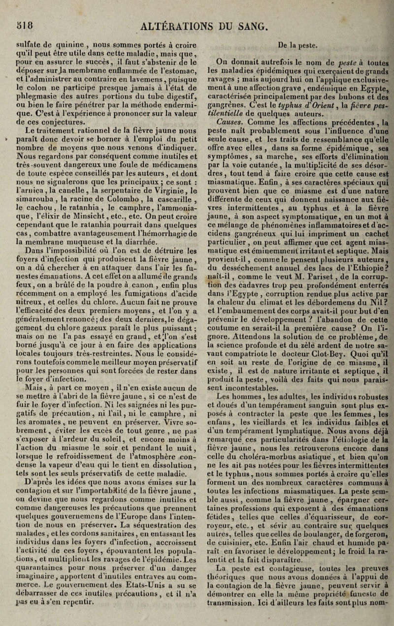 sulfate de quinine , nous sommes portés à croire qu’il peut être utile dans cette maladie, mais que, pour en assurer le succès, il faut s’abstenir de le déposer sur .la membrane enflammée de l’estomac, et l’administrer au contraire en lavemens, puisque le colon ne participe presque jamais à l’état de phlegmasie des autres portions du tube digestif, ou bien le faire pénétrer par la méthode endermi- que. C’est à l’expérience à prononcer sur la valeur de ces conjectures. Le traitement rationnel de la fièvre jaune nous paraît donc devoir se borner à l’emploi du petit nombre de moyens que nous venons d’indiquer. Nous regardons par conséquent comme inutiles et très-souvent dangereux une foule de médicamens de toute espèce conseillés par les auteurs , et dont nous ne signalerons que les principaux ; ce sont : l'arnica , la canelle , la serpentaire de Virginie, le simarouba , la racine de Colombo , la cascarille , le cachou , le ratanhia , le camphre, l’ammonia¬ que , l’élixir de Minsicht, etc., etc. On peut croire cependant que le ratanhia pourrait dans quelques cas, combattre avantageusement l’hémorrhagie de la membrane muqueuse et la diarrhée. Dans l’impossibilité où l’on est de détruire les foyers d’infection qui produisent la fièvre jaune , on a dû chercher à en attaquer dans l’air les fu¬ nestes émanations. A cet effet on a allumé de grands feux, on a brûlé de la poudre à canon , enfin plus récemment on a employé les fumigations d’acide nitreux, et celles du chlore. Aucun fait ne prouve l’efficacité des deux premiers moyens, et l’on y a généralement renoncé; des deux derniers,le déga¬ gement du chlore gazeux paraît le plus puissant ; mais on ne l’a pas essayé en grand, et’l’on s’est borné jusqu’à ce jour à en faire des applications locales toujours très-restreintes. Nous le considé¬ rons toutefois commele meilleur moyen préservatif pour les personnes qui sont forcées de rester dans le fover d’infection. «i Mais, à part ce moyen , il n’en existe aucun de se mettre à l’abri de la fièvre jaune , si ce n’est de fuir le foyer d’infection. Ni les saignées ni les pur¬ gatifs de précaution, ni l’ail, ni le camphre , ni les aromates, ne peuvent en préserver. Vivre so¬ brement , éviter les excès de tout genre , ne pas s’exposer à l’ardeur du soleil, et encore moins à l’action du miasme le soir et pendant le nuit, lorsque le refroidissement de l’atmosphère con¬ dense la vapeur d’eau qui le tient en dissolution , tels sont les seuls préservatifs de cette maladie. D’après les idées que nous avons émises sur la contagion et sur l’importabiüté de la fièvre jaune , on devine que nous regardons comme inutiles et comme dangereuses les précautions que prennent quelques gouvernemens de l’Europe dans l’inten¬ tion de nous en préserver. La séquestration des malades , et les cordons sanitaires, en entassant les individus dans les foyers d’infection, accroissent l’activité de ces foyers , épouvantent les popula¬ tions , et multiplient les ravages de l’épidémie. Les quarantaines pour nous préserver d’un danger imaginaire, apportent d’inutiles entraves au com¬ merce. Le gouvernement des Etats-Unis a su se débarrasser de ces inutiles précautions, et il n’a pas eu à s’en repentir. De la peste. On donnait autrefois le nom de peste à toutes les maladies épidémiques qui exerçaient de grands ravages ; mais aujourd hui on l’applique exclusive¬ ment à une affection grave , endémique en Egypte, caractérisée principalement par des hubons et des gangrènes. C’est le typhus d'Orient, la fièvre pes¬ tilentielle de quelques auteurs. Causes. Comme les affections précédentes , la peste naît probablement sous l’influence d’une seule cause, et les traits de ressemblance qu’elle offre avec elles , dans sa forme épidémique , ses symptômes, sa marche, ses efforts d’élimination par la voie cutanée, la multiplicité de ses désor¬ dres , tout tend à faire croire que cette cause est miasmatique. Enfin , à ses caractères spéciaux qui prouvent bien que ce miasme est d'une nature différente de ceux qui donnent naissance aux fiè¬ vres intermittentes , au typhus et à la fièvre jaune, à son aspect symptomatique, en un mot à ce mélange de phénomènes inflammatoires et d ac- cidens gangréneux qui lui impriment un cachet particulier , on peut affirmer que cet agent mias¬ matique est éminemment irritant et septique. Mais provient-il, comme le pensent plusieurs auteurs, du dessèchement annuel des lacs de l’Ethiopie? naît-il , comme le veut M. Pariset , de la corrup¬ tion des Cadavres trop peu profondément enterrés dans l’Egypte , corruption rendue plus active par la chaleur du climat et les débordemens du Nil? et l’embaumement des corps avait-il pour but d’en prévenir le développement ? l’abandon de cette coutume en serait-il la première cause? On l’i¬ gnore. Attendons la solution de ce problème, de la science profonde et du zèle ardent de notre sa¬ vant compatriote le docteur Clot-Bey. Quoi qu’il en soit au l'este de l’origine de ce miasme, il existe, il est de nature irritante et septique, il produit la peste, voilà des faits qui nous parais¬ sent incontestables. Les hommes , les adultes, les individus robustes et doués d’un tempérament sanguin sont plus ex¬ posés à contracter la peste que les femmes , les enfans , les vieillards et les individus faibles et d’un tempérament lymphatique. Nous avons déjà remarqué ces particularités dans l’étiologie de la fièvre jaune, nous les retrouverons encore dans celle du choléra-morbus asiatique , et bien qu’on ne les ait pas notées pour les fièvres intermittentes et le typhus, nous sommes portés à croire qu’elles forment un des nombreux caractères communs à toutes les infections miasmatiques. La peste sem¬ ble aussi, comme la fièvre jaune , épargner cer¬ taines professions qui exposent à des émanations fétides, telles que celles d’équarisseur, de cor- royeur, etc., et sévir au contraire sur quelques autres, telles que celles de boulanger, de forgeron, de cuisinier, etc. Enfin l’air chaud et humide pa¬ raît en favoriser le développement j le froid la ra¬ lentit et la fait disparaître. La peste est contagieuse, toutes les preuves théoriques que nous avons données à l’appui de la contagion de la fièvre jaune, peuvent servir à démontrer en elle la même propriété funeste de transmission. Ici d ailleurs les faits sontplus nom-