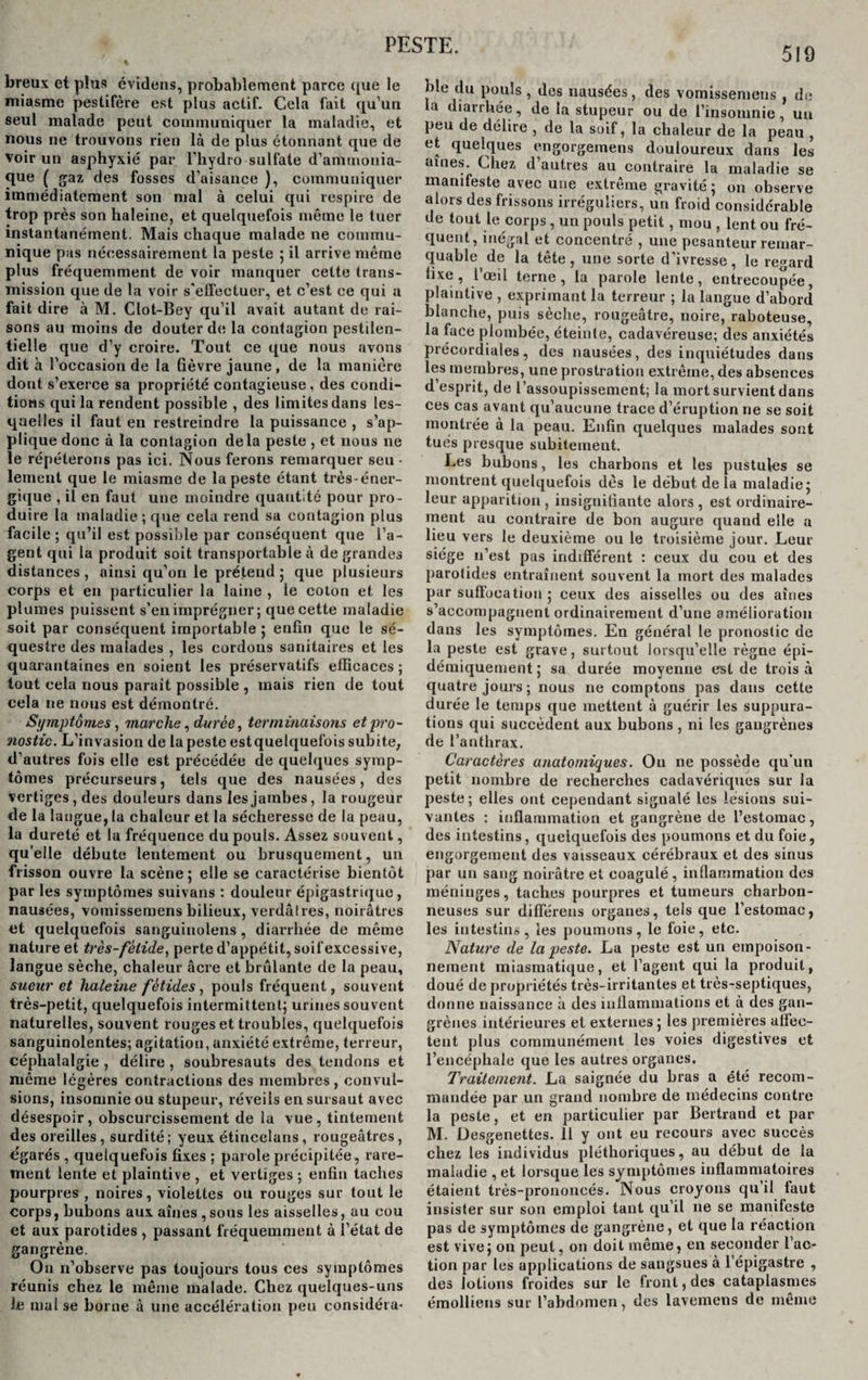 PESTE. 519 breux et plus évitions, probablement parce que le miasme pestiféré est plus actif. Cela fait qu’un seul malade peut communiquer la maladie, et nous ne trouvons rien là de plus étonnant que de voir un asphyxié par l’hydro sulfate d’ammonia¬ que ( gaz des fosses d’aisance ), communiquer immédiatement son mal à celui qui respire de trop près son haleine, et quelquefois même le tuer instantanément. Mais chaque malade ne commu¬ nique pas nécessairement la peste ; il arrive même plus fréquemment de voir manquer cette trans¬ mission que de la voir s'effectuer, et c’est ce qui a fait dire à M. Clot-Bey qu’il avait autant de rai¬ sons au moins de douter de la contagion pestilen¬ tielle que d’y croire. Tout ce que nous avons dit à l’occasion de la fièvre jaune, de la manière dont s’exerce sa propriété contagieuse , des condi¬ tions qui la rendent possible , des limites dans les¬ quelles il faut en restreindre la puissance , s’ap¬ plique donc à 1a contagion delà peste , et nous ne le répéterons pas ici. Nous ferons remarquer seu • lement que le miasme de la peste étant très-éner¬ gique , il en faut une moindre quantité pour pro¬ duire la maladie; que cela rend sa contagion plus facile ; qu’il est possible par conséquent que l’a¬ gent qui la produit soit transportable à de grandes distances, ainsi qu’on le prétend ; que plusieurs corps et en particulier la laine , le coton et les plumes puissent s’en imprégner; que cette maladie soit par conséquent importable; enfin que le sé¬ questre des malades , les cordons sanitaires et les quarantaines en soient les préservatifs efficaces ; tout cela nous parait possible , mais rien de tout cela ne nous est démontré. Symptômes, marche, duree, terminaisons et pro¬ nostic. L’invasion de la peste estquelquefois subite, d’autres fois elle est précédée de quelques symp¬ tômes précurseurs, tels que des nausées, des vertiges, des douleurs dans les jambes, la rougeur de la langue, la chaleur et la sécheresse de la peau, la dureté et 1a fréquence du pouls. Assez souvent, qu’elle débute lentement ou brusquement, un frisson ouvre la scène ; elle se caractérise bientôt par les symptômes suivans : douleur épigastrique, nausées, vomisseraens bilieux, verdâtres, noirâtres et quelquefois sanguinolens, diarrhée de même nature et très-fétide, perte d’appétit, soif excessive, langue sèche, chaleur âcre et brûlante de la peau, sueur et haleine fétides, pouls fréquent, souvent très-petit, quelquefois intermittent; urines souvent naturelles, souvent rouges et troubles, quelquefois sanguinolentes; agitation, anxiété extrême, terreur, céphalalgie , délire , soubresauts des tendons et même légères contractions des membres, convul¬ sions, insomnie ou stupeur, réveils en sursaut avec désespoir, obscurcissement de la vue, tintement des oreilles, surdité; yeux étincelans, rougeâtres, égarés , quelquefois fixes ; parole précipitée , rare¬ ment lente et plaintive , et vertiges ; enfin taches pourpres , noires, violettes ou rouges sur tout le corps, bubons aux aines , sous les aisselles, au cou et aux parotides , passant fréquemment à l’état de gangrène. On n’observe pas toujours tous ces symptômes réunis chez le même malade. Chez quelques-uns le mal se borne à une accélération peu considéra¬ ble du pouls , des nausées, des vomissemens , de la diarrhée, de la stupeur ou de l’insomnie, un peu de délire , de la soif, la chaleur de la peau , et quelques engorgemens douloureux dans les aines. Chez d’autres au contraire la maladie se manifeste avec une extreme gravité ; on observe alors des frissons irréguliers, un froid considérable de tout le corps , un pouls petit , mou , lent ou fré¬ quent, inégal et concentré , une pesanteur remar¬ quable de la tête, une sorte d’ivresse, le regard fixe, l’œil terne, la parole lente, entrecoupée, plaintive , exprimant la terreur ; la langue d’abord blanche, puis sèche, rougeâtre, noire, raboteuse, la face plombée, éteinte, cadavéreuse; des anxiétés précordiales, des nausées, des inquiétudes dans les membres, une prostration extrême, des absences d’esprit, de l’assoupissement; la mort survient dans ces cas avant qu’aucune trace d’éruption ne se soit montrée à la peau. Enfin quelques malades sont tués presque subitement. Les bubons, les charbons et les pustules se montrent quelquefois dès le début de la maladie; leur apparition , insignifiante alors , est ordinaire¬ ment au contraire de bon augure quand elle a lieu vers le deuxième ou le troisième jour. Leur siège n’est pas indifférent : ceux du cou et des parotides entraînent souvent la mort des malades par suffocation ; ceux des aisselles ou des aines s’accompagnent ordinairement d’une amélioration dans les symptômes. En général le pronostic de la peste est grave, surtout lorsqu’elle règne épi- démiquement ; sa durée moyenne est de trois à quatre jours ; nous ne comptons pas dans cette durée le temps que mettent à guérir les suppura¬ tions qui succèdent aux bubons , ni les gangrènes de l’anthrax. Caractères anatomiques. Ou ne possède qu’un petit nombre de recherches cadavériques sur la peste; elles ont cependant signalé les lésions sui¬ vantes : inflammation et gangrène de l’estomac, des intestins, quelquefois des poumons et du foie, engorgement des vaisseaux cérébraux et des sinus par un sang noirâtre et coagulé , inflammation des méninges, taches pourpres et tumeurs charbon¬ neuses sur différens organes, tels que l’estomac, les intestins, les poumons, le foie, etc. Nature de la peste. La peste est un empoison¬ nement miasmatique, et l’agent qui la produit, doué de propriétés très-irritantes et très-septiques, donne naissance à des inflammations et à des gan¬ grènes intérieures et externes ; les premières affec¬ tent plus communément les voies digestives et l’encéphale que les autres organes. Traitement. La saignée du bras a été recom¬ mandée par un grand nombre de médecins contre la peste, et en particulier par Bertrand et par M. Uesgenettes. 11 y ont eu recours avec succès chez les individus pléthoriques, au début de la maladie , et lorsque les symptômes inflammatoires étaient très-prononcés. Nous croyons quil faut insister sur son emploi tant qu’il ne se manifeste pas de symptômes de gangrène, et que la réaction est vive; on peut, on doit même, en seconder l’ac¬ tion par les applications de sangsues à l’épigastre , des lotions froides sur le front, des cataplasmes émolliens sur l’abdomen, des lavemens de même