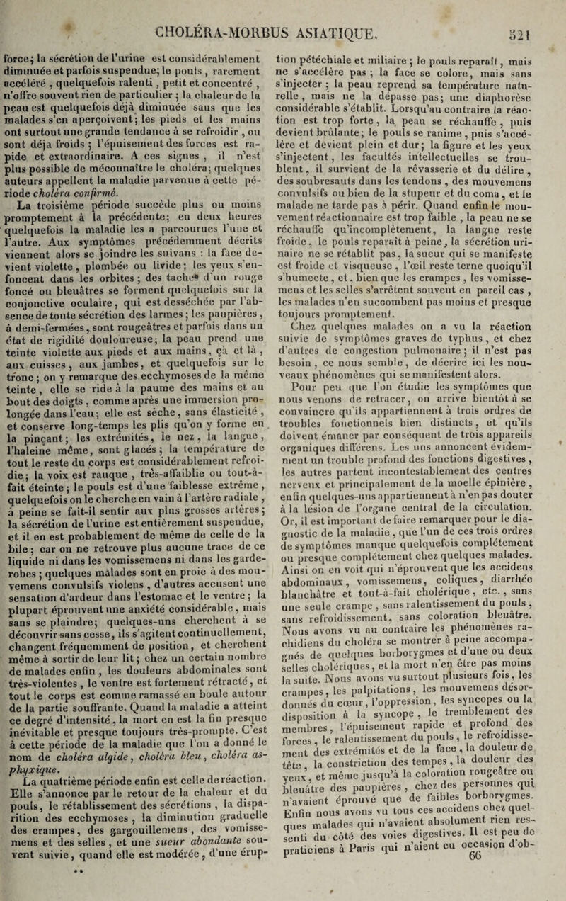 force $ la sécrétion de l’urine est considérablement diminuée et parfois suspendue; le pouls , rarement accéléré , quelquefois ralenti, petit et concentré , n’olfre souvent rien de particulier ; la chaleur de la peau est quelquefois déjà diminuée saus que les malades s'en aperçoivent; les pieds et les mains ont surtout une grande tendance à se refroidir , ou sont déjà froids ; l’épuisement des forces est ra¬ pide et extraordinaire. A ces signes , il n’est plus possible de méconnaître le choléra; quelques auteurs appellent la maladie parvenue à cette pé¬ riode choléra confirmé. La troisième période succède plus ou moins promptement à la précédente; en deux heures quelquefois la maladie les a parcourues l’une et l’autre. Aux symptômes précédemment décrits viennent alors se joindre les suivans : la face de¬ vient violette, plombée ou livide ; les yeux s'en¬ foncent dans les orbites ; des tache# d'un rouge foncé ou bleuâtres se forment quelquefois sur la conjonctive oculaire, qui est desséchée par 1 ab¬ sence de toute sécrétion des larmes ; les paupières , à demi-fermées , sont rougeâtres et parfois dans un état de rigidité douloureuse; la peau prend une teinte violette aux pieds et aux mains, ça et là , aux cuisses , aux jambes, et quelquefois sur le tronc ; on y remarque des ecchymoses de la même teinte, elle se ride à la paume des mains et au bout des doigts , comme après une immersion pro¬ longée dans l’eau; elle est sèche, sans élasticité , et conserve long-temps les plis qu on y forme en la pinçant; les extrémités, le nez, la langue, l’haleine même, sont glacés; la température de tout le reste du corps est considérablement refroi¬ die; la voix est rauque , tres-affaiblie ou tout-à- fait éteinte ; le pouls est d’une faiblesse extrême , quelquefois on le cherche en vain à l’artère radiale , à peine se fait-il sentir aux plus grosses artères ; la sécrétion de l'urine est entièrement suspendue, et il en est probablement de même de celle de la bile ; car on ne retrouve plus aucune trace de ce liquide ni dans les vomissemens ni dans les garde- robes ; quelques malades sont en proie à des mou- vemens convulsifs violens , d autres accusent une sensation d’ardeur dans l’estomac et le ventre ; la plupart éprouvent une anxiété considérable, mais sans se plaindre; quelques-uns cherchent à se découvrir sans cesse, ils s’agitent continuellement, changent fréquemment de position, et cherchent même à sortir de leur lit ; chez un certain nombre de malades enfin , les douleurs abdominales sont très-violentes , le ventre est fortement rétracté, et tout le corps est comme ramassé en boule autour de la partie souffrante. Quand la maladie a atteint ce degré d’intensité, la mort en est la fin presque inévitable et presque toujours très-prompte. C’est à cette période de la maladie que l’on a donné le nom de choléra algide, choléra bleu, choléra as¬ phyxique. La quatrième période enfin est celle de réaction. Elle s’annonce par le retour de la chaleur et du pouls, le rétablissement des sécrétions , la dispa¬ rition des ecchymoses , la diminution graduelle des crampes, des gargouillemens , des vomisse¬ mens et des selles , et une sueur abondante sou¬ vent suivie, quand elle est modérée , d’une érup¬ tion pétéchiale et miliaire ; le pouls reparaît, mais ne s accélère pas ; la face se colore, mais sans s’injecter ; la peau reprend sa température natu¬ relle , mais ne la dépasse pas; une diaphorèse considérable s’établit. Lorsqu’au contraire la réac¬ tion est trop forte, la peau se réchauffe , puis devient brûlante; le pouls se ranime , puis s’accé¬ lère et devient plein et dur; la figure et les yeux s’injectent, les facultés intellectuelles se trou¬ blent , il survient de la rêvasserie et du délire , des soubresauts dans les tendons , des mouvemens convulsifs ou bien de la stupeur et du coma , et le malade ne tarde pas à périr. Quand enfin le mou¬ vement réactionnaire est trop faible , la peau ne se réchauffe qu’incomplètement, la langue reste froide, le pouls reparaît à peine, la sécrétion uri¬ naire ne se rétablit pas, la sueur qui se manifeste est froide et visqueuse , l’œil reste terne quoiqu’il s’humecte , et, bien que les crampes , les vomisse¬ mens et les selles s’arrêtent souvent en pareil cas , les malades n’en succombent pas moins et presque toujours promptement. Chez quelques malades on a vu la réaction suivie de symptômes graves de typhus , et chez d’autres de congestion pulmonaire; il n’est pas besoin , ce nous semble, de décrire ici les nou¬ veaux phénomènes qui se manifestent alors. Pour peu que l’on étudie les symptômes que nous venons de retracer, on arrive bientôt à se convaincre qu'ils appartiennent à trois ordres de troubles fonctionnels bien distincts, et qu’ils doivent émaner par conséquent de trois appareils organiques différens. Les uns annoncent évidem¬ ment un trouble profond des fonctions digestives , les autres partent incontestablement des centres nerveux et principalement de la moelle épinière , enfin quelques-uns appartiennent à n’en pas douter à la lésion de l’organe central de la circulation. Or, il est important défaire remarquer pour le dia¬ gnostic de la maladie , que l un de ces tiois oidres de symptômes manque quelquefois complètement ou presque complètement chez quelques malades. Ainsi on en voit qui n’éprouvent que les accidens abdominaux, vomissemens, coliques, diarrhée blanchâtre et tout-à-fait cholérique, etc., sans une seule crampe, sans ralentissement du pouls, sans refroidissement, sans coloration bleuâtre. Nous avons vu au contraire les phénomènes ra¬ chidiens du choléra se montrer à peine accompa¬ gnés de quelques borborygmes et d’une ou deux selles cholériques, et la mort n’en être pas moins la suite. Nous avons vu surtout plusieurs fois , les crampes, les palpitations, les mouvemens désor¬ donnés du cœur, l’oppression, les syncopes ou la disposition à la syncope , le tremblement des membres, l’épuisement rapide et profond des forces le ralentissement du pouls , le refroidisse¬ ment des extrémités et de la face , la douleur de tête la constriction des tempes , la douleur des veux5, et même jusqu’à la coloration rougeâtre ou bleuâtre des paupières , chez des personnes qur n’avaient éprouvé que de faibles borborygmes. Enfin nous avons vu tous ces accidens chez quel- nues malades qui 11’avaient absolument rien res¬ senti du côté des voies digestives. Il est peu de praticiens à Paris qui n’aient eu occasion dob-
