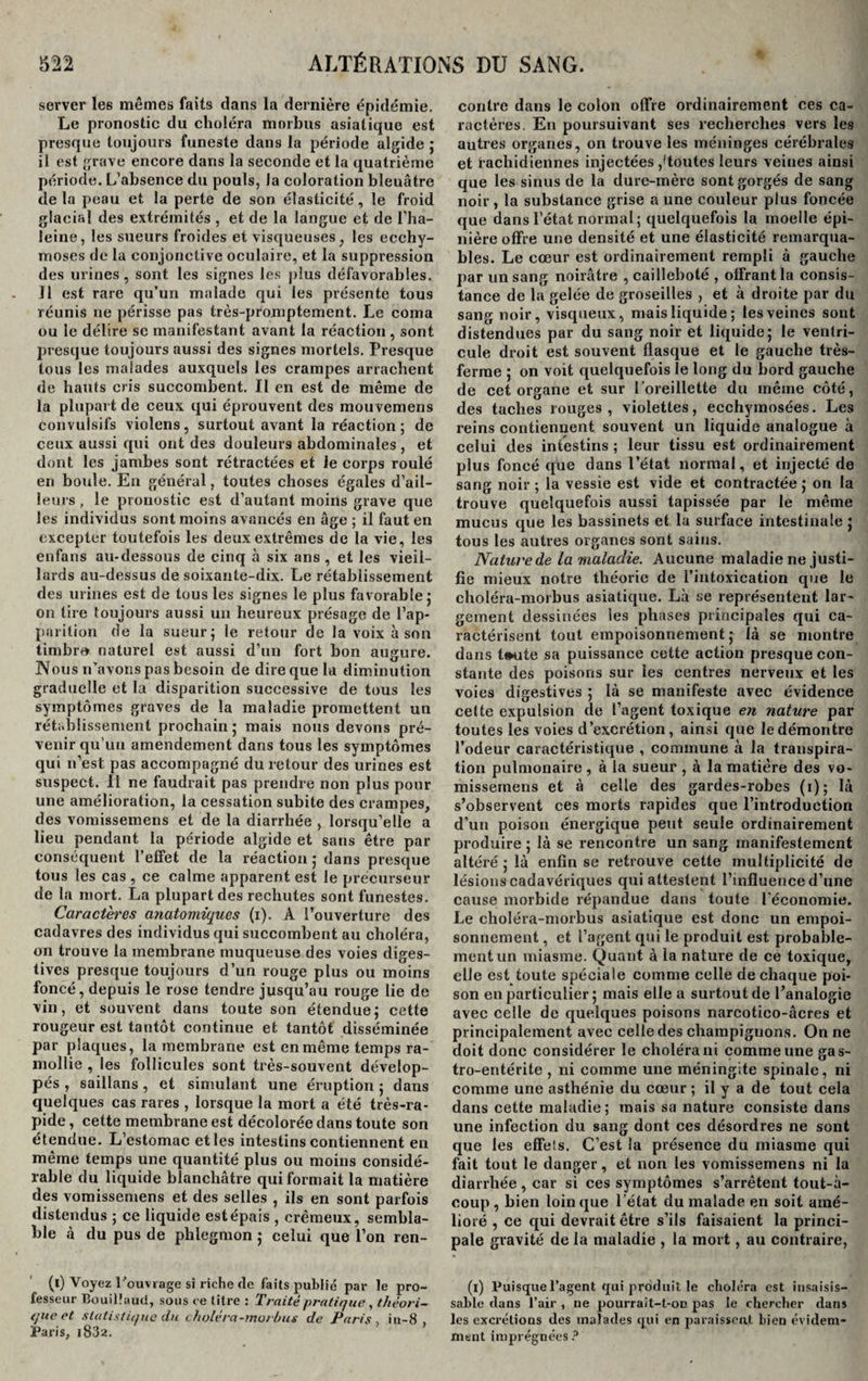 server les mêmes faits dans la dernière épidémie. Le pronostic du choléra morbus asiatique est presque toujours funeste dans la période algide ; il est grave encore dans la seconde et la quatrième période. L’absence du pouls, la coloration bleuâtre delà peau et la perte de son élasticité, le froid glacial des extrémités , et de la langue et de l’ha- leine, les sueurs froides et visqueuses, les ecchy¬ moses de la conjonctive oculaire, et la suppression des urines, sont les signes les plus défavorables. Il est rare qu’un malade qui les présente tous réunis ne périsse pas très-promptement. Le coma ou le délire sc manifestant avant la réaction , sont presque toujours aussi des signes mortels. Presque tous les malades auxquels les crampes arrachent de hauts cris succombent. Il en est de même de la plupart de ceux qui éprouvent des mou vemens convulsifs violens, surtout avant la réaction; de ceux aussi qui ont des douleurs abdominales , et dont les jambes sont rétractées et le corps roulé en boule. En général, toutes choses égales d’ail¬ leurs , le pronostic est d’autant moins grave que les individus sont moins avancés en âge ; il faut en excepter toutefois les deux extrêmes de la vie, les enfans au-dessous de cinq à six ans , et les vieil¬ lards au-dessus de soixante-dix. Le rétablissement des urines est de tous les signes le plus favorable ; on tire toujours aussi un heureux présage de l’ap¬ parition de la sueur; le retour de la voix à son timbre naturel est aussi d’un fort bon augure. Nous n'avons pas besoin de dire que la diminution graduelle et la disparition successive de tous les symptômes graves de la maladie promettent un rétablissement prochain; mais nous devons pré¬ venir qu’un amendement dans tous les symptômes qui n’est pas accompagné du retour des urines est suspect. Il ne faudrait pas prendre non plus pour une amélioration, la cessation subite des crampes, des vomissemens et de la diarrhée , lorsqu’elle a lieu pendant la période algide et sans être par conséquent l’effet de la réaction ; dans presque tous les cas , ce calme apparent est le précurseur de la mort. La plupart des rechutes sont funestes. Caractères anatomiques (i). À l’ouverture des cadavres des individus qui succombent au choléra, on trouve la membrane muqueuse des voies diges¬ tives presque toujours d’un rouge plus ou moins foncé, depuis le rose tendre jusqu’au rouge lie de vin, et souvent dans toute son étendue; cette rougeur est tantôt continue et tantôt disséminée par plaques, la membrane est en même temps ra¬ mollie , les follicules sont très-souvent dévelop¬ pés , saillans, et simulant une éruption ; dans quelques cas rares , lorsque la mort a été très-ra¬ pide, cette membrane est décolorée dans toute son étendue. L’estomac et les intestins contiennent en même temps une quantité plus ou moins considé¬ rable du liquide blanchâtre qui formait la matière des vomissemens et des selles , ils en sont parfois distendus ; ce liquide est épais , crémeux, sembla¬ ble à du pus de phlegmon ; celui que l’on ren- (l) Voyez l 'ouvrage si riche de faits publié par le pro¬ fesseur Bouilîaud, sous ce litre : Traité pratique, théori¬ que et statistique du choie ra-morbus de Paris in-8 Paris, i832. contre dans le colon offre ordinairement ces ca¬ ractères. En poursuivant ses recherches vers les autres organes, on trouve les méninges cérébrales et rachidiennes injectées ,'toutes leurs veines ainsi que les sinus de la dure-mère sont gorgés de sang noir, la substance grise a une couleur plus foncée que dans l’état normal; quelquefois la moelle épi¬ nière offre une densité et une élasticité remarqua¬ bles. Le cœur est ordinairement rempli à gauche par un sang noirâtre , cailleboté , offrant la consis¬ tance de la gelée de groseilles , et à droite par du sang noir, visqueux, mais liquide; les veines sont distendues par du sang noir et liquide; le ventri¬ cule droit est souvent flasque et le gauche très- ferme ; on voit quelquefois le long du bord gauche de cet organe et sur l’oreillette du même côté, des taches rouges, violettes, ecchyrnosées. Les reins contiennent souvent un liquide analogue à celui des intestins ; leur tissu est ordinairement plus foncé que dans l’état normal, et injecté de sang noir ; la vessie est vide et contractée ; on la trouve quelquefois aussi tapissée par le même mucus que les bassinets et la surface intestinale ; tous les autres organes sont sains. Nature de la maladie. Aucune maladie ne justi¬ fie mieux notre théorie de l’intoxication que le choléra-morbus asiatique. Là se représentent lar¬ gement dessinées les phases principales qui ca¬ ractérisent tout empoisonnement; là se montre dans tmrte sa puissance cette action presque con¬ stante des poisons sur les centres nerveux et les voies digestives ; là se manifeste avec évidence cette expulsion de l’agent toxique en nature par toutes les voies d’excrétion, ainsi que le démontre l’odeur caractéristique , commune à la transpira¬ tion pulmonaire , à la sueur , à la matière des vo- missernens et à celle des gardes-robes ( 1 ) ; là s’observent ces morts rapides que l’introduction d’un poison énergique peut seule ordinairement produire; là se rencontre un sang manifestement altéré ; là enfin se retrouve cette multiplicité de lésions cadavériques qui attestent l’influence d’une cause morbide répandue dans toute l’économie. Le choléra-morbus asiatique est donc un empoi¬ sonnement , et l’agent qui le produit est probable¬ ment un miasme. Quant à la nature de ce toxique, elle est toute spéciale comme celle de chaque poi¬ son en particulier ; mais elle a surtout de l’analogie avec celle de quelques poisons narcotico-âcres et principalement avec celle des champignons. On ne doit donc considérer le choléra ni comme une gas¬ tro-entérite , ni comme une méningite spinale, ni comme une asthénie du cœur ; il y a de tout cela dans cette maladie; mais sa nature consiste dans une infection du sang dont ces désordres ne sont que les effets. C’est la présence du miasme qui fait tout le danger, et non les vomissemens ni la diarrhée, car si ces symptômes s’arrêtent tout-à- coup , bien loin que l’état du malade en soit amé¬ lioré , ce qui devrait être s’ils faisaient la princi¬ pale gravité de la maladie , la mort, au contraire, (1) Puisque l’agent qui produit le choléra est insaisis¬ sable tlans l’air , ne pourrait-t-on pas le chercher dans les excrétions des malades qui en paraissent bien évidem¬ ment imprégnées ?