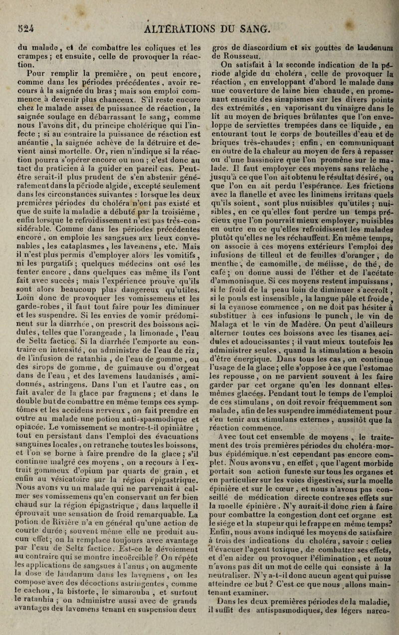 du malado, el de combattre les coliques et les crampes ; et ensuite, celle de provoquer la réac¬ tion. Pour remplir la première, on peut encore, comme dans les périodes précédentes , avoir re¬ cours à la saignée du bras ; mais son emploi com¬ mence à devenir plus chanceux. S’il reste encore chez le malade assez de puissance de réaction , la saignée soulage en débarrassant le sang, comme nous l’avons dit, du principe cholérique qui l’in¬ fecte ; si au contraire la puissance de réaction est anéantie , la saignée achève de la détruire et de¬ vient ainsi mortelle. Or, rien n’indique si la réac¬ tion pourra s’opérer encore ou non ; c’est donc au tact du praticien à la guider en pareil cas. Peut- être serait-il plus prudent de s’en abstenir géné¬ ralement dans la période algide, excepté seulement dans les circonstances suivantes : lorsque les deux premières ytériodes du choléra n’ont pas existé et que de suite la maladie a débuté par la troisième , enfin lorsque le refroidissement n’esl; pas très-con¬ sidérable. Comme dans les périodes précédentes encore , on emploie les sangsues aux lieux conve¬ nables , les cataplasmes , les lavemens , etc. Mais il n’est plus permis d’employer alors les vomitifs , ni les purgatifs ; quelques médecins ont osé les tenter encore , dans quelques cas même ils l’ont fait avec succès; mais l’expérience prouve qu’ils sont alors beaucoup plus dangereux qu’utiles. Loin donc de provoquer les vomissemens et les garde-robes, il faut tout faire pour les diminuer et les suspendre. Si les envies de vomir prédomi¬ nent sur la diarrhée , on prescrit des boissons aci¬ dulés, telles que l’orangeade , la limonade , l’eau de Seltz factice. Si la diarrhée l'emporte au con¬ traire en intensité, on administre de l’eau de riz, de l’infusion de ratanhia , de l’eau de gomme , ou des sirops de gomme, de guimauve ou d’orgeat dans de l’eau , et des lavemens laudanisés , ami¬ donnés, astringens. Dans l’un et l’autre cas, on tait avaler de la glace par fragmens ; et dans le double but de combattre en même temps ces symp¬ tômes et les accidens nerveux , on fait prendre en outre au malade une potion anti-spasmodique et opiacée. Le vomissement se montre-t-il opiniâtre , tout en persistant dans l’emploi des évacuations sanguines locales , on retranche toutes les boissons, et l on se borne à faire prendre de la glace ; s’il continue malgré ces moyens , on a recours à l’ex¬ trait gommeux d’opium par quarts de grain , et enfin au vésicatoire sur la région épigastrique. Nous avons vu un malade qui ne parvenait à cal¬ mer ses vomissemens qu’en conservant un fer bien chaud sur la région épigastrique , dans laquelle il éprouvait une sensation de froid remarquable. La potion de Rivière n’a en général qu’une action de courte durée; souvent même elle ne produit au¬ cun effet j on la remplace toujours avec avantage par l’eau de Seltz factice. Est-ce le dévoiement au contraire qui se montre incoercible ? On répète les applieations de sangsues à l’anus , on augmente la dose de laudanum dans les lavejmens , on les compose avec des décoctions astringentes , comine le cachou, la bistorte, le simarouba , et surtout le ratanhia ; on administre aussi avec de grands avantages des lavemens tenant en suspension deux gros de diascordium et six gouttes de laudanum de Rousseau. On satisfait à la seconde indication de la pé¬ riode algide du choléra , celle de provoquer la réaction , en enveloppant d’abord le malade dans une couverture de laine bien chaude, en prome¬ nant ensuite des sinapismes sur les divers points des extrémités , en vaporisant du vinaigre dans le lit au moyen de briques brûlantes que l’on enve¬ loppe de serviettes trempées dans ce liquide, en entourant tout le corps de bouteilles d’eau et de briques très-chaudes ; enfin, en communiquant en outre de la chaleur au moyen de fers à repasser ou d’une bassinoire que l’on promène sur le ma¬ lade. Il faut employer ces moyens sans relâche , jusqu’à ce que l’on ait obtenu le résultat désiré, ou que l’on eu ait perdu l’espérance. Les frictions avec la flanelle et avec les linimens irritans quels qu’ils soient, sont plus nuisibles qu’utiles ; nui¬ sibles , en ce qu’elles font perdre un temps pré¬ cieux que l’on pourrait mieux employer, nuisibles en outre en ce qu’elles refroidissent les malades plutôt qu’elles ne les réchauffent. En même temps, on associe à ces moyens extérieurs l’emploi des infusions de tilleul et de feuilles d’oranger , de menthe, de camomille, de mélisse, de thé, de café 5 on donne aussi de l’éther et de l’acétate d’ammoniaque. Si ces moyens restent impuissans , si le froid de la peau loin de diminuer s’accroît , si le pouls est insensible , la langue pâle et froide , si la cyanose commence , on ne doit pas hésiter à substituer à ces infusions le punch, le vin de Malaga et le vin de Madère. On peut d’ailleurs alterner toutes ces boissons avec les tisanes aci¬ dulés et adoucissantes ; il vaut mieux toutefois les administrer seules , quand la stimulation a besoin d’être énergique. Dans tous les cas , on continue l’usage de la glace ; elle s’oppose à ce que l’estomac les repousse, on ne parvient souvent à les faire garder par cet organe qu’en les donnant elîes- mêines glacées. Pendant tout le temps de l’emploi de ces stimuîans , on doit revoir fréquemment son malade, afin de les suspendre immédiatement pour s’en tenir aux stimuîans externes , aussitôt que la réaction commence. Avec tout cet ensemble de moyens , le traite¬ ment des trois premières périodes du choléra-mor- bus épidémique, n’est cependant pas encore com¬ plet. Nous avons vu , en effet, que l’agent morbide portait son action funeste sur tous les organes et en particulier sur les voies digestives, sur la moelle épinière et sur le cœur , et nous n’avons pas con¬ seillé de médication directe contre ses effets sur la moelle épinière . N’y aurait-il donc rien à faire pour combattre la congestion dont cet organe est. le siège et la stupeur qui le frappe en même temps? Enfin, nous avons indiqué les moyens de satisfaire à trois des indications du choléra, savoir : celie9 d’évacuer l’agent toxique, de combattre ses effets, et d’en aider ou provoquer l’élimination , et nous n’avons pas dit un mot de celle qui consiste à la neutraliser. N’y a-t-il donc aucun agent qui puisse atteindre ce but ? C’est ce que nous allons main¬ tenant examiner. Dans les deux premières périodes delà maladie, il suffit des antispasmodiques, des légers narco-