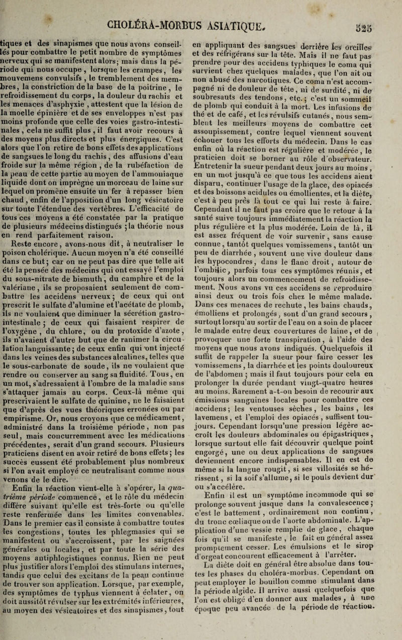 tiques et des sinapismes que nous avons conseil¬ lés pour combattre le petit nombre de symptômes nerveux qui se manifestent alors; mais dans la pé¬ riode qui nous occupe , lorsque les crampes , les mouvemens convulsifs , le tremblement des mem¬ bres, la constriction de la base de la poitrine , le refroidissement du corps, la douleur du rachis et les menaces d’asphyxie , attestent que la lésion de la moelle épinière et de ses enveloppes n’est pas moins profonde que celle des voies gastro-intesti¬ nales , cela ne suffit plus , il faut avoir recours à des moyens plus directs et plus énergiques. C’est alors que l’on retire de bons effets des applications de sangsues le long du rachis , des affusions d’eau froide sur la même région , de la rubéfaction de la peau de cette partie au moyen de l’ammoniaque liquide dont on imprègne un morceau de laine sur lequel on promène ensuite un fer à repasser bien chaud , enfin de l’apposition d’un long vésicatoire sur toute l’étendue des vertèbres. L’efficacité de tous ces moyens a été constatée par la pratique de plusieurs médecins distingués 5 la théorie nous en rend parfaitement raison. Reste encore, avons-nous dit, à neutraliser le poison cholérique. Aucun moyen n’a été conseillé dans ce but; car on ne peut pas dire que telle ait été la pensée des médecins qui ont essayé l’emploi du sous-nitrate de bismuth, du camphre et de la valériane, ils se proposaient seulement de com¬ battre les accidens nerveux ; de ceux qui ont prescrit le sulfate d’alumine et l’acétate de plomb, ils ne voulaient que diminuer la sécrétion gastro¬ intestinale ; de ceux qui faisaient respirer de l’oxygène , du chlore, ou du protoxide d’azote, ils n’avaient d’autre but que de ranimer la circu¬ lation languissante ; de ceux enfin qui ont injecté dans les veines des substances alcalines, telles que le sous-carbonate de soude, ils ne voulaient que rendre ou conserver au sang sa fluidité. Tous, en un mol, s'adressaient à l’ombre de la maladie sans s'attaquer jamais au corps. Ceux-là même qui prescrivaient le sulfate de quinine, ne le faisaient que d’après des vues théoriques erronées ou par empirisme. Or, nous croyons que ce médicament, administré dans la troisième période, non pas seul, mais concurremment avec les médications précédentes, serait d’un grand secours. Plusieurs praticiens disent en avoir retiré de bons effets ; les succès eussent été probablement plus nombreux si l’on avait employé ce neutralisant comme nous venons de le dire. Enfin la réaction vient-elle h s’opérer, la qua¬ trième période commence, et le rôle du médecin diffère suivant qu’elle est très-forte ou qu’elle reste renfermée dans les limites convenables. Dans le premier cas il consiste à combattre toutes les congestions, toutes les phlegmasies qui se manifestent ou s’accroissent, par les saignées générales ou locales , et par toute la série des moyens antiphlogistiques connus. Rien ne peut plus justifier alors l’emploi des stimulans internes, tandis que celui des excitans de la peau continue de trouver son application. Lorsque, par exemple, des symptômes de typhus viennent à éclater, on doit aussitôt révulser sur les extrémités inférieures, au moyen des vésicatoires et des sinapismes, tout en appliquant des sangsues derrière ïes oreilles et des réfrigérans sur la tête. Mais il ne faut pas prendre pour des accidens typhiques le coma qui survient chez quelques malades, que l’on ait ou non abusé des narcotiques. Ce coma n’est accom¬ pagné ni de douleur de tête, ni de surdité , ni de soubresauts des tendons, etc. ; c’est un sommeil de plomb qui conduit à la mort. Les infusions de thé et de café, et les révulsifs cutanés, nous sem-* bleut les meilleurs moyens de combattre cet assoupissement, contre lequel viennent souvent échouer tous les efforts du médecin. Dans le cas enfin où la réaction est régulière et modérée, le praticien doit se borner au rôle d observateur. Entretenir la sueur pendant deux jours au moins , en un mot jusqu’à ce que tous les accidens aient disparu, continuer l’usage de la glace, des opiacés et des boissons acidulés ou émollientes, et la diète, c est à peu près là tout ce qui lui reste à faire. Cependant il ne faut pas croire que le retour à la santé suive toujours immédiatement la réaction la plus régulière et la plus modérée. Loin de là, il est assez fréquent de voir survenir , sans cause connue, tantôt quelques vomissemens, tantôt un peu de diarrhée , souvent une vive douleur dans les hypocondres, dans le flanc droit, autour de l’ombilic, parfois tous ces symptômes réunis, et toujours alors un commencement de refroidisse¬ ment. Nous avons vu ces accidens se reproduire ainsi deux ou trois fois chez le même malade. Dans ces menaces de rechute, les bains chauds, émolliens et prolongés, sont d'un grand secours , surtout lorsqu’au sortir de l’eau on a soin de placer le malade entre deux couvertures de laine, et de , provoquer une forte transpiration, à l’aide des moyens que nous avons indiqués. Quelquefois il suffit de rappeler la sueur pour faire cesser les vomissemens , la diarrhée et les points douloureux de l’abdomen ; mais il faut toujours pour cela eu prolonger la durée pendant vingt-quatre heures au moins. Rarement a-t-on besoin de recourir aux émissions sanguines locales pour combattre ces accidens ; les ventouses sèches , les bains , les lavemens , et l’emploi des opiacés , suffisent tou¬ jours. Cependant lorsqu’une pression légère ac¬ croît lçs douleurs abdominales ou épigastriques, lorsque surtout elle fait découvrir quelque point engorgé, une ou deux applications de sangsues deviennent encore indispensables. Il en est de même si la langue rougit, si ses villosités se hé¬ rissent , si la soif s’allume, si le pouls devient dur ou s’accélère. Enfin il est un symptôme incommode qui se prolonge souvent jusque dans la convalescence; c’est le battement , ordinairement non continu , du tronc coeliaque ou de l’aorte abdominale. L’ap¬ plication d’une vessie remplie de glace, chaque fois qu’il se manifeste , le fait en général assez promptement cesser. Les émulsions et le sirop d’orgeat concourent efficacement à l’arrêter. La diète doit en général être absolue dans tou¬ tes les phases du choléra-morbus. Cependant on peut employer le bouillon comme stimulant dans la période algide. Il arrive aussi quelquefois que l’on est obligé d’en donner aux malades , à une époque peu avancée de la période de réaction.