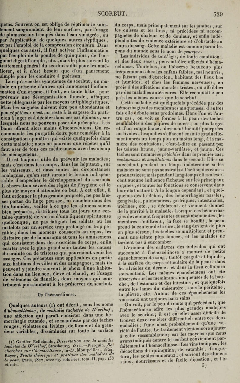 quens. Souvent on est obligé de réprimer ie suin¬ tement sanguinolent ,de leur surface, par l’usage de plumasseaux trempés dans l’eau vinaigrée, ou par l’application de quelques autres styptiques , et par l’emploi de la compression circulaire. Dans quelques cas aussi, il faut activer l'inflammation par l’emploi de la poudre de quinquina , de l’on¬ guent digestif simple, etc. ; mais le plus souvent le traitement général du scorbut suffit pour les amé¬ liorer, et il n’est besoin que d’un pansement simple pour les conduire à guérison. Lorsqu’avec des symptômes de scorbut, un ma¬ lade en présente d’autres qui annoncent l’inflam¬ mation d’un organe, il faut, en toute hâte , pour prévenir une désorganisation funeste, attaquer cette phlegmasie par les moyens antiphlogistiques. Mais les saignées doivent être peu abondantes et peu répétées : c’est au reste à la sagesse du prati¬ cien à juger et à décider dans ces cas épineux, sur lesquels nous ne pouvons poser de préceptes. Les bains offrent alors moins d’inconvéniens. On re¬ commande les purgatifs doux pour remédier à la constipation opiniâtre qui existe quelquefois dans cette maladie; nous né pouvons que répéter qu’il faut user de tous ces médicamens avec beaucoup de ménagemens. Il est toujours utile de prévenir les maladies ; mais c’est dans les camps , dans les hôpitaux , sur les vaisseaux, et dans toutes les circonstances analogues, qu’on sent surtout le besoin indispen¬ sable d’empêcher le développement du scorbut» L’observation sévère des règles de l’hygiène est le plus sûr moyen d’atteindre ce but. A cet effet, il faut ordonner la plus grande propreté, ne pas lais¬ ser porter du linge peu sec, ni coucher dans des lits humides, veiller à ce que les alimens soient bien préparés, distribuer tous les jours une cer¬ taine quantité de vin ou d’une liqueur spiritueuse quelconque, ne pas fatiguer les soldats ou les matelots par un service trop prolongé ou trop pé¬ nible ; dans les momens consacrés au repos, les distraire par de la musique et tous les amusemens qui consistent dans des exercices de corps ; enfin écarter avec le plus grand soin toutes les causes de crainte ou de tristesse qui pourraient venir les assiéger. Ces préceptes sont applicables en partie aux. habitans des villes et des campagnes ; mais ils peuvent y joindre souvent le'choix d’une habita¬ tion dans un lieu sec, élevé et chaud, et l’usage de vêtemens de flanelle, deux moyens qui con¬ tribuent puissamment à les préserver du scorbut. De l’hémacélinose. Quelques auteurs (i) ont décrit, sous les noms d''hèmacélinose, de maladie tachetée de IVerlhof, une affection qui paraît consister dans une hé¬ morrhagie cutanée , et se manifeste par des taches rouges, violettes ou livides , de forme et de gran¬ deur variables, disséminées sur toute la surface (i) Gautier Bellefouds, Dissertation sur la maladie tachetée de TV erlhof Strasbourg, i8il.—Pierquin, Re¬ cherches sur Vhèmacèlinose , in-4°, Montpellier , io2q. Rayer, Traité théorique et pratique des maladies de la peau, Paris, 1827, avec fig. coloriées, tom. II. pag. Uo et suiv. du corps , mais principalement sur les jambes , sur les cuisses et les bras, ni précédées ni accom¬ pagnées de chaleur et de douleur, et enfin indé¬ pendantes de violence extérieure et d’obstacle au cours du sang. Cette maladie est connue parmi les gens du monde sous le nom de pourpre. Les individus de tout'âge , de toute condition , et des deux sexes , peuvent être affectés d’héraa- célinose. Toutefois , on l’observe beaucoup plus fréquemment chez les enfans faibles, mal nourris , ne faisant pas d’exercice , habitant des lieux bas et humides, et chez les femmes nerveuses, en proie à des affections morales tristes , ou affaiblies par des maladies antérieures. Elle reconnaît à peu près les mêmes causes que le scorbut. Cette maladie est quelquefois précédée par des hémorrhagies des membranes muqueuses, d ’autres fois elle débute sans prodromes. Dans l’un et l’au¬ tre cas , on voit se former à la peau des taches semblables à des piqûres de puces, ou plus larges et d’un rouge foncé, devenant bientôt pourprées ou livides , lesquelles s’effacent ensuite graduelle¬ ment après un temps plus ou moins long , à la ma¬ nière des coutusions, c’est-à-dire en passant par les teintes brune, jaune-verdâtre, et jaune. Ces taches sont nommées pétéchies dans le premier cas ; ecchymoses d sugillations dans le second. Elles se succèdent pendant un temps indéterminé si les malades ne sont pas soustraits à l’action des causes productrices ; mais pendant long-temps elles n’exer¬ cent aucune influence fâcheuse sur les principaux organes , et toutes les fonctions se conservent dans leur état naturel. A la longue cependant, et quel¬ quefois dès le début, des hémorrhagies nasales, gengivales, pulmonaires , gastriques , intestinales, utérines, etc., se déclarent, et viennent donner de la gravité à la maladie. Lorsque ces hémorrha¬ gies deviennent fréquentes et sont abondantes , les membres s’infiltrent , la face se bouffît, la peau prend la couleur de la cire, le sang devient de plus en plus séreux, les taches se multiplient et pren¬ nent une teinte plus foncée, et les malades ne tardent pas à succomber. L’examen des cadavres des individus qui ont succombé à l’hémacélinose a montré de petits épanchemens de sang, tantôt coagulé et liquide , à la surface du corps réticulaire de la peau , dans les alvéoles du derme, et dans le tissu cellulaire sous-cutané. Les mêmes épanchemens ont été observés sur les membranes muqueuses de la bou¬ che, de 1 estomac et des intestins, et quelquefois entre les lames du mésentère, sous le péritoine, la plèvre, etc. Autour de ces épanchemens les vaisseaux ont toujours paru sains. On voit, par le peu de mots qui précèdent, que l’hémacélinose offre les plus grandes analogies avec le scorbut; il est en effet assez difficile de trouver des caractères différentiels entre ces deux maladies; l’une n’est probablement qu’une va¬ riété de l’autre. Le traitement vient encore ajouter à cette ressemblance; car les moyens que nous avons indiqués contre le scorbut conviennent par¬ faitement à l’hémacélinose. Les vins toniques, les décoctions de quinquina, de ratanhia, d angus- ture, les acides minéraux, et surtout des alimens sains , nourrissans et de facile digestion, et lé- 6-7