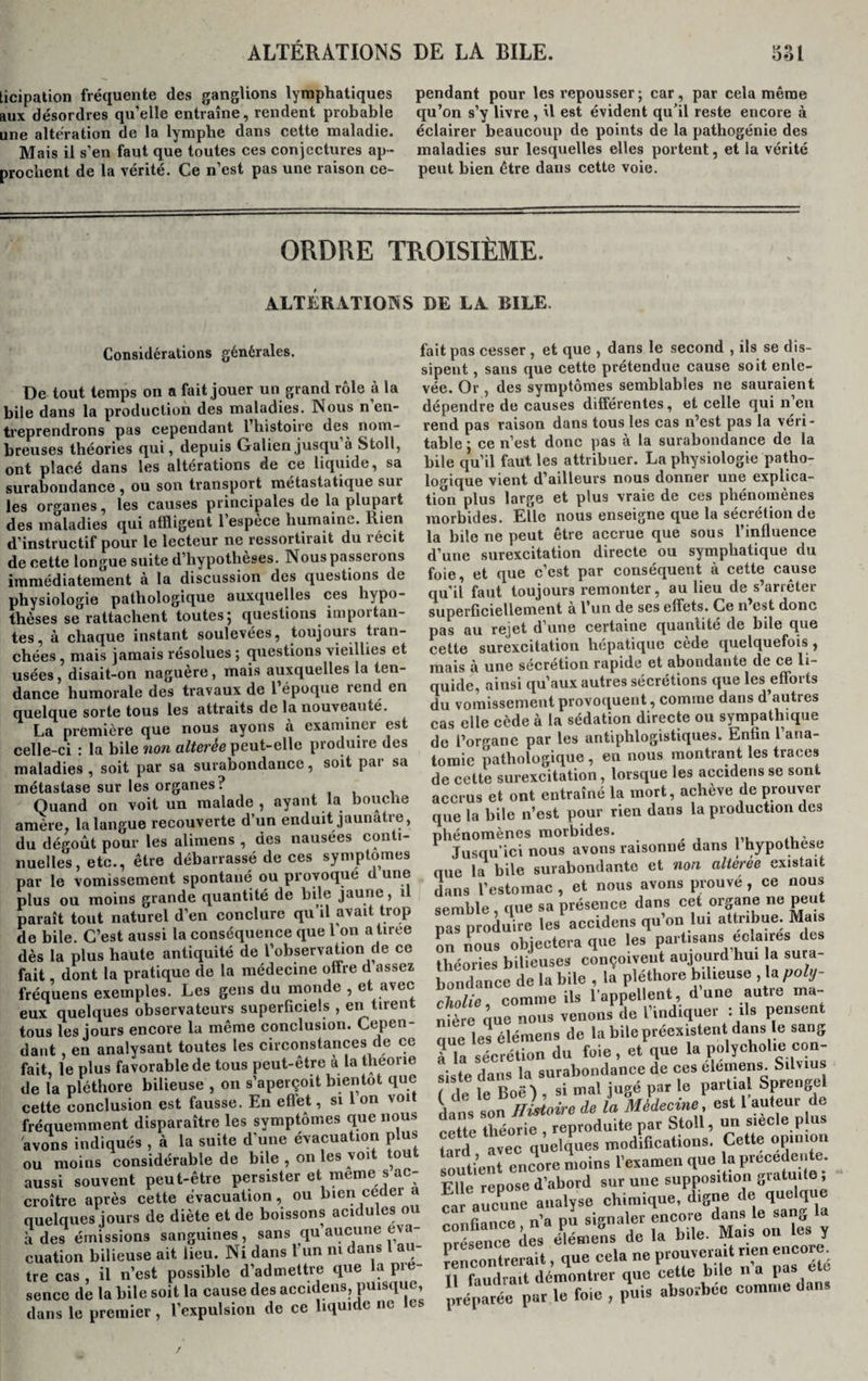 ticipation fréquente des ganglions lymphatiques pendant pour les repousser ; car, par cela même aux désordres qu’elle entraîne, rendent probable qu’on s’y livre , il est évident qu’il reste encore à une altération de la lymphe dans cette maladie, éclairer beaucoup de points de la pathogénie des Mais il s’en faut que toutes ces conjectures ap- maladies sur lesquelles elles portent, et la vérité prochent de la vérité. Ce n’est pas une raison ce- peut bien être dans cette voie. ORDRE TROISIÈME. ALTERATIONS DE LA BILE. fait pas cesser , et que , dans le second , ils se dis¬ sipent , sans que cette prétendue cause soit enle¬ vée. Or , des symptômes semblables ne sauraient dépendre de causes différentes, et celle qui n’en rend pas raison dans tous les cas n’est pas la véri¬ table ; ce n’est donc pas à la surabondance de la bile qu’il faut les attribuer. La physiologie patho¬ logique vient d’ailleurs nous donner une explica¬ tion plus large et plus vraie de ces phénomènes morbides. Elle nous enseigne que la sécrétion de la bile ne peut être accrue que sous l’influence d’une surexcitation directe ou symphatique du foie, et que c’est par conséquent à cette cause qu’il faut toujours remonter, au lieu de s’arrêter superficiellement à l’un de ses effets. Ce n’est donc pas au rejet d’une certaine quantité de bile que cette surexcitation hépatique cède quelquefois, mais à une sécrétion rapide et abondante de ce li¬ quide, ainsi qu’aux autres sécrétions que les efforts du vomissement provoquent, comme dans d’autres cas elle cède à la sédation directe ou sympathique de l’organe par les antiphlogistiques. Enfin l’ana¬ tomie pathologique , en nous montrant les traces de cette surexcitation , lorsque les accidens se sont accrus et ont entraîné la mort, achève de prouver que la bile n’est pour rien dans la production des phénomènes morbides. , , Jusqu’ici nous avons raisonne dans 1 hypothèse que la bile surabondante et non altérée existait dans l’estomac , et nous avons prouvé , ce nous semble , que sa présence dans cet organe ne peut pas produire les accidens qu’on lui attribue. Mais Su nous objectera que les partisans ecla res des Ut Ï&amp;S&amp;ZXZ médecine offre d’assez “ S ££ ’réquens exemples. Les gens du monde , e t comme ils l’appellent, d’une autre ma- îux quelques observateurs superficiels , en tirent cWie, venons de l’indiquer : ils pensent ious les jours encore la même conclusion. Cepen- nieie q , u;,-,;nv;cipni Hans le sans: . i la_lnn /tînnAVTolqnPPQ flp. O Considérations générales. De tout temps on a fait jouer un grand rôle à la bile dans la production des maladies. Nous n en¬ treprendrons pas cependant 1 histoire des nom¬ breuses théories qui, depuis Galien jusqu à Stoll, ont placé dans les altérations de ce liquide, sa surabondance , ou son transport métastatique sui les organes, les causes principales de la plupart des maladies qui affligent l’espèce humaine. Rien d’instructif pour le lecteur ne ressortirait du récit de cette longue suite d’hypotheses. Nouspasseions immédiatement à la discussion des questions de physiologie pathologique auxquelles ces hypo¬ thèses se rattachent toutes 5 questions impôt tan¬ tes, à chaque instant soulevées, toujours tran¬ chées , mais jamais résolues ; questions vieillies et usées, disait-on naguère, mais auxquelles la ten¬ dance humorale des travaux de l’époque rend en quelque sorte tous les attraits de la nouveauté. La première que nous ayons à examinei est celle-ci : la bile non altérée peut-elle produire des maladies , soit par sa surabondance, soit par sa métastase sur les organes? Quand on voit un malade, ayant la bouche amère, la langue recouverte d’un enduit jaunâtre, du dégoût pour les alimens , des nausées conti¬ nuelles, etc., être débarrassé de ces symptômes par le vomissement spontané ou provoque d une plus ou moins grande quantité de bile jaune , il paraît tout naturel d’en conclure qu il avait trop de bile. C’est aussi la conséquence que 1 on a tiree dès la plus haute antiquité de l’observation de ce OUS IGSJUUI9 A CA - * lant, en analysant toutes les circonstances de ce ait, le plus favorable de tous peut-être à la theone le la pléthore bilieuse , on s’aperçoit bientôt que jette conclusion est fausse. En effet, si 1 on voi fréquemment disparaître les symptômes que nous avons indiqués , à la suite d’une évacuation plus du moins considérable de bile , on les voi ou aussi souvent peut-être persister et meme s ac croître après cette évacuation, ou bien coder a quelques jours de diète et de boissons acidulés ou a des émissions sanguines, sans qu aucune éva¬ cuation bilieuse ait lieu. Ni dans l’un ni dans l au¬ tre cas, il n’est possible d’admettre que la pie- sence de la bile soit la cause des accidens, puisque, dans le premier , l’expulsion de ce liquide ne mère aue nous vcuwuj . —“-a— * que les élémens de la bile préexistent dans le sang à la sécrétion du foie , et que la polychohe con¬ siste dans la surabondance de ces elemens. Silvius ( de le Boë) , si mal jugé par le partial Sprenge dans son Histoire de la Médecine, est l auteur de celte théorie , reproduite par Stoll un -ec e plu lard avec quelques modifications. Cette opmioi soutient encore moins l’examen que la precedente. Elle repose d’abord sur une supposition gratuite, fa aucune analyse chimique, digne de quelque confiance. n’a pi signaler encore dam£«• nrésence des élémens de la bile. Mais on les y rencontrerait, que cela ne prouverait nen encore, il faudrait démontrer que cette l,! c j préparée par le foie , puis absorbée comme