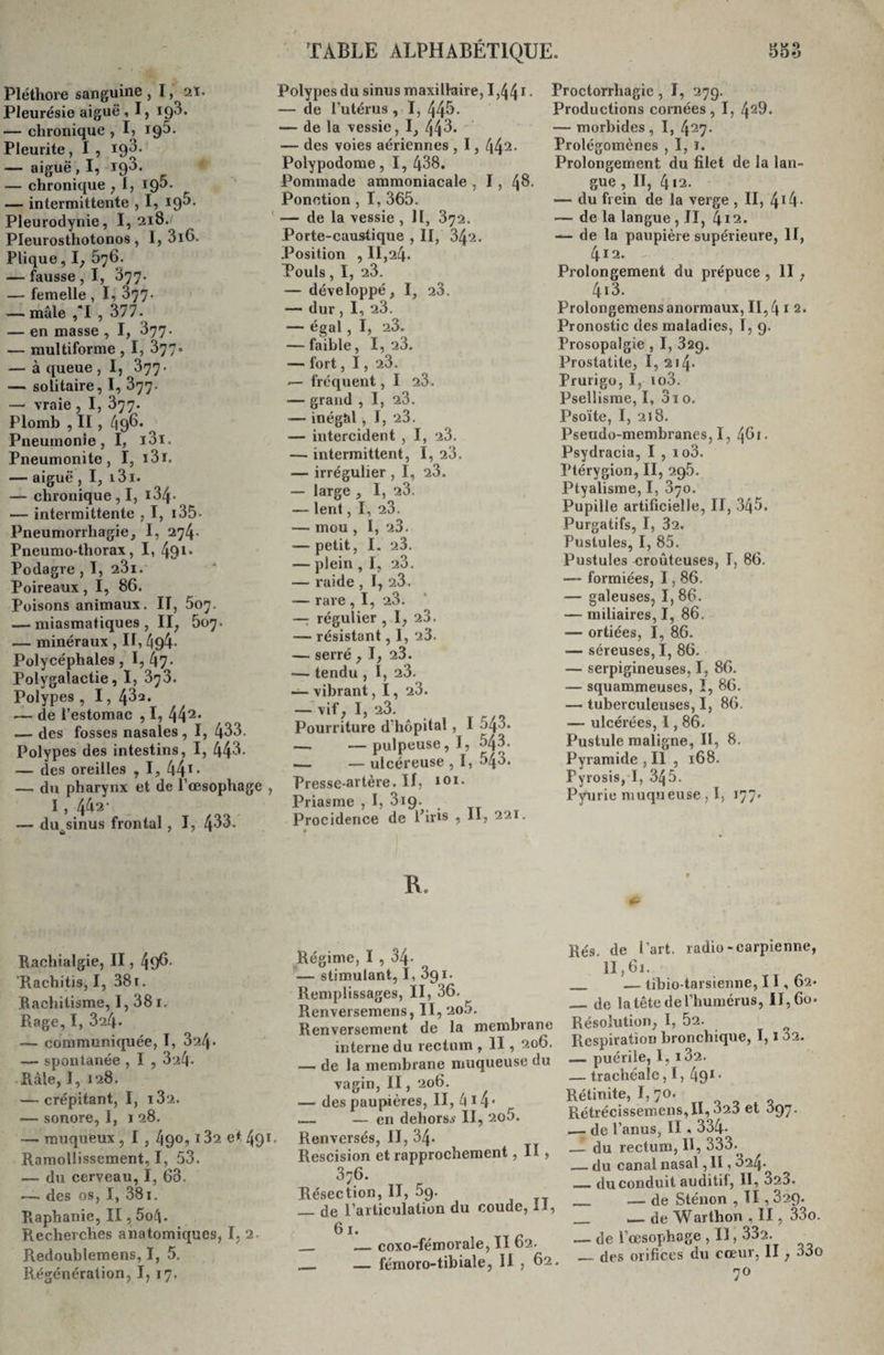 Pléthore sanguine , 1, 2ï. Pleurésie aiguë , I, 19$. — chronique , I? 195. Pleurite, I , 19$* —- aiguë, I, 193. — chronique , I, — intermittente , I, igS. Pleurodynie, I, 218. Pleurosthotonos, I, 3i6. Plique, U — fausse , I, $77. — femelle , I, 377. — mâle ,*I , 377. — en masse , I, 377. — multiforme , I, 377. — à queue , I, 377. — solitaire, I, 377. —&gt; vraie , I, 377. Plomb , II, ^96. Pneumonie, I, i3i. Pneumonite, I, i3ï. — aiguë , I, i3i. — chronique, I, i3/f* — intermittente ,1, 135* Pneumorrliagie, I, 274* Pneumo-thorax, I, 491* Podagre , I, 23i. Poireaux, I, 86. Poisons animaux. II, 507. — miasmatiques, II, 507. — minéraux , IT, 494- Polycéphales, 1,47* Polygalactie, I, 373. Polypes , I, 432. .— de l’estomac , I, 442, — des fosses nasales, I, 433. Polypes des intestins, I, 443- — des oreilles , I, 44*• — du pharynx et de l’œsophage , I , 442- — du^sinus frontal , I, 4$3. Polypes du sinus maxillaire, 1,441 • — de l’utérus , I, 44$* — de la vessie, I, — des voies aériennes , 1, 442* Polypodome, I, 438. Pommade ammoniacale , 1, 4$. Ponction , I, 365. — de la vessie , 11, 372. Porte-caustique , II, 342. Position , 11,24. Pouls, I, 23. — développé, I, 23. — dur , I, 23. — égal, I, 23. — faible, I, 23. — fort, 1, 23. — fréquent, I 23. — grand , I, 23. — inégal, I, 23. — intercident , I, 23. —■ intermittent, I, 23. — irrégulier , I, 23. — large , I, 23. — lent, I, 23. — mou , I, 23. — petit, I. 23. — plein , I, 23. — raide , I, 23. — rare , I, 23. — régulier , I, 23. — résistant, I, 23. — serré , I, 23. — tendu , I, 23. —- vibrant, 1, 23. — vif, I, 23. Pourriture d'hôpital, I 543. —. —pulpeuse, I, 543. .— — ulcéreuse , I, 543. Presse-artère. Il, 101. Priasme , I, 319. Procidence de Pins 5 H? 221 • R. Proctorrhagie, I, 279. Productions cornées, I, 42^. — morbides, I, 427- Prolégomènes , I, 1. Prolongement du filet de la lan¬ gue , II, 412. — du frein de la verge , II, — de la langue , JI, 4i2. — de la paupière supérieure, II, 412. - Prolongement du prépuce , Il , 413. Prolongemens anormaux, 11,4 * 2. Pronostic des maladies, T, 9. Prosopalgie , I, 329. Prostatite, I, 214- Prurigo, I, io3. Psellisme, I, 3i o. Psoïte, I, 218. Pseudo-membranes, I, 461. Psydracia, I , io3. Ptérygion, II, 295. Ptyalisme, I, 370. Pupille artificielle, II, 345. Purgatifs, I, 32. Pustules, I, 85. Pustules croûteuses, I, 86. —- formiées, 1,86. — galeuses, I, 86. — miliaires, I, 86. — ortiées, I, 86. — séreuses, I, 86. — serpigineuses, I, 86. — squammeuses, I, 86. — tuberculeuses, I, 86. — ulcérées, 1,86. Pustule maligne, II, 8. Pyramide , Il , 168. Pyrosis, I, 345. Pyurie muqueuse, I, 177. Rachialgie, II, 49$. Rachitis, I, 38t. Rachitisme, I, 38 1. Rage, I, 324. — communiquée, T, 324- — spontanée , I , 324- Râle, I, 128. — crépitant, I, i32. — sonore, 1, 1 28. —■ muqueux , I , 49®, l32 et 491. Ramollissement, I, 53. — du cerveau, I, 63. — des os, I, 381. Raphanie, II, 5o4- Recherches anatomiques, I, 2 Redoublemens, I, 5. Régénération, I, 17. Régime, I , 34- — stimulant, I, 391. Remplissages, II, 36. Renversemens, II, 2o5. Renversement de la membrane interne du rectum , II, 2°6- — de la membrane muqueuse du vagin, II, 206. — des paupières, II, 4 1 4* — — en dehors.* II, 2o5. Renversés, II, 34- Rescision et rapprochement, II, 376. Résection, II, 59. _de l’articulation du coude, il, 61. — coxo-fémorale, II 62. — fémoro-tibiale, II , 62. Rés. de l’art, radio-carpienne, n,61. _ — tibio-tarsienne, 11,62* _de la tête de l’humérus, il, 60. Résolution, I, 52. Respiration bronchique, 1,132. — puérile, I, i32. — trachéale, I, 491, Rétinite, 1,70. Rétrécissemens,II, 020 et Ô97. .— de l’anus, II « 334- — du rectum, H, 333. .— du canal nasal, II, 324- „ du conduit auditif, II, 323. _ — de Sténon , II, 829. — de Warthon , II, 33o. — de l’œsophage , Il, 332. — des orifices du cœur, II , 33o 70