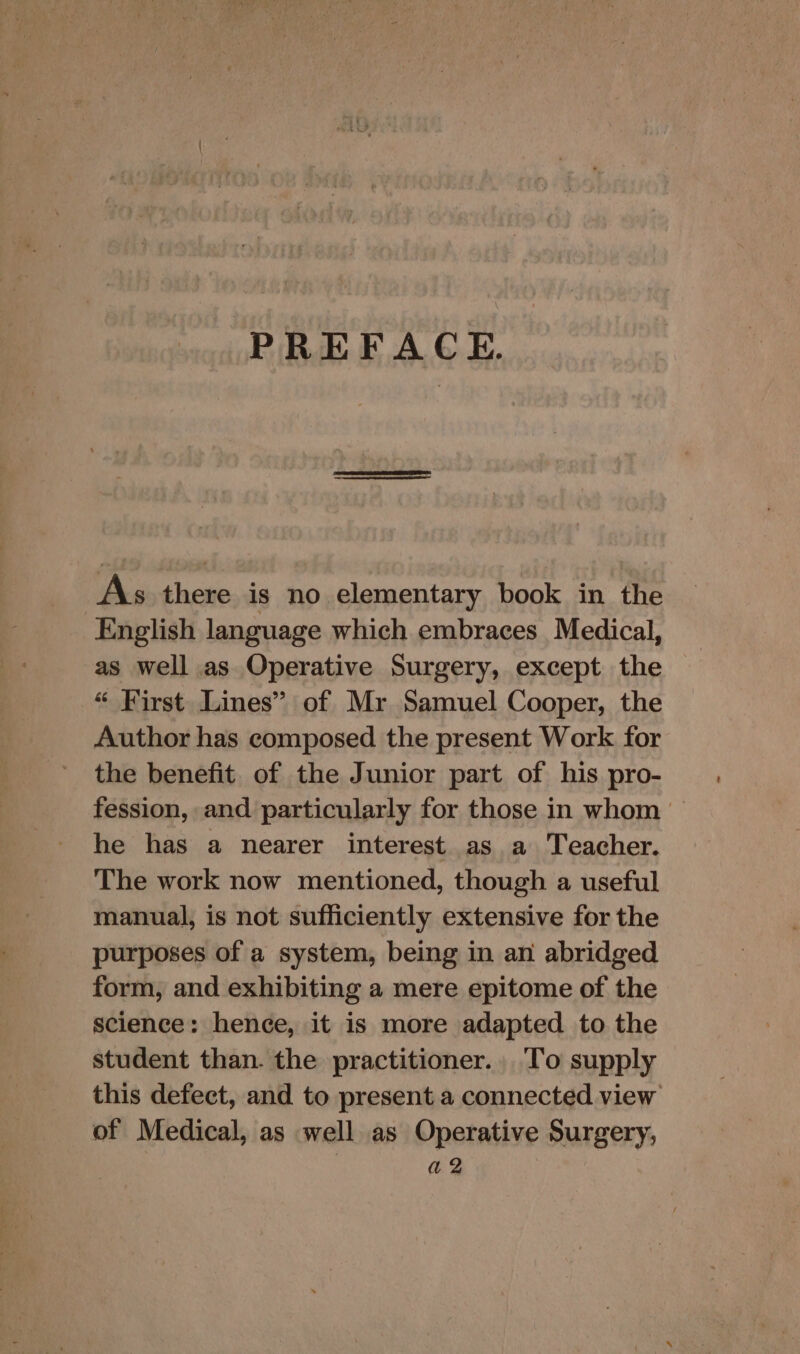 PREFACE. As there is no elementary book in the English language which embraces Medical, as well as Operative Surgery, except the “ First Lines” of Mr Samuel Cooper, the Author has composed the present Work for the benefit of the Junior part of his pro- fession, and particularly for those in whom — he has a nearer interest as a Teacher. The work now mentioned, though a useful manual, is not sufficiently extensive for the purposes of a system, being in an abridged form, and exhibiting a mere epitome of the science: hence, it is more adapted to the student than. the practitioner.. To supply this defect, and to present a connected view of Medical, as well as Operative Surgery, a2