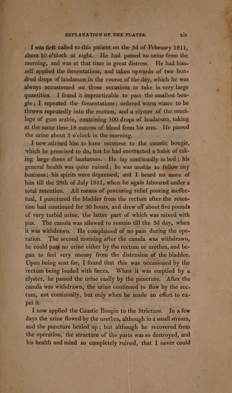 EXPLANATION OF THE PLATES, XIX I was first called to-this patient»on the $d. of February 1811, abont 10-0’clock at night. ‘He had passed no urine from the self applied the fomentations, and taken upwards of ‘two hun- dred drops of laudanum in the course of the day, which he was always. accustomed on. those occasions to take in very large quantities. I found it impracticable ,to pass the smallest bou- gie ; I. repeated the fomentations; ordered warm water to be thrown repeatedly into the rectum, anda clyster of the muci- lage of gum arabic, containing 100 drops of laudanum, taking at the'same' time 18 ounces of blood from his arm. He passed the urine about 3 o'clock in the morning. I now advised him to have recourse to the caustic bougie, which he promised to do, but he had contracted. a habit of tak- ing large doses of laudanum.» He lay continually in bed ; his general health was quite ruined; he was unable to follow any business; his spirits were depressed, and I heard no more of him till the 28th of July 1811, when he again laboured under a total retention, All means of procuring relief proving ineffec- of very turbid urine, the latter part of which was mixed with pus. The canula was allowed to remain till the 3d day, when ration. The second morning after the canula was withdrawn, he could pass no urine either by the rectum or urethra, and be- gan to feel very uneasy from the distension of the bladder. Upon being sent for, I found that this was ‘occasioned by the rectum being loaded with feces. When it was emptied by a canula was withdrawn, the urine continued to flow by the rec- tum, not continually, but only when he made an effort to ex- pel it. | I now applied the Caustic Bougie to the Stricture. In a few and the puncture healed up; but although he recovered from his health and mind so completely ruined, that I never could