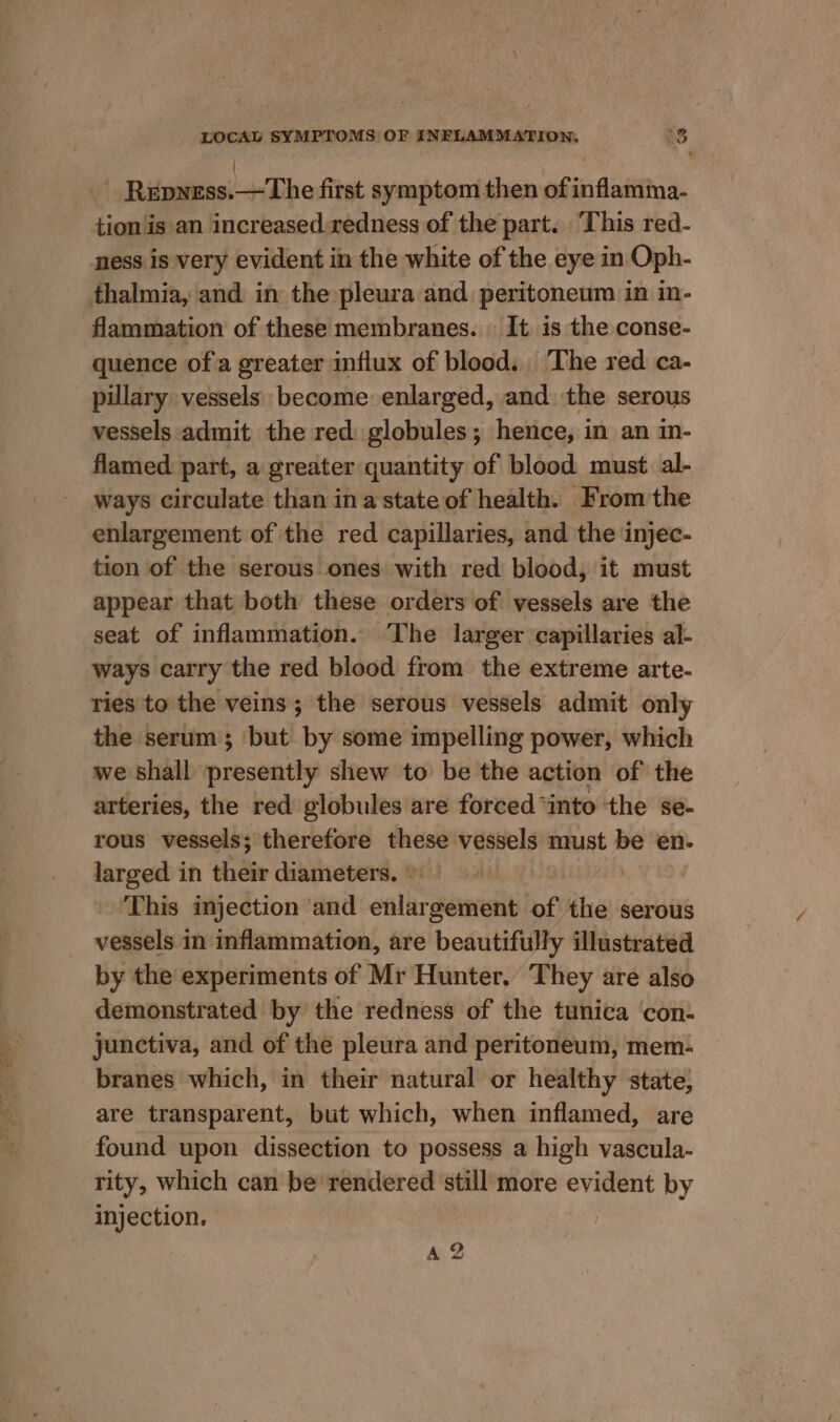 Ritwilees!-+&lt;Dhe first symptom then of inflamma- tion is an increased redness of the part. ‘This red- ness is very evident in the white of the eye in Oph- thalmia, and in the pleura and peritoneum in in- flammation of these membranes. | It is the conse- quence of a greater influx of blood. The red ca- pillary vessels become enlarged, and. the serous vessels admit the red globules; hence, in an in- flamed part, a greater quantity of blood must al- ways circulate than ina state of health. From the enlargement of the red capillaries, and the injec- tion of the serous ones with red blood, it must appear that both these orders of vessels are the seat of inflammation. The larger capillaries al- ways carry the red blood from the extreme arte- ries to the veins; the serous vessels admit only the serum; ‘but by some impelling power, which we shall presently shew to be the action of the arteries, the red globules are forced ‘into ‘the se- rous vessels; therefore these vessels must be en- larged in their diameters. ° ‘This injection ‘and enlargement of the serous vessels in inflammation, are beautifully illustrated by the experiments of Mr Hunter. They are also demonstrated by the redness of the tunica ‘con- junctiva, and of the pleura and peritoneum, mem- branes which, in their natural or healthy state, are transparent, but which, when inflamed, are found upon dissection to possess a high vascula- rity, which can be rendered still more evident by injection. | A 2