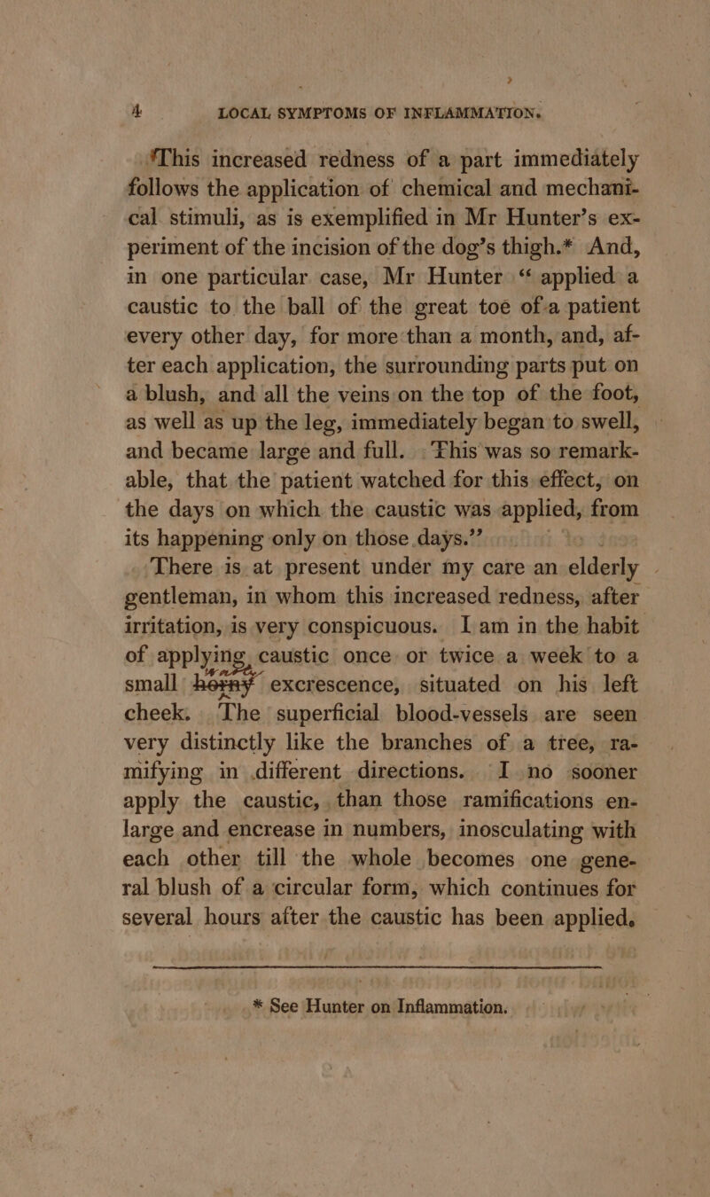 Pa A LOCAL SYMPTOMS OF INFLAMMATION. ‘This increased redness of a part immediately follows the application of chemical and mechani- cal stimuli, as is exemplified in Mr Hunter’s ex- periment of the incision of the dog’s thigh.* And, in one particular case, Mr Hunter “ applied a caustic to the ball of the great toe ofa patient every other day, for more than a month, and, af- ter each application, the surrounding parts put on a blush, and all the veins/on the top of the foot, as well as up the leg, immediately began to swell, and became large and full. .Fhis'was so remark- able, that the patient watched for this effect, on the days on which the caustic was applied, from its happening only on those days.” 3 There is at present under my care an elderly gentleman, in whom this increased redness, after irritation, is very conspicuous. Iam in the habit of applying caustic once or twice a week to a small OF excrescence, situated on his left cheek. The superficial blood-vessels are seen very distinctly like the branches of a tree, ra- mifying in different directions. I no sooner apply the caustic, than those ramifications en- large and encrease in numbers, inosculating with each other till the whole becomes one gene- ral blush of a circular form, which continues for several hours after the caustic has been applied, * See Hunter on Inflammation.