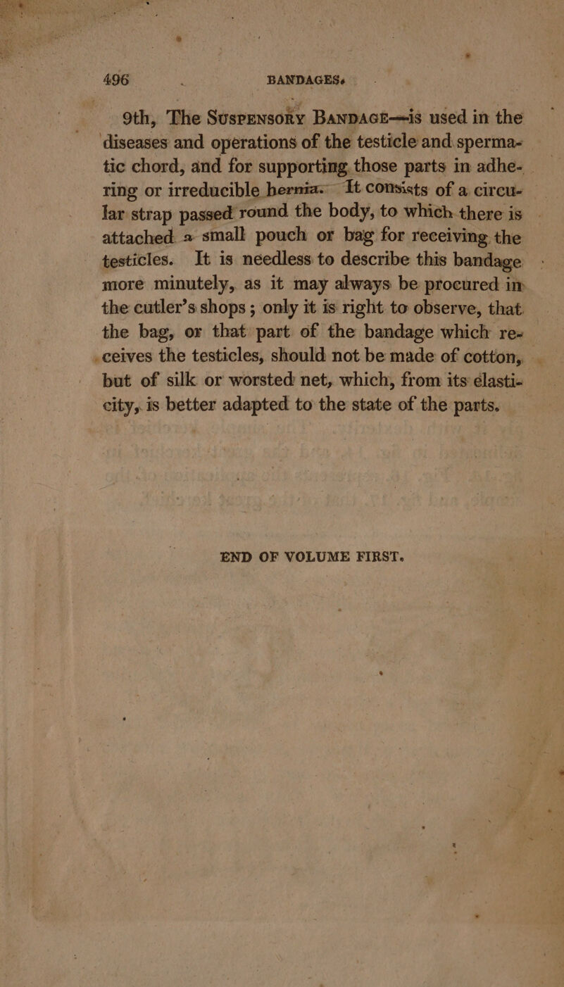 9th, The Suspensory Banpace—is used in the ‘diseases and operations of the testicle and sperma- tic chord, and for supporting those parts in adhe-_ ring or irreducible hernia. It consists of a circu- lar strap passed round. the body, to which there iS attached. » smal! pouch or bag for receiving the testicles. It is needless to describe this bandage _ more minutely, as it may always be procured im the cutler’s shops ; only it is right to observe, that the bag, or that part of the bandage whiclr re+ _ _ceives the testicles, should not be made of cotton, _ but of silk or worsted net, which, from its élasti- city, is better adapted to the state of the parts. — END OF VOLUME FIRST.