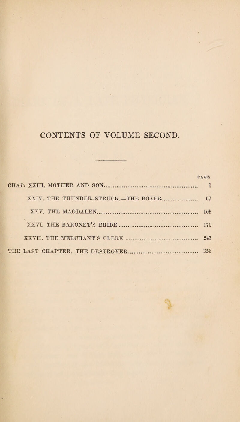 CONTENTS OF VOLUME SECOND. PAGE CHAP. XXIII. MOTHEE AJSTD SON. 1 XXIV. THE THUNDER-STRUCK.—THE BOXER. 67 XXV. THE MAGDALEN. 106 XXVL THE BARONET’S BRIDE. 170 XXVII, THE MERCHANT’S CLERK. 247 THE LAST CHAPTER. THE DESTROYER. 356