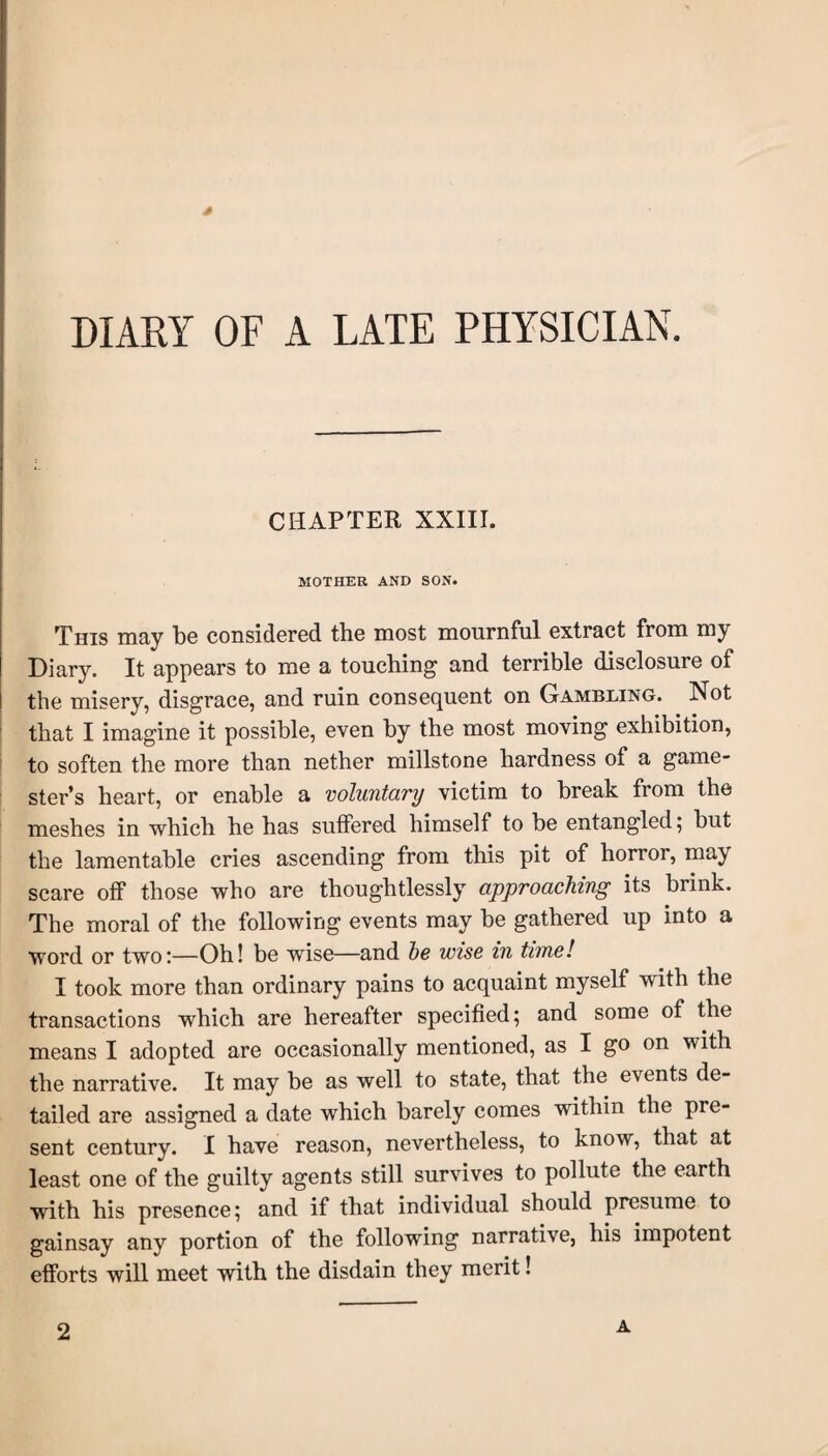 * DIARY OF A LATE PHYSICIAN. CHAPTER XXIII. MOTHER AND SON. This may be considered the most mournful extract from my Diary. It appears to me a touching and terrible disclosure of the misery, disgrace, and ruin consequent on Gambling. Not that I imagine it possible, even by the most moving exhibition, to soften the more than nether millstone hardness of a game¬ ster’s heart, or enable a voluntary victim to break from the meshes in which he has suffered himself to be entangled; but the lamentable cries ascending from this pit of horror, may scare off those who are thoughtlessly approaching its brink. The moral of the following events may be gathered up into a word or two;—Oh! be wise—and he wise in time! I took more than ordinary pains to acquaint myself with the transactions which are hereafter specified; and some of the means I adopted are occasionally mentioned, as I go on with the narrative. It may be as well to state, that the events de¬ tailed are assigned a date which barely comes within the pre¬ sent century. I have reason, nevertheless, to know, that at least one of the guilty agents still survives to pollute the earth with his presence; and if that individual should presume to gainsay any portion of the following narrative, his impotent efforts will meet with the disdain they merit! 2 A