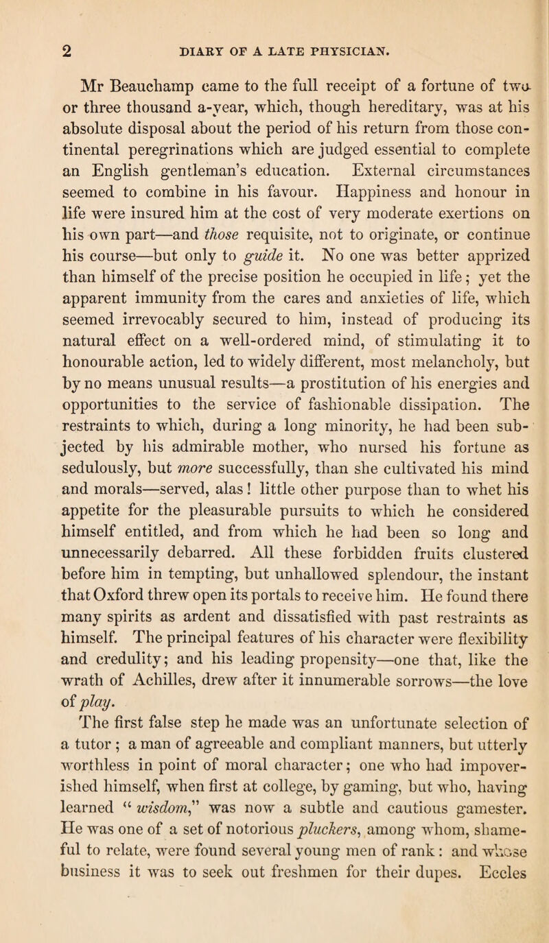 Mr Beauchamp came to the full receipt of a fortune of twa or three thousand a-year, which, though hereditary, was at his absolute disposal about the period of his return from those con¬ tinental peregrinations which are judged essential to complete an English gentleman’s education. External circumstances seemed to combine in his favour. Happiness and honour in life were insured him at the cost of very moderate exertions on his own part—and those requisite, not to originate, or continue his course—but only to guide it. No one was better apprized than himself of the precise position he occupied in life; yet the apparent immunity from the cares and anxieties of life, which seemed irrevocably secured to him, instead of producing its natural eflPect on a well-ordered mind, of stimulating it to honourable action, led to widely different, most melancholy, but by no means unusual results—a prostitution of his energies and opportunities to the service of fashionable dissipation. The restraints to which, during a long minority, he had been sub¬ jected by his admirable mother, who nursed his fortune as sedulously, but more successfully, than she cultivated his mind and morals—served, alas! little other purpose than to whet his appetite for the pleasurable pursuits to which he considered himself entitled, and from which he had been so long and unnecessarily debarred. All these forbidden fruits clustered before him in tempting, but unhallowed splendour, the instant that Oxford threw open its portals to receive him. He found there many spirits as ardent and dissatisfied with past restraints as himself. The principal features of his character were flexibility and credulity; and his leading propensity—one that, like the wrath of Achilles, drew after it innumerable sorrows—the love of play. The first false step he made was an unfortunate selection of a tutor; a man of agreeable and compliant manners, but utterly worthless in point of moral character; one who had impover¬ ished himself, when first at college, by gaming, but who, having learned “ wisdom^'' was now a subtle and cautious gamester. He was one of a set of notorious pluchers., among whom, shame¬ ful to relate, were found several young men of rank: and whose business it was to seek out freshmen for their dupes. Eccles