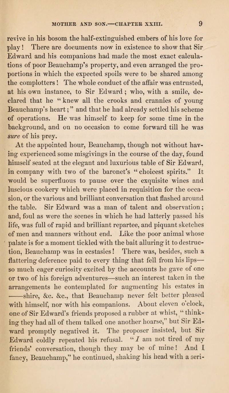 revive in his bosom the half-extinguished embers of his love for play! There are documents now in existence to show that Sir Edward and his companions had made the most exact calcula¬ tions of poor Beauchamp’s property, and even arranged the pro¬ portions in which the expected spoils were to be shared among the complotters ! The whole conduct of the affair was entrusted, at his own instance, to Sir Edward ; who, with a smile, de¬ clared that he “ knew all the crooks and crannies of young Beauchamp’s heart; ” and that he had already settled his scheme of operations. He was himself to keep for some time in the background, and on no occasion to come forward till he was sure of his prey. At the appointed hour, Beauchamp, though not without hav¬ ing experienced some misgivings in the course of the day, found himself seated at the elegant and luxurious table of Sir Edward, in company with two of the baronet’s “ choicest spirits.” It would be superfluous to pause over the exquisite wines and luscious cookery which were placed in requisition for the occa¬ sion, or the various and brilliant conversation that flashed around the table. Sir Edward was a man of talent and observation; and, foul as were the scenes in which he had latterly passed his life, was full of rapid and brilliant repartee, and piquant sketches of men and manners without end. Like the poor animal whose ■ palate is for a moment tickled with the bait alluring it to destruc¬ tion, Beauchamp was in ecstasies! There was, besides, such a flattering deference paid to every thing that fell from his lips— so much eager curiosity excited by the accounts he gave of one or two of his foreign adventures—such an interest taken in the arrangements he contemplated for augmenting his estates in -shire, &c. &c., that Beauchamp never felt better pleased with himself, nor with his companions. About eleven o’clock, one of Sir Edward’s friends proposed a rubber at whist, “ think¬ ing they had all of them talked one another hoarse,” but Sir Ed¬ ward promptly negatived it. The proposer insisted, but Sir Edward coldly repeated his refusal. “ I am not tired of my friends’ conversation, though they may be of mine! And I fancy, Beauchamp,” he continued, shaking his head with a seri-