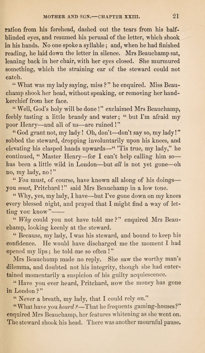 ration from his forehead, dashed out the tears from his half- blinded eyes, and resumed his perusal of the letter, which shook in his hands. No one spoke a syllable; and, when he had finished reading, he laid down the letter in silence. Mrs Beauchamp sat, leaning back in her chair, with her eyes closed. She murmured something, which the straining ear of the steward could not catch. “ What was my lady saying, miss ? ” he enquired. Miss Beau¬ champ shook her head, without speaking, or removing her hand¬ kerchief from her face. “ Well, God’s holy will be done !” exclaimed Mrs Beauchamp, feebly tasting a little brandy and water; “ but I’m afraid my poor Henry—and all of us—are ruined ! ” “ God grant not, my lady! Oh, don’t—don’t say so, my lady!” sobbed the steward, dropping involuntarily upon his knees, and elevating his clasped hands upwards—“ ’Tis true, my lady,” he continued, “ Master Henry—for I can’t help calling him so— has been a little wild in London—but all is not yet gone—oh no, my lady, no! ” “ You must, of course, have known all along of his doings— you must^ Pritchard! ” said Mrs Beauchamp in a low tone. “ W^hy, yes, my lady, I have—but I’ve gone down on my knees every blessed night, and prayed that I might find a way of let¬ ting YOU know”- “ Why could you not have told me?” enquired Mrs Beau¬ champ, looking keenly at the steward. “ Because, my lady, I was his steward, and bound to keep his confidence. He would have discharged me the moment I had opened my lips; he told me so often ! ” Mrs Beauchamp made no reply. She saw the worthy man’s dilemma, and doubted not his integrity, though she had enter¬ tained momentarily a suspicion of his guilty acquiescence. “Have you ever heard, Pritchard, how the money has gone in London ?” “ Never a breath, my lady, that I could rely on.” “What have you heard?—That he frequents gaming-houses?” enquired Mrs Beauchamp, her features whitening as she went on. The steward shook his head. There was another mournful pause.