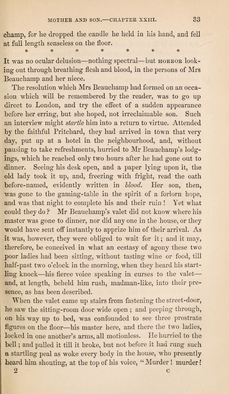 champ, for he dropped the candle he held in his hand, and fell at full length senseless on the floor. * * * * 5)! ♦ * It was no ocular delusion—nothing spectral—but horror look¬ ing out through breathing flesh and blood, in the persons of Mrs Beauchamp and her niece. The resolution which Mrs Beauchamp had formed on an occa¬ sion which will be remembered by the reader, was to go up direct to London, and try the effect of a sudden appearance before her erring, but she hoped, not irreclaimable son. Such an interview might startle him into a return to virtue. Attended by the faithful Pritchard, they had arrived in town that very day, put up at a hotel in the neighbourhood, and, without pausing to take refreshments, hurried to Mr Beauchamp’s lodg¬ ings, which he reached only two hours after he had gone out to dinner. Seeing his desk open, and a paper lying upon it, the old lady took it up, and, freezing with fright, read the oath before-named, evidently written in blood. Pier son, then, was gone to the gaming-table in the spirit of a forlorn hope, and was that night to complete his and their ruin ! Yet what could they do ? Mr Beauchamp’s valet did not know where his master was gone to dinner, nor did any one in the house, or they would have sent off instantly to apprize him of their arrival. As it was, however, they were obliged to wait for it; and it may, therefore, be conceived in what an ecstasy of agony these two poor ladies had been sitting, without tasting wine or food, till half-past two o’clock in the morning, when they heard his start¬ ling knock—his fierce voice speaking in curses to the valet— and, at length, beheld him rush, madman-like, into their pre¬ sence, as has been described. When the valet came up stairs from fastening the street-door, he saw the sitting-room door wide open ; and peeping through, I on his way up to bed, was confounded to see three prostrate figures on the floor—his master here, and there the two ladies, locked in one another’s arms, all motionless. lie hurried to the bell; and pulled it till it broke, but not before it had rung such a startling peal as woke every body in the house, who presently heard him shouting, at the top of his voice, “ Murder ! murder I 2 c