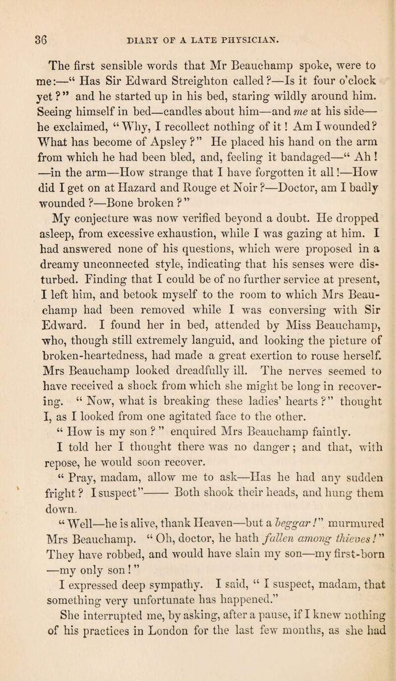 The first sensible words that Mr Beauchamp spoke, were to me:—“ Has Sir Edward Streighton called?—Is it four o’clock yet ?” and he started up in his bed, staring wildly around him. Seeing himself in bed—candles about him—and me at his side— he exclaimed, “Why, I recollect nothing of it! Am I wounded? What has become of Apsley ?” He placed his hand on the arm from which he had been bled, and, feeling it bandaged—“ Ah ! —in the arm—How strange that I have forgotten it all!—How did I get on at Hazard and Rouge et Noir ?—Doctor, am I badly wounded ?—Bone broken ? ” My conjecture was now verified beyond a doubt. He dropped asleep, from excessive exhaustion, while I was gazing at him. I had answered none of his questions, which were proposed in a dreamy unconnected style, indicating that his senses were dis¬ turbed. Finding that I could be of no further service at present, I left him, and betook myself to the room to which Mrs Beau¬ champ had been removed while I was conversing with Sir Edward. I found her in bed, attended by Miss Beauchamp, who, though still extremely languid, and looking the picture of broken-heartedness, had made a great exertion to rouse herself. Mrs Beauchamp looked dreadfully ill. The nerves seemed to have received a shock from which she might be long in recover¬ ing. “ Now, what is breaking these ladies’ hearts?” thought I, as I looked from one agitated face to the other. “ How is my son ? ” enquired Mrs Beauchamp faintly. I told her I thought there was no danger; and that, with repose, he would soon recover. “ Pray, madam, allow me to ask—Has he had any sudden fright? I suspect”- Both shook their heads, and hung them down. “ Well—he is alive, thank Heaven—but a heggarmurmured Mrs Beauchamp. “ Oh, doctor, he hath fallen among thieves I ” They have robbed, and would have slain my son—my first-born —my only son ! ” I expressed deep sympathy. I scad, “ I suspect, madam, that something very unfortunate has happened.” She interrupted me, by asking, after a pause, if I knew nothing of his practices in London for the last few months, as she had