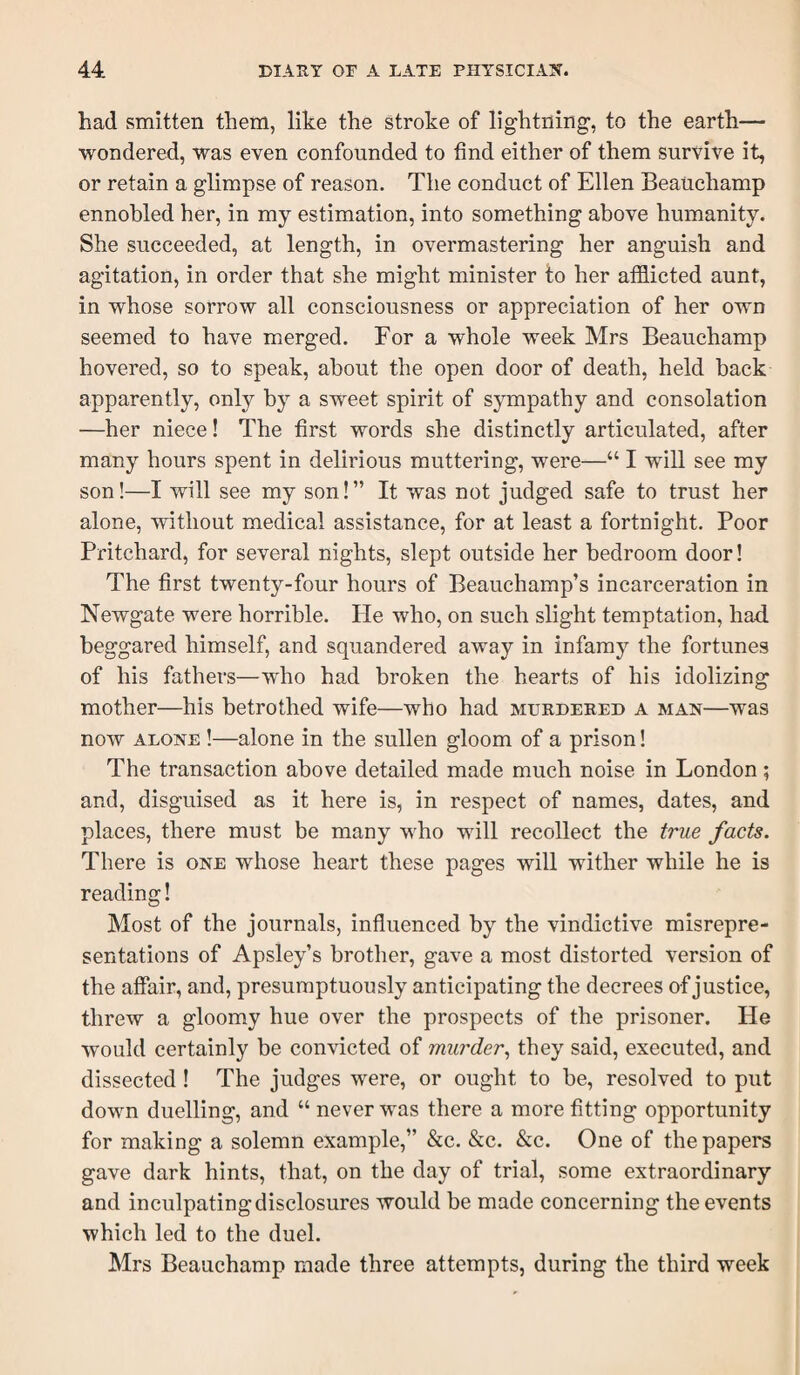 had smitten them, like the stroke of lightning, to the earth— wondered, was even confounded to find either of them survive it, or retain a glimpse of reason. The conduct of Ellen Beauchamp ennobled her, in my estimation, into something above humanity. She succeeded, at length, in overmastering her anguish and agitation, in order that she might minister to her afflicted aunt, in whose sorrow all consciousness or appreciation of her own seemed to have merged. For a whole week Mrs Beauchamp hovered, so to speak, about the open door of death, held back apparently, only by a sweet spirit of sympathy and consolation —her niece! The first words she distinctly articulated, after many hours spent in delirious muttering, were—“ I will see my son!—I will see my son!” It was not judged safe to trust her alone, without medical assistance, for at least a fortnight. Poor Pritchard, for several nights, slept outside her bedroom door! The first twenty-four hours of Beauchamp’s incarceration in Newgate were horrible. He who, on such slight temptation, had beggared himself, and squandered away in infamy the fortunes of his fathers—who had broken the hearts of his idolizing mother—his betrothed wife—who had murdered a man—was now ALONE !—alone in the sullen gloom of a prison! The transaction above detailed made much noise in London; and, disguised as it here is, in respect of names, dates, and places, there must be many who will recollect the true facts. There is one whose heart these pages will wither while he is reading! Most of the journals, influenced by the vindictive misrepre¬ sentations of Apsley’s brother, gave a most distorted version of the affair, and, presumptuously anticipating the decrees of justice, threw a gloomy hue over the prospects of the prisoner. He would certainly be convicted of murder., they said, executed, and dissected ! The judges were, or ought to be, resolved to put down duelling, and “ never was there a more fitting opportunity for making a solemn example,” &c. &c. &c. One of the papers gave dark hints, that, on the day of trial, some extraordinary and inculpating disclosures would be made concerning the events which led to the duel. Mrs Beauchamp made three attempts, during the third week