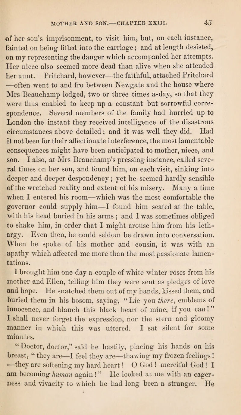 of her son’s imprisonment, to visit him, but, on each instance, fainted on being lifted into the carriage; and at length desisted, on my representing the danger which accompanied her attempts. Her niece also seemed more dead than alive when she attended her aunt. Pritchard, however—the faithful, attached Pritchard —often went to and fro between Newgate and the house where Mrs Beauchamp lodged, two or three times a-day, so that they were thus enabled to keep up a constant but sorrowful corre¬ spondence. Several members of the family had hurried up to London the instant they received intelligence of the disastrous circumstances above detailed; and it was well they did. Had it not been for their affectionate interference, the most lamentable consequences might have been anticipated to mother, niece, and son. I also, at Mrs Beauchamp’s pressing instance, called seve¬ ral times on her son, and found him, on each visit, sinking into deeper and deeper despondency; yet he seemed hardly sensible of the wretched reality and extent of his misery. Many a time when I entered his room—which was the most comfortable the governor could supply him—I found him seated at the table, with his head buried in his arms; and I was som.etimes obliged to shake him, in order that I might arouse him from his leth¬ argy. Even then, he could seldom be drawn into conversation. When he spoke of his mother and cousin, it was with an apathy wdiich affected me more than the most passionate lamen¬ tations. I brought him one day a couple of white winter roses from his mother and Ellen, telling him they were sent as pledges of love and hope. He snatched them out of my hands, kissed them, and buried them in his bosom, saying, “ Lie you there^ emblems of innocence, and blanch this black heart of mine, if you can! ” I shall never forget the expression, nor the stern and gloomy manner in which this was uttered. I sat silent for some minutes. “Doctor, doctor,” said he hastily, placing his hands on his breast, “ they are—I feel they are—thawing my frozen feelings ! •—they are softening my hard heart! O God ! merciful God ! 1 am becoming human again ! ” He looked at me with an eager¬ ness and vivacity to wdiich he had long been a stranger. He