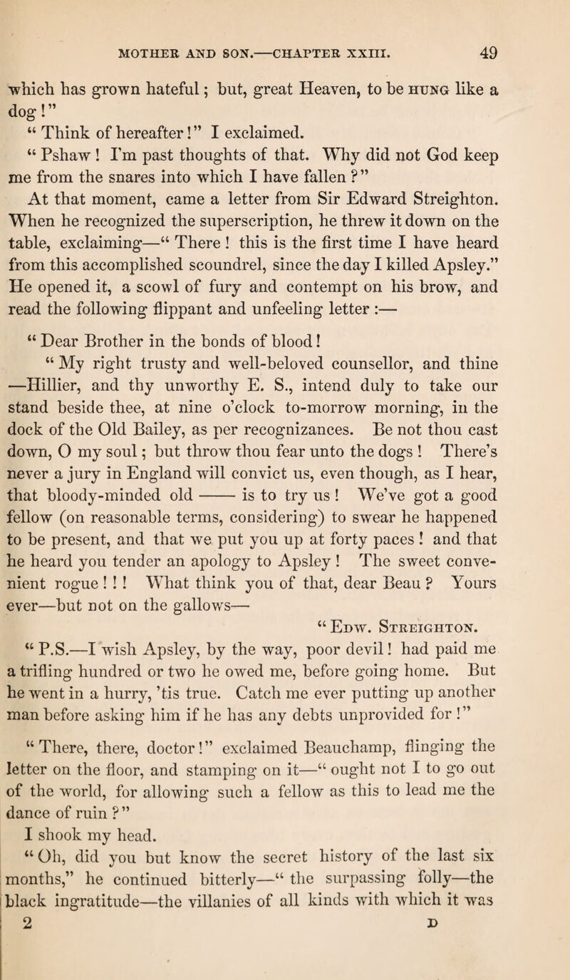 which has grown hateful; hut, great Heaven, to be hung like a dog!” “ Think of hereafter! ” I exclaimed. “ Pshaw ! Pm past thoughts of that. Why did not God keep me from the snares into which I have fallen ? ” At that moment, came a letter from Sir Edward Streighton. When he recognized the superscription, he threw it down on the table, exclaiming—“ There ! this is the first time I have heard from this accomplished scoundrel, since the day I killed Apsley.” He opened it, a scowl of fury and contempt on his brow, and read the following flippant and unfeeling letter :— “ Dear Brother in the bonds of blood! “ My right trusty and well-beloved counsellor, and thine —Hillier, and thy unworthy E. S., intend duly to take our stand beside thee, at nine o’clock to-morrow morning, in the dock of the Old Bailey, as per recognizances. Be not thou cast down, O my soul; but throw thou fear unto the dogs ! There’s never a jury in England will convict us, even though, as I hear, that bloody-minded old-is to try us ! We’ve got a good fellow (on reasonable terms, considering) to swear he happened to be present, and that we put you up at forty paces! and that he heard you tender an apology to Apsley ! The sweet conve¬ nient rogue !! ! What think you of that, dear Beau ? Yours ever—but not on the gallows—■ “Edw. Streighton. “ P.S.—I wish Apsley, by the way, poor devil! had paid me a trifling hundred or two he owed me, before going home. But he went in a hurry, ’tis true. Catch me ever putting up another man before asking him if he has any debts unprovided for ! ” “There, there, doctor!” exclaimed Beauchamp, flinging the letter on the floor, and stamping on it—“ ought not I to go out of the world, for allowing such a fellow as this to lead me the dance of ruin ? ” I shook my head. “Oh, did you but know the secret history of the last six months,” he continued bitterly—“ the surpassing folly—the I black ingratitude—the villanies of all kinds with which it was ; 2 D