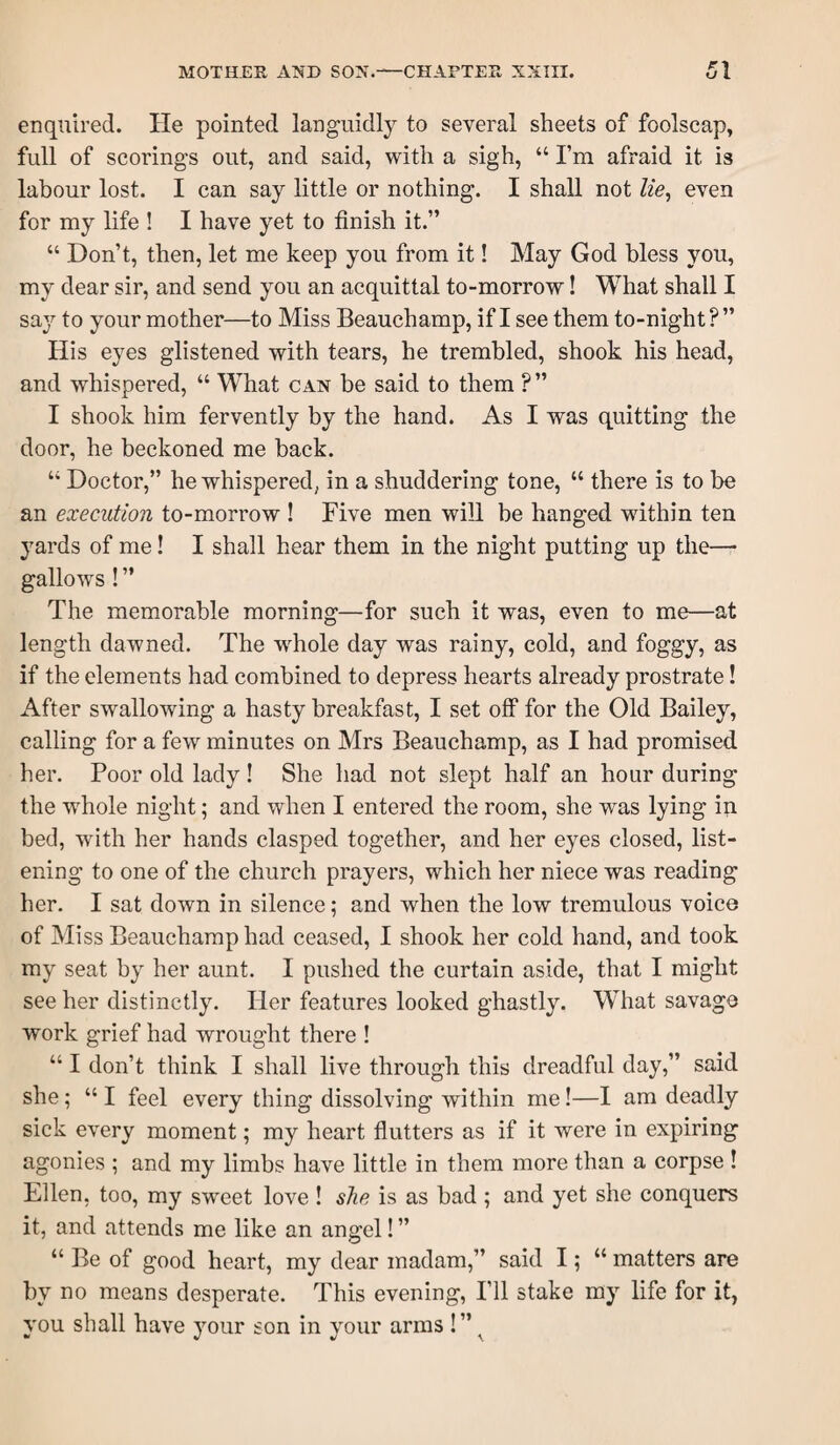 enquired. He pointed languidly to several sheets of foolscap, full of scorings out, and said, with a sigh, “ I’m afraid it is labour lost. I can say little or nothing. I shall not lie^ even for my life ! I have yet to finish it.” “ Don’t, then, let me keep you from it! May God bless you, my dear sir, and send you an acquittal to-morrow! What shall I say to your mother—to Miss Beauchamp, if I see them to-night ? ” His eyes glistened with tears, he trembled, shook his head, and whispered, “ What can be said to them ? ” I shook him fervently by the hand. As I was quitting the door, he beckoned me back. “ Doctor,” he whispered, in a shuddering tone, “ there is to be an execution to-morrow ! Five men will be hanged within ten yards of me! I shall hear them in the night putting up the— gallows ! ” The memorable morning—for such it was, even to me—at length dawned. The w^hole day was rainy, cold, and foggy, as if the elements had combined to depress hearts already prostrate! After swallowing a hasty breakfast, I set off for the Old Bailey, calling for a few minutes on Mrs Beauchamp, as I had promised her. Poor old lady! She had not slept half an hour during the whole night; and when I entered the room, she was lying in bed, with her hands clasped together, and her eyes closed, list¬ ening to one of the church prayers, which her niece was reading her. I sat down in silence; and when the low tremulous voice of Miss Beauchamp had ceased, I shook her cold hand, and took my seat by her aunt. I pushed the curtain aside, that I might see her distinctly. Her features looked ghastly. What savage work grief had wrought there ! “ I don’t think I shall live through this dreadful day,” said she; “ I feel every thing dissolving within me!—I am deadly sick every moment; my heart flutters as if it were in expiring agonies ; and my limbs have little in them more than a corpse ! Ellen, too, my sweet love ! she is as had ; and yet she conquers it, and attends me like an angel! ” “Be of good heart, my dear madam,” said I; “ matters are by no means desperate. This evening, I’ll stake my life for it, you shall have your son in your arms !” ^