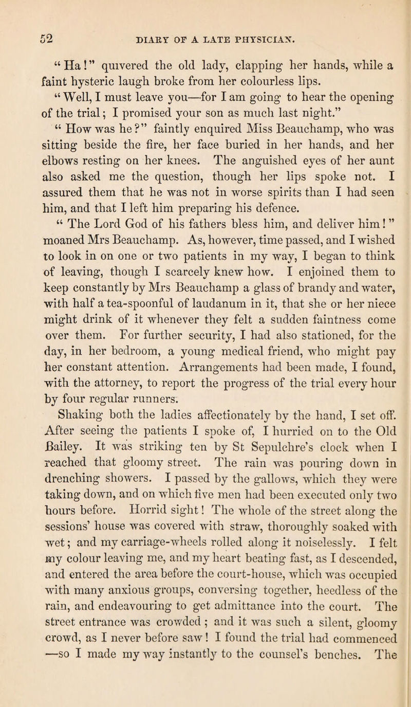 “ Ha! ” quivered the old lady, clapping her hands, while a faint hysteric laugh broke from her colourless lips. “Well, I must leave you—for I am going to hear the opening of the trial; I promised your son as much last night.” “ How was he?” faintly enquired Miss Beauchamp, who was sitting beside the fire, her face buried in her hands, and her elbows resting on her knees. The anguished eyes of her aunt also asked me the question, though her lips spoke not. I assured them that he was not in worse spirits than I had seen him, and that I left him preparing his defence. “ The Lord God of his fathers bless him, and deliver him! ” moaned Mrs Beauchamp. As, however, time passed, and I wished to look in on one or two patients in my way, I began to think of leaving, though I scarcely knew how. I enjoined them to keep constantly by Mrs Beauchamp a glass of brandy and water, with half a tea-spoonful of laudanum in it, that she or her niece might drink of it whenever they felt a sudden faintness come over them. For further security, I had also stationed, for the day, in her bedroom, a young medical friend, who might pay her constant attention. Arrangements had been made, I found, with the attorney, to report the progress of the trial every hour by four regular runners. Shaking both the ladies affectionately by the hand, I set off. After seeing the patients I spoke of, I hurried on to the Old Bailey. It was striking ten by St Sepulchre’s clock when I reached that gloomy street. The rain was pouring down in drenching showers. I passed by the gallows, which they were taking down, and on which five men had been executed only two hours before. Horrid sight! The whole of the street along the sessions’ house was covered with straw, thoroughly soaked with wet; and my carriage-wheels rolled along it noiselessly. I felt my colour leaving me, and my heart beating fast, as I descended, and entered the area before the court-house, which was occupied with many anxious groups, conversing together, heedless of the rain, and endeavouring to get admittance into the court. The street entrance was crowded ; and it was such a silent, gloomy crowd, as I never before saw! I found the trial had commenced —so I made my way instantly to the counsel’s benches. The