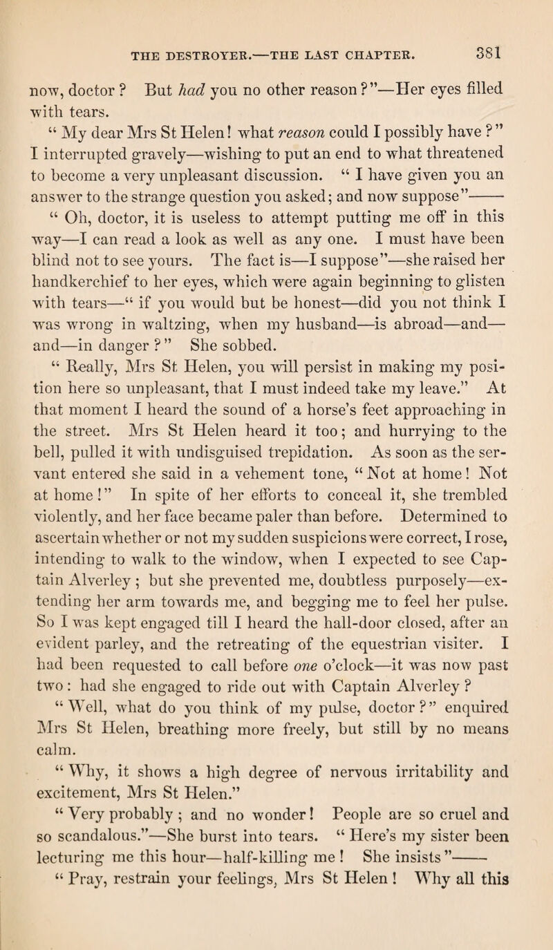 HOW, doctor ? But had you no other reason?”—Her eyes filled W’ith tears. “ My dear Mrs St Helen! what reason could I possibly have ? ” I interrupted gravely—wishing to put an end to what threatened to become a very unpleasant discussion. “ I have given you an answer to the strange question you asked; and now suppose”- “ Oh, doctor, it is useless to attempt putting me oflP in this way—I can read a look as well as any one. I must have been blind not to see yours. The fact is—I suppose”—she raised her handkerchief to her eyes, which were again beginning to glisten wdth tears—“ if you would but be honest—did you not think I was wrong in waltzing, when my husband—is abroad—and— and—in danger ? ” She sobbed. “ Really, Mrs St Helen, you will persist in making my posi¬ tion here so unpleasant, that I must indeed take my leave.” At that moment I heard the sound of a horse’s feet approaching in the street. Mrs St Helen heard it too; and hurrying to the bell, pulled it with undisguised trepidation. As soon as the ser¬ vant entered she said in a vehement tone, “ Not at home! Not at home! ” In spite of her eiforts to conceal it, she trembled violently, and her face became paler than before. Determined to ascertain whether or not my sudden suspicions were correct, I rose, intending to Avalk to the wdndow, when I expected to see Cap¬ tain Alverley ; but she prevented me, doubtless purposely—ex¬ tending her arm towards me, and begging me to feel her pulse. So I w'as kept engaged till I heard the hall-door closed, after an evident parley, and the retreating of the equestrian visiter. I had been requested to call before one o’clock—it was now past two: had she engaged to ride out with Captain Alverley ? “ Well, what do you think of my pulse, doctor ? ” enquired IMrs St Helen, breathing more freely, but still by no means calm. “ Why, it shows a high degree of nervous irritability and excitement, Mrs St Helen.” “ Very probably ; and no wonder! People are so cruel and so scandalous.”—She burst into tears. “ Here’s my sister been lecturing me this hour—half-killing me ! She insists ”- “ Pray, restrain your feelings, Mrs St Helen ! Why aU this