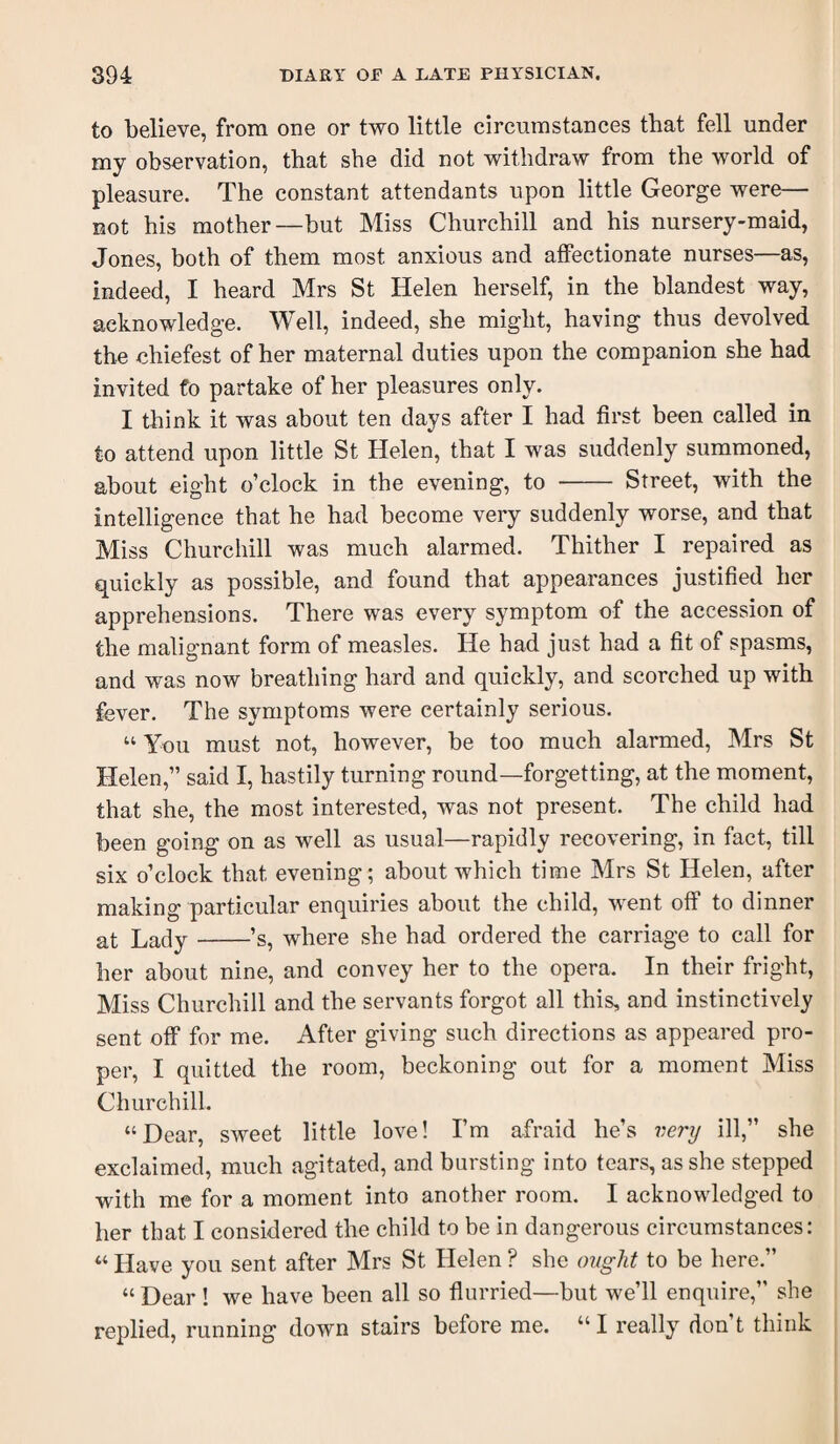 to believe, from one or two little circumstances that fell under my observation, that she did not withdraw from the world of pleasure. The constant attendants upon little George were— not his mother—but Miss Churchill and his nursery-maid, Jones, both of them most anxious and aflPectionate nurses—as, indeed, I heard Mrs St Helen herself, in the blandest way, acknowledge. Well, indeed, she might, having thus devolved the chiefest of her maternal duties upon the companion she had invited fo partake of her pleasures only. I think it was about ten days after I had first been called in to attend upon little St Helen, that I was suddenly summoned, about eight o’clock in the evening, to - Street, with the intelligence that he had become very suddenly worse, and that Miss Churchill was much alarmed. Thither I repaired as quickly as possible, and found that appearances justified her apprehensions. There was every symptom of the accession of the malignant form of measles. He had just had a fit of spasms, and was now breathing hard and quickly, and scorched up with fever. The symptoms were certainly serious. “ You must not, however, be too much alarmed, Mrs St Helen,” said I, hastily turning round—forgetting, at the moment, that she, the most interested, was not present. The child had been going on as well as usual—rapidly recovering, in fact, till six o’clock that evening; about which time Mrs St Helen, after making particular enquiries about the child, went off to dinner at Lady-’s, where she had ordered the carriage to call for her about nine, and convey her to the opera. In their fright, Miss Churchill and the servants forgot all this, and instinctively sent off* for me. After giving such directions as appeared pro¬ per, I quitted the room, beckoning out for a moment Miss Churchill. “Dear, sweet little love! I’m afraid he’s very ill,” she exclaimed, much agitated, and bursting into tears, as she stepped with me for a moment into another room. I acknowledged to her that I considered the child to be in dangerous circumstances: “ Have you sent after Mrs St Helen ? she ought to be here.” “ Dear 1 we have been all so fiurried—but we’ll enquire,” she replied, running down stairs before me. “ I really don’t think