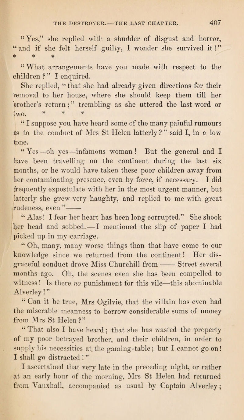 “Yes,” she replied with a shudder of disgust and horror, “ and if she felt herself guilty, I wonder she survived it! ” * * * “What arrangements have you made with respect to the children ? ” I enquired. She replied, “ that she had already given directions for their removal to her house, where she should keep them till her brother’s return; ” trembling as she uttered the last word or two. * * * “ I suppose you have heard some of the many painful rumours as to the conduct of Mrs St Helen latterly ? ” said I, in a low tone. “ Yes—oh yes—infamous woman ! But the general and I tave been travelling on the continent during the last six months, or he would have taken these poor children away from ler contaminating presence, even by force, if necessary. I did frequently expostulate with her in the most urgent manner, but latterl}'- she grew very haughty, and replied to me with great rudeness, even ”- “ Alas! I fear her heart has been long corrupted.” She shook her head and sobbed. — I mentioned the slip of paper I had picked up in my carriage. “ Oh, many, many worse things than that have come to our knowledge since we returned from the continent! Her dis¬ graceful conduct drove Miss Churchill from-Street several months ago. Oh, the scenes even she has been compelled to witness! Is there no punishment for this vile—this abominable Alverley! ” “ Can it be true, Mrs Ogilvie, that the villain has even had the miserable meanness to borrow considerable sums of money from Mrs St Helen ?” “ That also I have heard; that she has wasted the property of my poor betrayed brother, and their children, in order to supply his necessities at the gaming-table; but I cannot go on! I shall go distracted ! ” I ascertained that very late in the preceding night, or rather at an early hour of the morning, Mrs St Helen had returned from Vauxhall, accompanied as usual by Captain Alverley;