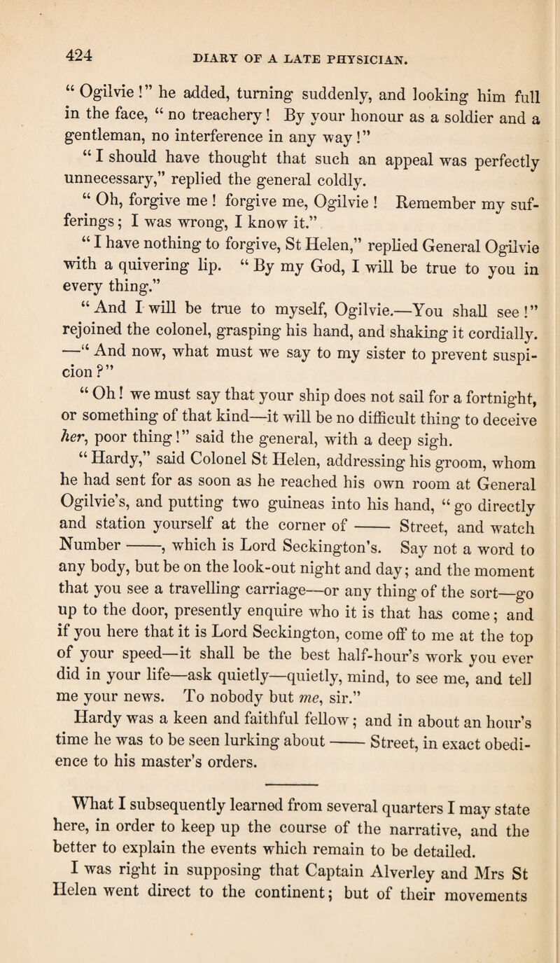 “ Ogilvie !” he added, turning suddenly, and looking him full in the face, “ no treachery! By your honour as a soldier and a gentleman, no interference in any way!” “ I should have thought that such an appeal was perfectly unnecessary,” replied the general coldly. “ Oh, forgive me ! forgive me, Ogilvie ! Remember my suf¬ ferings ; I was wrong, I know it.” “ I have nothing to forgive, St Helen,” replied General Ogilvie with a quivering lip. “ By my God, I will be true to you in every thing.” “And I will be true to myself, Ogilvie.—You shall see!” rejoined the colonel, grasping his hand, and shaking it cordially. “ And now, what must we say to my sister to prevent suspi- cion ? “ Oh! we must say that your ship does not sail for a fortnight, or something of that kind—it will be no difficult thing to deceive her, poor thing!” said the general, with a deep sigh. “ Hardy,” said Colonel St Helen, addressing his groom, whom he had sent for as soon as he reached his own room at General Ogilvie’s, and putting two guineas into his hand, “ go directly and station yourself at the corner of- Street, and w^atch Number-, which is Lord Seckington’s. Say not a word to any body, but be on the look-out night and day; and the moment that you see a travelling carriage—or any thing of the sort—go up to the door, presently enquire who it is that has come; and if you here that it is Lord Seckington, come off to me at the top of your speed—it shall be the best half-hour’s work you ever did in your life—ask quietly—quietly, mind, to see me, and tell me your news. To nobody but me, sir.” Hardy was a keen and faithful fellow; and in about an hour’s time he was to be seen lurking about-Street, in exact obedi¬ ence to his master’s orders. What I subsequently learned from several quarters I may state here, in order to keep up the course of the narrative, and the better to explain the events which remain to be detailed. I was right in supposing that Captain Alverley and Mrs St Helen went direct to the continent; but of their movements