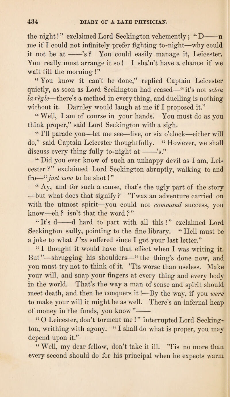 the night! ” exclaimed Lord Seckirigton vehemently; “ D-n me if I could not infinitely prefer fighting to-night—why could it not be at-’s? You could easily manage it, Leicester. You really must arrange it so ! I sha’n’t have a chance if we wait till the morning ! ” “ You know it can’t be done,” replied Captain Leicester quietly, as soon as Lord Seckington had ceased—“ it’s not selon la regie—there’s a method in every thing, and duelling is nothing without it. Darnley would laugh at me if I proposed it.” “ Well, I am of course in your hands. You must do as you think proper,” said Lord Seckington with a sigh. “ I’ll parade you—let me see—five, or six o’clock—either will do,” said Captain Leicester thoughtfully. “ However, we shall discuss every thing fully to-night at-’s.” “ Did you ever know of such an unhappy devil as I am, Lei¬ cester ? ” exclaimed Lord Seckington abruptly, walking to and fro—^'■just now to be shot! ” “ Ay, and for such a cause, that’s the ugly part of the story —but what does that signify ? ’Twas an adventure carried on with the utmost spirit—you could not command success, you know—eh ? isn’t that the word ? ” “ It’s d-d hard to part with all this ! ” exclaimed Lord Seckington sadly, pointing to the fine library. “ Hell must be a joke to what I've suffered since I got your last letter.” “ I thought it would have that effect when I was writing it. But ”—shrugging his shoulders—“ the thing’s done now, and you must try not to think of it. ’Tis worse than useless. Make your will, and snap your fingers at every thing and every body in the world. That’s the way a man of sense and spirit should meet death, and then he conquers it!—By the way, if you were to make your will it might be as well. There’s an infernal heap of money in the funds, you know ”- “ O Leicester, don’t torment me ! ” interrupted Lord Secking¬ ton, writhing with agony. “ I shall do what is proper, you may depend upon it.” “ Well, my dear fellow, don’t take it ill. ’Tis no more than every second should do for his principal when he expects warm