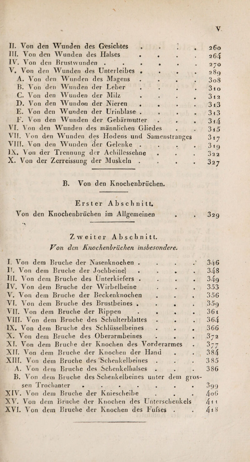 Y II. Von den Wunden des Gesichtes III. Von den Wunden des Halses • , IV. Von den Brustvvlinden ..... V. Von d en Wunden des Unterleibes . A. Von den Wunden des Magens B. Von den Wunden der Leber C. Von den Wunden der Milz D. Von d en Wund en der Nieren . . E. Von den Wunden der Urinblase . F. Von den Wunden der Gebärmutter . . VI. Von den Wunden des männlichen Gliedes VIT. Von den Wund en des Hodens und Samenstran - « VIII. Von den Wunden der Gelenke IX. \ on der Trennung der Achillessehne X. Von der Zerreissung der Muskeln . ges 260 264 270 2 89 3 08 31 o 3 i 2 313 313 314 315 317 319 322 327 B. Von den Knochenbrüchen. Erster Abschnitt. Von den Knochenbrüchen im Allgemeinen 329 Zweiter Abschnitt. Von den Knochenbrücken insbesondere. I. Von dem Bruclie der Nasenknochen . II. Vo n dem Bruche der Jochbeine] . . . III. Von dem Bruche des Unterkiefers . IV. Von dem Bruche der Wirbelbeine V. Von dem Bruche der Beckenknochen VI. Von dem Bruche des Brustbeines . . . VIT. Von dem Bruche der Rippen . . . VIII. Von dem Bruche des Schulterblattes IX. Von dem Bruche des Schlüsselbeines X. Von dem Bruche des Oberarmbeines . • XT. Von dem Bruche der Knochen des Vorderarmes XII. Von dem Bruche der Knochen der Hand . XIIL Von dem Bruche des Schenkelbeines A. Von dem Bruche des Schenkelhalses B. Von dem Bruche des Schenkelbeines unter dem gi sen Trochanter ...... XIV. Von dem Bruche der Kniescheibe XV. Von dem Bruche der Knochen des Unterschenkels XVI. Von dem Bruche der Knochen des Fufses . os- 346 343 353 356 359 361 364 366 372 37 7 384 385 386 399 4 06 4i 1 4i 8