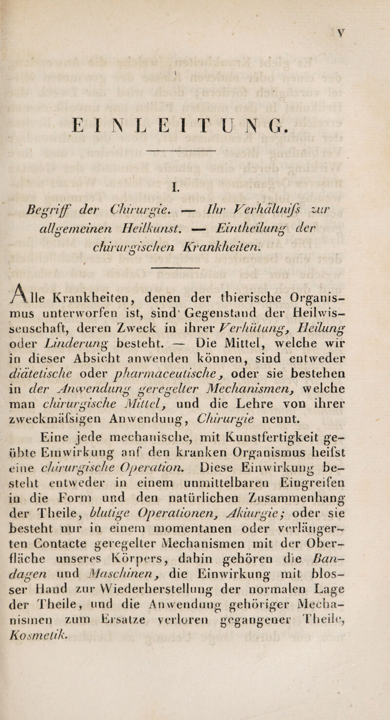 I E I N L E I T IJ N G. i. Begriff der Chirurgie. — Ihr Her hält nijs zur allgemeinen Heilkunst. — Eiritheilung der chirurgisch en Krankheiten. j\ Ile Krankheiten, denen der tbierische Organis¬ mus unterworfen ist, sind' Gegenstand der Heilwis- sensehaft, deren Zweck in ihrer Verhütung, Heilung oder Linderung besteht. — Die Mittel, welche wir in dieser Absicht anwenden können, sind entweder diätetische oder pharmaceutische, oder sie bestehen in der Anwendung geregelter Mechanismen, welche man chirurgische Mittel, und die Lehre von ihrer zweckmäfsigen Anwendung, Chirurgie nennt. Eine jede mechanische, mit Kunstfertigkeit ge¬ übte Einwirkung anf den kranken Organismus heifst eine chirurgische Operation. Diese Einwirkung be¬ steht entweder in einem unmittelbaren Eingreifen in die Form und den natürlichen Zusammenhang der Theile, blutige Operationen, Akiurgie; oder sie besteht nur in einem momentanen oder verlänger¬ ten Contacte geregelter Mechanismen mit der Ober¬ fläche unseres Körpers, dahin gehören die Ban¬ dagen und Maschinen , die Einwirkung mit blos¬ ser Hand zur Wiederherstellung der normalen Lage der Theile, und die Anwendung gehöriger Mecha¬ nismen zum Ersätze verloren gegangener Theile, Kosmetik.