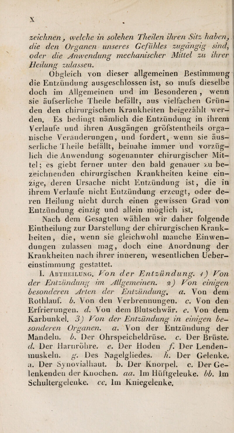 zeichnen, welche in solchen Theilen ihren Sitz haben, die den Organen unseres Gefühles zugängig sind, oder die Anwendung mechanischer Mittel zu ihrer Heilumr zulassen. Obgleich von dieser allgemeinen Bestimmung die Entzündung ausgeschlossen ist, so rnufs dieselbe doch im Allgemeinen und im Besonderen , wenn sie äufserliche Theile befällt, aus vielfachen Grün¬ den den chirurgischen Krankheiten beigezählt wer¬ den. Es bedingt nämlich die Entzündung in ihrem Verlaufe und ihren Ausgängen gröbstentheils orga¬ nische Veränderungen, und fordert, wenn sie äus- serliche Theile befällt, beinahe immer und vorzüg¬ lich die Anwendung sogenannter chirurgischer Mit¬ tel ; es giebt ferner unter den bald genauer zu be¬ zeichnenden chirurgischen Krankheiten keine ein¬ zige, deren Ursache nicht Entzündung ist, die in ihrem Verlaufe nicht Entzündung erzeugt, oder de¬ ren Heilung nicht durch einen gewissen Grad von Entzündung einzig und allein möglich ist. Nach dem Gesagten wählen wir daher folgende Eintheilung zur Darstellung der chirurgischen Krank¬ heiten , die, wenn sie gleichwohl manche Einwen¬ dungen zulassen mag, doch eine Anordnung der Krankheiten nach ihrer inneren, wesentlichen Ueber- einstimmung gestattet. I. Abtheiluing. Von der Entzündung, r) Von der Entzündung im Allgemeinen, s) Von einigen besonderen Arten der Entzündung, a. Von dem Rothlauf. b. Von den Verbrennungen, c. Von den Erfrierungen, cl. Von dem Blutschwär, e. Von dem Karbunkel. 3) Von der Entzündung in einigen be¬ sonderen Organen. a. Von der Entzündung der Mandeln, b. Der Ohrspeicheldrüse, c. Der Brüste. d. Der Harnröhre, e. Der Hoden f. Der Lenden¬ muskeln. g. Des Nagelgliedes. h. Der Gelenke, a. Der Synovialhaut. b. Der Knorpel, c. Der Ge¬ lenkenden der Knochen, aa. Im Hüftgelenke, bb. Im Schultergeienke. cc. Im Kniegelenke.