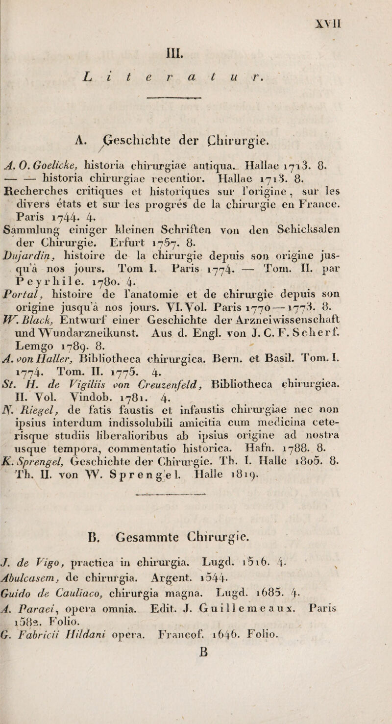 Lite III. r a t u r. A. Geschichte der Chirurgie. A.O.Goelicke, historia chirurgiae antiqua. Hallae 17a 3. 8. -liistoria chirurgiae recentior. Hallae 1718. 8. Recherches critiques et historiques sur 1’origine, sur les diyers etats et sur les progres de la Chirurgie en France. Paris 1744* 4- Sammlung einiger Meinen Schriften von den Schicksalen der Chirurgie. Erfurt 1757. 8. Dujardin, histoire de la Chirurgie depuis son origine jus- qu ä nos jours. Tom I. Paris 1774* — Tom. II. par P e y r hil e. 1780. 4- Portal, histoire de l’anatomie et de Chirurgie depuis son origine jusqu’ä nos jours. YI.Yol. Paris 1770 — 1778. 8. TV. Black, Entwurf einer Geschichte der Arzneiwissensehaft und Wundarzneikunst. Aus d. Engl, von J. C. F. Scherf. Lemgo 1789. 8. A.oon Haller, Bibliotheca chirurgica. Bern, et Basil. Tom. I. 1774. Tom. II. 1775. 4» St. H. de Vigiliis oon Creuzenfeld, Bibliotheca chirurgica. II. Yol. Yindob. 1781. 4* J\. Riegel, de fatis faustis et infaustis chirurgiae nec non ipsius interdum indissolubili amicitia cum medicina cete- risque studiis liberalioribus ab ipsius origine ad nostra usque tempora, commentatio historica. Hafn. 1788. 8. K. Sprengel, Geschichte der Chirurgie. Th. I. Halle i8o5. 8. Th. II. von W. Sprengel. Halle 1819. B. Gesammte Chirurgie. ./. de Vigo, practica in chirurgia. Lugd. 1516. 4. Abulcasem, de chirurgia. Argent. i544- Guido de Cauliaco, chirurgia magna. Lugd. 1635. 4. A. Paraei, Opera omnia. Edit. J. Guillemeaux. Paris i58s. Folio. G. Fabricii Hildani opera. Francof. 1646. Folio. B