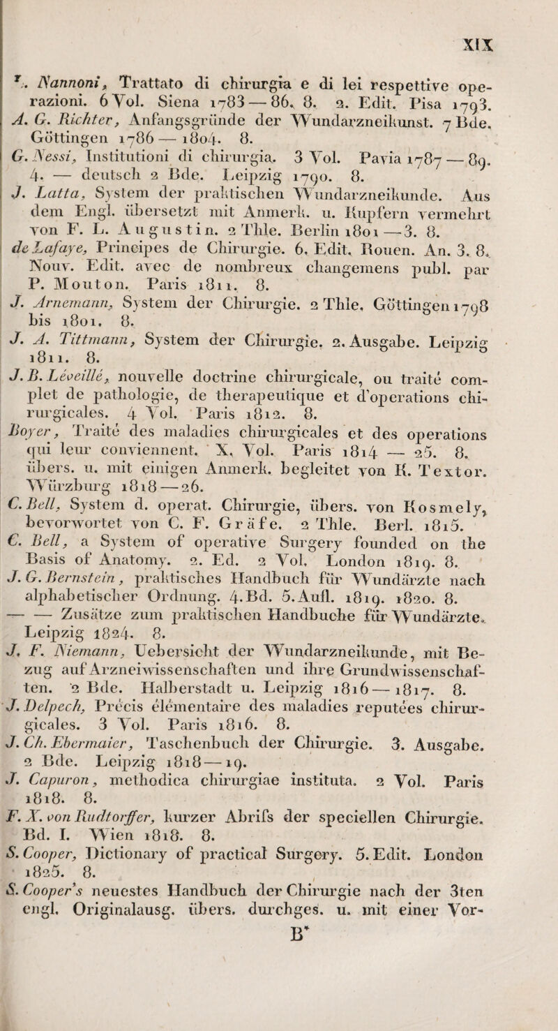 r. ISannoni, Trattato di chirurgia e di lei respettive ope- razioni. 6Yol. Siena 1703 — 86, 8. 2. Edit. Pisa 1793. A. G. Richter, Anfangs gründe der Wundarzneikunst. 7 üde. Güttingen 1786—1804. 8. G'Nessi, Institution^ di chirurgia, 3 Yol. Payia 1787 — 89. 4- — deutsch 2 Bde. Leipzig 1790. 8. J. Latta, System der praktischen Wundarzneikunde. Aus dem Engl, übersetzt mit Anmerk. 11. Kupfern vermehrt yon F. L. Augustin. 2 Thle. Berlin 1801—3. 8. deLafaye, Prinoipes de Chirurgie. 6, Edit. Rouen. An. 3, 8.. Nouv. Edit. ayec de nombreux changemens publ. par P. Mouton. Paris 1811. 8. J. Arnemann, System der Chirurgie. 2 Thle, Güttingen 1708 bis 1801. 8. J. A. Tittmann, System der Chirurgie. 2. Ausgabe. Leipzig 1811. 8. J. B. Leveille, nouvelle doctrine chirurgicale, 011 traite com- plet de pathologie, de therapeutique et doperations ehi- riu'gicales. 4 Yol. Paris 1812. 8. Roy er, Traite des maladies chirurgicales et des operations qui leur conviennent. X. Yol. Paris 1814 — 25. 8. übers. 11. mit einigen Anmerk, begleitet yon K. Textor. W ürzbur g 1818 — 26. C. Bell, System d. operat. Chirurgie, übers, yon Kosmely* beyorwortet yon C. F. Gräfe. 2 Thle. Berl. i8i5. C. Bell, a System of operative Surgery founded 011 the Basis of Anatomy. 2. Ed. 2 Yol. London 1819. 8. J. G. Bernstein, praktisches Handbuch für Wundärzte nach alphabetischer Ordnung. 4.Bd. 5.Aufl. 1819. 1820. 8. -Zusätze zum praktischen Handbuche für Wundärzte, Leipzig 1824. 8. J. F. Niemann, Uebersieht der Wundarzneikunde, mit Be¬ zug auf Arzneiwissenschaften und ihre Grundwissenschaf¬ ten. ‘2 Bde. Halberstadt u. Leipzig 1816—1817. 8. J. Delpech, Precis elementaire des maladies reputees chirur¬ gicales. 3 Yol. Paris 1816. 8. J. Ch. Ebermaier, Taschenbuch der Chirurgie. 3. Ausgabe. 2 Bde. Leipzig 1818—19. .7. Capuron, methodica chirurgiae instituta. 2 Yol. Paris 1818. 8. F. X. von Baidtorffer, kurzer Abrifs der speeiellen Chirurgie, Bd. I. Wien 1818. 8. S. Cooper, Dictionary of practical Surgery. 5. Edit. London 1825. 8. S. Cooper s neuestes Handbuch der Chirurgie nach der 3ten engl. Originalausg. übers, durchges. u. mit einer Vor- ir