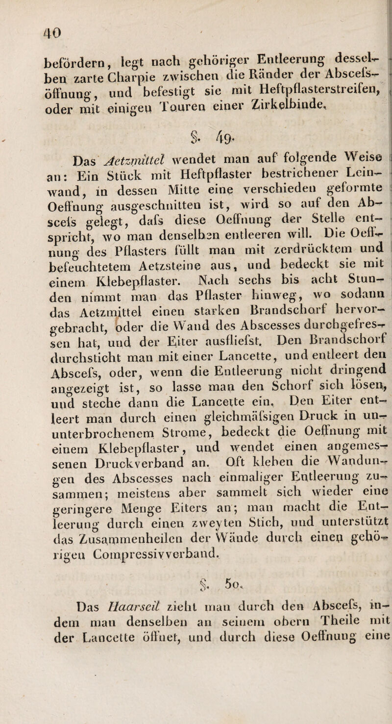 befördern, legt nach gehöriger Entleerung dessel¬ ben zarte Charpie zwischen die Ränder der Abscefs- öffnung, und befestigt sie mit Heftpflasterstreifen, j oder mit einigen JLouren einer Zükelbinde, §• 49« Das Aetzmittel wendet man auf folgende Weise j an: Ein Stück mit Heftpflaster bestrichener Lein¬ wand, in dessen Mitte eine verschieden geformte Oeffnung ausgeschnitten ist, wird so auf den Ab¬ scefs gelegt, dafs diese Oeffnung der Stelle ent¬ spricht, wo man denselben entleeren will. Die Oefi- nung des Pflasters füllt man mit zerdrücktem und befeuchtetem Aetzsteine aus, und bedeckt sie mit einem Klebepflaster. Nach sechs bis acht Stun¬ den nimmt man das Pflaster hinweg, wo sodann das Aetzmittel einen starken Brandscharf hervor- gebracht, oder die Wand des Abscesses durchgefres¬ sen hat, und der Eiter ausfliefst. Den Brandschorf durchsticht man mit einer Lancette, und entleert den Abscefs, oder, wenn die Entleerung nicht dringend angezeigt ist, so lasse man den Schorf sich lösen, und steche dann die Lancette ein. Den Eiter ent¬ leert man durch einen gleichmäfsigen Druck in un¬ unterbrochenem Strome, bedeckt die Oeffnung mit einem Klebepflaster, und wendet einen angemes¬ senen Druckverband an. Oft kleben die Wandun¬ gen des Abscesses nach einmaliger Entleerung zu¬ sammen; meistens aber sammelt sich wieder eine geringere Menge Eiters an; man macht die Ent¬ leerung durch einen zweyten Stich, und unterstützt das Zusammenheilen der Wände durch einen gehö- ri g e u Co mp r es si v v erba n d. §, 5o, Das Ilaarseil zieht man durch den Abscefs, in¬ dem man denselben an seinem obern Theile mit der Lancette öffnet, und durch diese Oeffnung eine