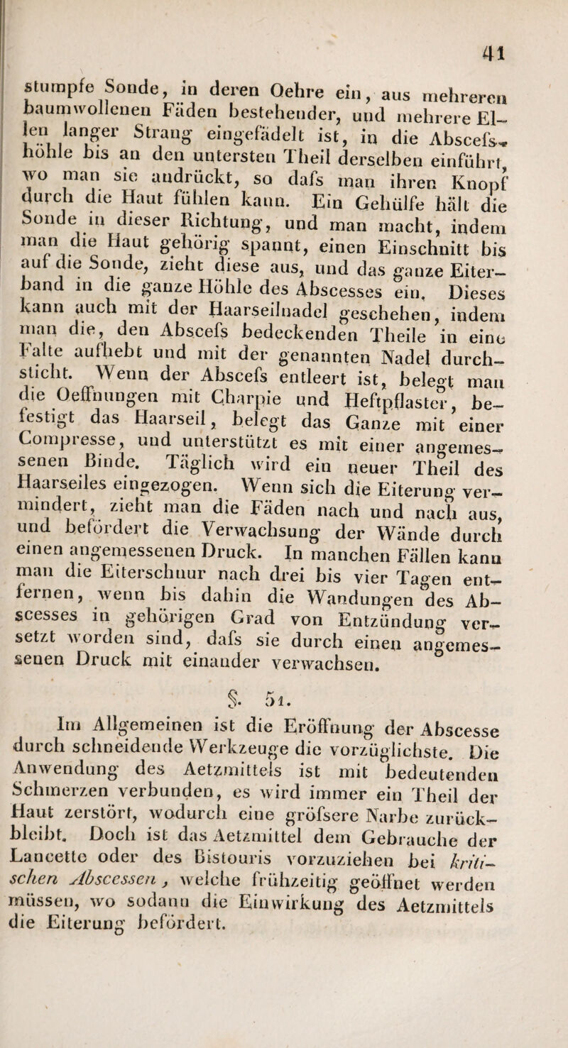 stumpfe Sonde, in deren Oehre ein, aus mehreren baumwollenen Fäden bestehender, und mehrere El- len langer Strang eingefädelt ist, in die Abscefs, hohle bis an den untersten Theil derselben einfiihrt wo man sie audriickt, so dafs man ihren Knopf durch die Haut fühlen kann. Ein Gehülfe hält die Sonde ui dieser Richtung, und man macht, indem man die flaut gehörig spannt, einen Einschnitt bis aut die Sonde, zieht diese aus, und das ganze Eiter¬ band in die ganze Höhle des Abscesses ein. Dieses kann auch mit der Haarseilnadel geschehen , indem man die, den Abscefs bedeckenden Theile in eine Falte aufhebt und mit der genannten Nadel durch- sucht. Wenn der Abscefs entleert ist, belegt mau die 0 elf nun gen mit Charpie und Heftpflaster, be¬ festigt das Haarseil, belegt das Ganze mit einer Compiesse, und unterstützt es mit einer angemes¬ senen Binde. Täglich wird ein neuer Theil des Haarseiles eingezogen. Wenn sich die Eiterung ver¬ mindert, zieht man die Fäden nach und nach aus, und befördert die Verwachsung der Wände durch einen angemessenen Druck. In manchen Fällen kann man die Eiterschuur nach drei bis vier Tagen ent¬ fernen, wenn bis dahin die Wandungen des Ab¬ szesses in gehörigen Grad von Entzündung ver¬ setzt worden sind, dafs sie durch einen angemes¬ senen Druck mit einander verwachsen. Im Allgemeinen ist die Eröffnung der Abscesse durch schneidende Werkzeuge die vorzüglichste. Die Anwendung des Aetzmittels ist mit bedeutenden Schmerzen verbunden, es wird immer ein Theil der Haut zerstört, wodurch eine gröfsere Narbe zurüek- blcibt. Doch ist das Aetzmittel dein Gebrauche der Laneettc oder des Bistouris vorzuziehen bei kriti¬ schen slbsCLssen j welche Iruiizeitig geöffnet werden müssen, wo sodann die Einwirkung des Aetzmittels die Eiterung befördert.