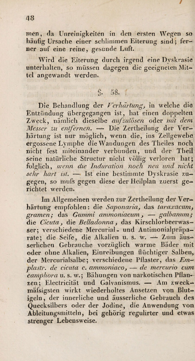 / men, 4a Unreinigkeiten in den ersten Wegen so häufig Ursache einer schlimmen Eiterung sind; fer¬ ner auf eine reine, gesunde Luft. Wird die Eiterung durch irgend eine Dyskrasie unterhalten, so müssen dagegen die geeigneten Mit¬ tel angewandt werden. Die Behandlung der Verhärtung, in welche die Entzündung übergegangen ist, hat einen doppelten Zweck, nämlich dieselbe aüfzuLösen oder mit dem Messer zu entfernen. — Die Zertheilung der Ver¬ härtung ist nur möglich, wenn die, ins Zellgewebe ergossene Lymphe die Wandungen des Theiles noch nicht fest miteinander verbunden, und der Theil seine natürliche Structür nicht völlig verloren hat; folglich, wenn die Induration noch neu und nicht sehr hart ist. — Ist eine bestimmte Dyskrasie zu¬ gegen, so mufs gegen diese der Heilplan zuerst ge¬ richtet werden» Im Allgemeinen werden zur Zertheilung der Ver— härtuüg empfohlen: die Saponaria, das taraxacum} gramen ; das Gummi ammoniaeum, — galhanum; die Cicuta, die Belladonna > das Kirschlorbeerwas¬ ser; verschiedene Mercurial- und Antimonialpräpa— rate; die Seife, die Alkalien u. s. W. — Zum äus- serlichen Gebrauche vorzüglich warme Bader mit oder ohne Alkalien, Einreibungen flüchtiger Salben, der Mercurialsalbe; verschiedene Pflaster, das Ern- plastr. de cicuta c. ammoniaco, — de mercurio cum camphora u. s. w.; Bähungen von narkotischen Pflan— zen; Electricitat und Galvanismus. — Am zweck— mäfsigsten wirkt wiederholtes Ansetzen von Blut— igeln, der innerliche und äusserliche Gebrauch des Quecksilbers oder der Jodine, die Anwendung von Ableitungsmitteln, bei gehörig regulirter und etwas strenger Lebensweise»