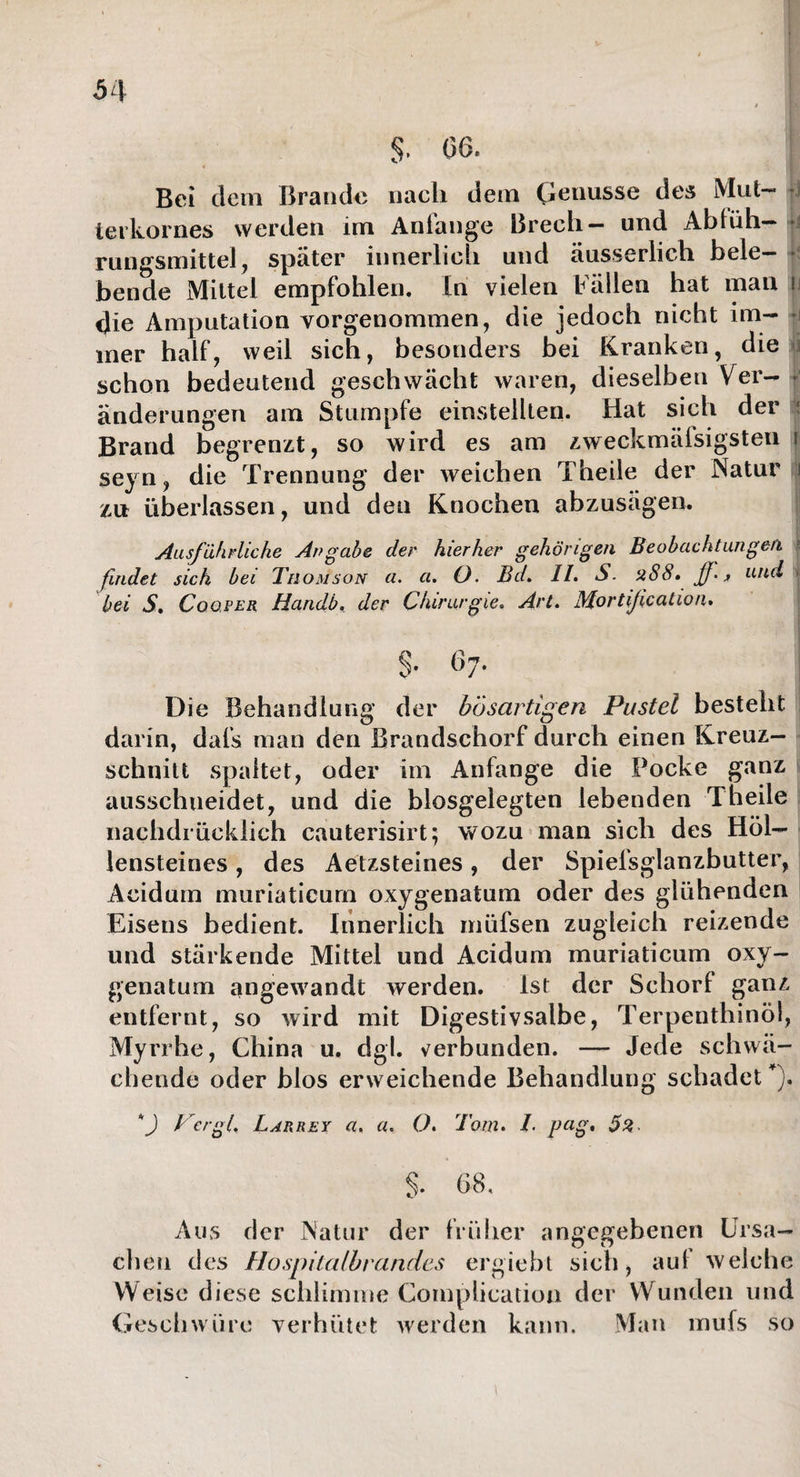 Bei dem Brande nach dem Genüsse des Mut¬ terkornes werden im Anfänge Brech- und Ablüh¬ rungsmittel , später innerlich und äusserlich bele¬ bende Mittel empfohlen. In vielen Fällen hat man u die Amputation vorgenommen, die jedoch nicht im¬ mer half, weil sich, besonders bei Kranken, die ji schon bedeutend geschwächt waren, dieselben Ver¬ änderungen am Stumpfe einstellten. Hat sich der : Brand begrenzt, so wird es am zweckmäfsigsten s seyn, die Trennung der weichen Theile der Natur ]i lxx überlassen, und den Knochen abzusägen. Ausführliche Angabe der hierher gehörigen Beobachtungen findet sich bei Th omson a. a. O. Bd. II. S. üS8» und < bei S. Coü.per Handb. der Chirurgie. Art. Mortification. $. 67. Die Behandlung der bösartigen Pustel besteht darin, dafs man den Brandschorf durch einen Kreuz¬ schnitt spaltet, oder im Anfänge die Pocke ganz ausschueidet, und die blosgelegten lebenden Theile nachdrücklich cauterisirt; wozu man sich des Höl¬ lensteines , des Aetzsteines, der Spiefsglanzbutter, Acidum muriaticum oxygenatum oder des glühenden Eisens bedient. Innerlich müfsen zugleich reizende und stärkende Mittel und Acidum muriaticum oxy¬ genatum angewandt werden. Ist der Schorf ganz entfernt, so wird mit Digestivsalbe, Terpenthinöl, Myrrhe, China u, dgl. verbunden. —- Jede schwä¬ chende oder blos erweichende Behandlung schadet *). 4) Per gl. Larrey a, a. O. Tom. 1• pngt 5%, §. 68, Aus der Natur der früher angegebenen Ursa¬ chen des Hospitalbrandes ergiebt sich, au! welche Weise diese schlimme Complication der Wunden und Geschwüre verhütet werden kann. Man mufs so