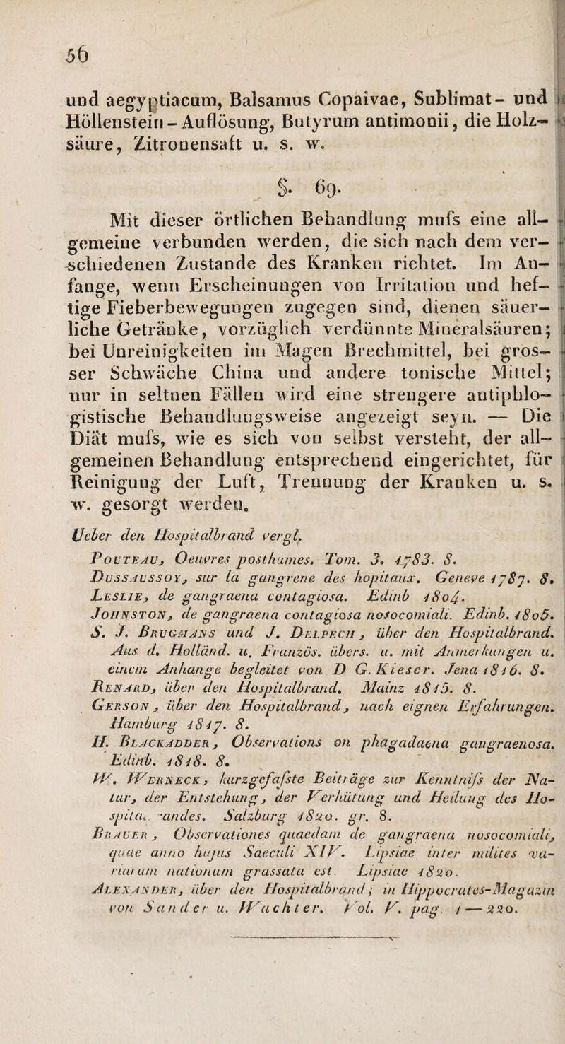 und aegyptiacum, Balsamus Copaivae, Sublimat- und \ Höllenstein-Auflösung, Butyrum antimonii, die Holz¬ säure, Zitronensaft u, s, w. Mit dieser örtlichen Behandlung mufs eine all- J gemeine verbunden werden, die sich nach dem ver¬ schiedenen Zustande des Kranken richtet. Im An¬ fänge, wenn Erscheinungen von Irritation und hef¬ tige Fieberbewegungen zugegen sind, dienen säuer¬ liche Getränke, vorzüglich verdünnte Mineralsäuren; i bei Unreinigkeiten im Magen Brechmittel, bei gros— ser Schwäche China und andere tonische Mittel; nur in seltnen Fällen wird eine strengere antiphlo¬ gistische Behandlungsweise angezeigt seyn. — Die Diät mufs, wie es sich von selbst versteht, der all¬ gemeinen Behandlung entsprechend eingerichtet, für Reinigung der Luft, Trennung der Kranken u. s. w. gesorgt werden0 lJeher den Hospitalbrand vergl. P oute au, Oeuvres posthumes. Tom. 3. 4jp83. S. Dussaussoy , sur la gangrene des hopitaux. Geneve 4/8 J. 8• Leslie, de gangrciena contagiosa. Edinb iSoJ. Jo/inston, de gangraena contagiosa nosocomiali. Edinb. 48o5. S. J. Bn u gm ans und J. Delpech , über den Hospitalbrand. Aus d. Hollünd. u. Franzos, übers, u. mit Anmerkungen u. einem Anhänge begleitet von D G. Kieser. Jena 4846. 8. Renard, über den Hospitalbrand. Mainz iS45. 8. Gerson , über den Hospitalbrand , nach eignen Erfahrungen. Hamburg iS4p. 8. H. Bl ackadder, Observalions on phagadaena gangraenosa. Edinb. 4848. 8• kV. IVerneck, kurzgefafste Beiträge zur Kenntnifs der Na¬ tur, der Entstehung , der Verhütung und Heilung des Ho- spitai. ”arides. Salzburg iSuo. gr. 8. Brauer , Observationes quaedam de gangraena nosocomiali, quae anno hujus Saeculi XIV. Lipsiae inter miliies *va- riarutn nationuni grassata est Lipsiae iS20. Alexander, über den Hospitalbrand; in Hippocrates-Magazin von Sander u. Wächter. Vol. V. pag. 4 — 220. \
