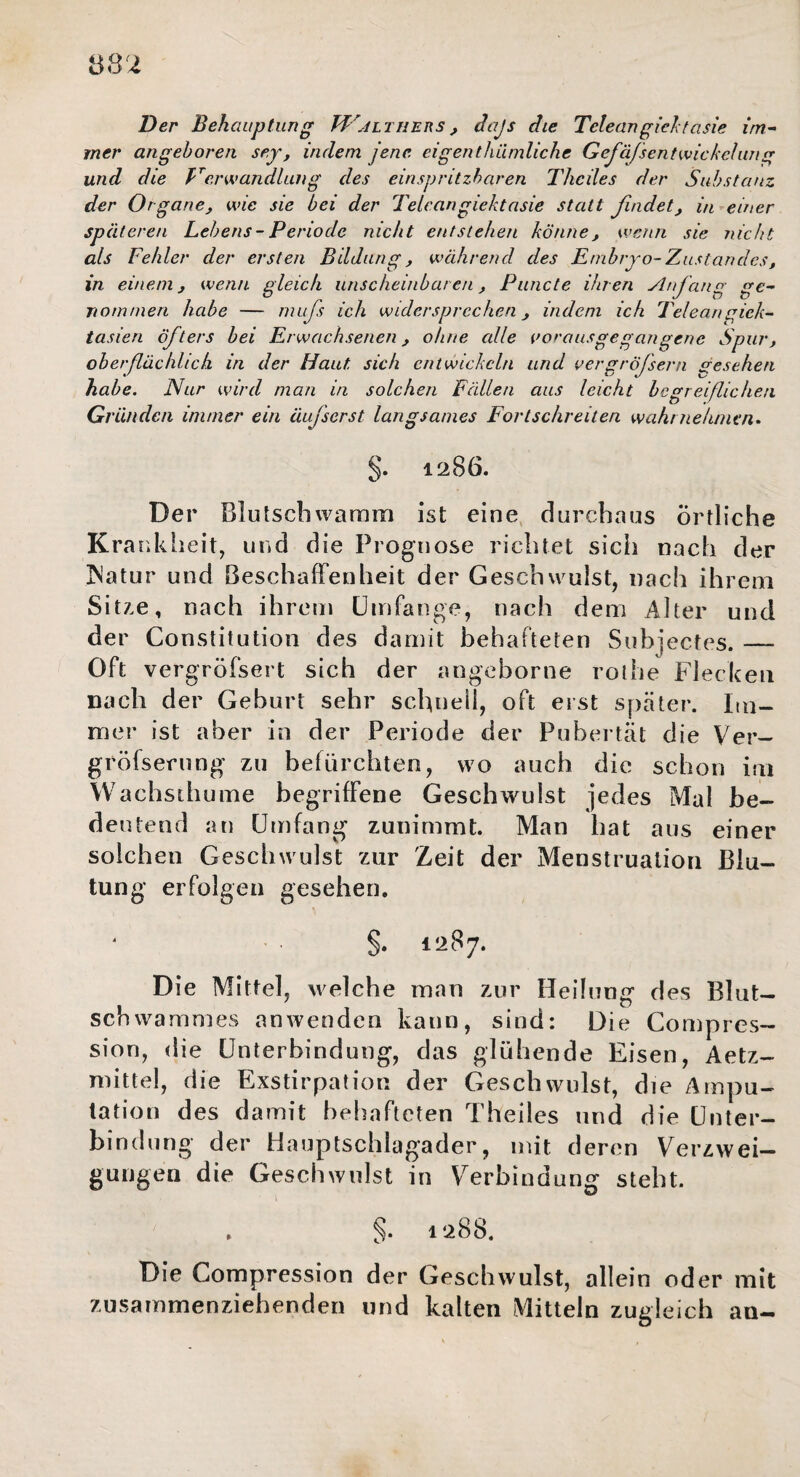 Der Behauptung Walthers, dajs ehe Teleangiektasie im¬ mer angeboren sey, indem jene eigenthiimliche Gefäßentwickelung und die Verwandlung des einspritzharen Theiles der Substanz der Organe, wie sie bei der Teleangiektasie statt findet, in einer späteren Lebens - Periode nicht entstehen könne, wenn sie nicht als Fehler der ersten Bildung, während des Embryo-Zustandes, in einem, wenn gleich unscheinbaren, Puncte ihren Anfang ge¬ nommen habe — muß ich widersprechen, indem ich Teleangiek¬ tasien öfters bei Erwachsenen, ohne alle voraus gegangene Spur, oberflächlich in der Haut, sich entwickeln und vergrößern gesehen habe. Nur wird man in solchen Fällen aus leicht begreißicheti Gründen immer ein äußerst langsames Fortschreiten wahrnehmen. §. 1286. Der Blutschwamm ist eine durchaus örtliche Krankheit, und die Prognose richtet sicli nach der INatur und Beschaffenheit der Geschwulst, nach ihrem Si17.e, nach ihrem Umfange, nach dem Alter und der Constitution des damit behafteten Subjectes._ Oft vergröfsert sich der angeborne rothe Flecken nach der Gehurt sehr schnell, oft erst später. Im¬ mer ist aber in der Periode der Pubertät die Ver- gröfserung zu befürchten, wo auch die schon im Wachsthume begriffene Geschwulst jedes Mal be¬ deutend an Umfang zunimmt. Man hat aus einer solchen Geschwulst zur Zeit der Menstruation Blu¬ tung erfolgen gesehen. §. 1287. Die Mittel, welche man zur Heilung des Blut¬ schwammes anwenden kann, sind: Die Compres- sion, die Unterbindung, das glühende Eisen, Aetz- mittel, die Exstirpation der Geschwulst, die Ampu¬ tation des damit behafteten Theiles und die Unter¬ bindung der Hauptschlagader, mit deren Verzwei¬ gungen die Geschwulst in Verbindung steht. §. 1288. Die Compression der Geschwulst, allein oder mit zusammenziehenden und kalten Mitteln zugleich an-