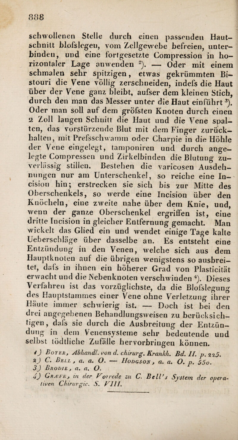 schwollenen Stelle durch einen passenden Haut¬ schnitt blofslegen, vom Zellgewebe befreien, unter¬ binden, und eine fortgesetzte Compression in ho¬ rizontaler Lage amvenden 2). — Oder mit einem schmalen sehr spitzigen, etwas gekrümmten Bi¬ stouri die Vene völlig zerschneiden, indefs die Haut über der Vene ganz bleibt, aufser dem kleinen Stich, durch den man das Messer unter die Haut einführt3). Oder man soll auf dem gröfsten Knoten durch einen •2 Zoll langen Schnitt die Haut und die Vene spal¬ ten, das vorstürzende Blut mit dem Finger zurück¬ halten, mit Prefsschwamm oder Charpie in die Höhle der Vene eingelegt, tamponiren und durch ange¬ legte Compressen und Zirkelbinden die Blutung zu¬ verlässig stillen. Bestehen die varicosen Ausdeh¬ nungen nur am Unterschenkel, so reiche eine In- cision hin; erstrecken sie sich bis zur Mitte des Oberschenkels, so werde eine Incision über den Knöcheln, eine zweite nahe über dem Knie, und, wenn der ganze Oberschenkel ergriffen ist, eine dritte Incision in gleicher Entfernung gemacht. Man wickelt das Glied ein und wendet einige Tage kalte Ue bersch läge über dasselbe an. Es entsteht eine Entzündung in den Venen, welche sich aus dem Hauptknoten auf die übrigen wenigstens so ausbrei¬ tet, dafs in ihnen ein höherer Grad von Plasticität erwacht und die Nebenknoten verschwinden 4). Dieses Verfahren ist das vorzüglichste, da die Blofslegung des Oauptstammes einer Vene ohne Verletzung ihrer bläute immer schwierig ist. — Doch ist bei den drei angegebenen Behandlungsweisen zu berücksich¬ tigen, dafs sie durch die Ausbreitung der Entzün¬ dung in dem Venensysteme sehr bedeutende und selbst tödtliche Zufälle h ervorbringen können. 4) Boy er, Abhandl. von d. chirurg. Krankh, Bd. II. p. G» Bell , et, a, O. *— IIodgson , o,, ct. O, p, 05o. 3) Brodle, a, a. O. GrRA.bE, m der Folrede zu C. Bellas System der opera¬ tiven Chirurgie. S. CI1I.