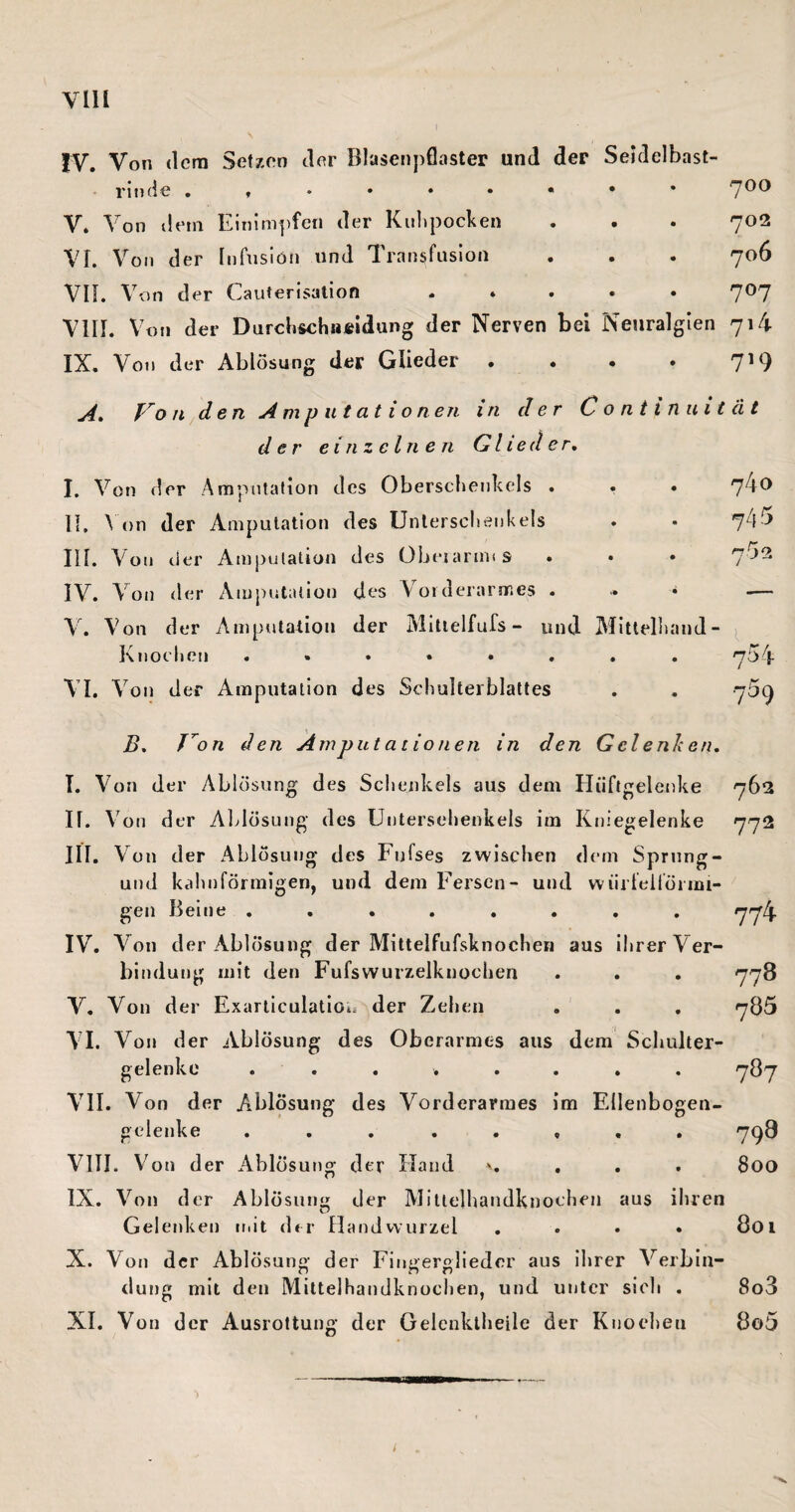 VIH IV. Von (Icra Setzon clor Blasenpflaster und der Seidelbast¬ rinde .»♦•••••* V. V on deni Einimj)fen der Kulipocken VI. Von der Infusion und Transfusion Vn. Von der Cauterisation ..... VIII. Von der DurchschiiÄidung der Nerven bei Neuralgien IX. Von der Ablösung der Glieder .... A» Vo ji^den Ami> u tat io neu in der Continuit der einzelnen Glieder, I. Von der Ampntafion des Oberschenkels . . . II. \On der Amputation des Unterschenkels III. Von der Ampulation des Übeiarims IV. Von der Amputation des Vorderarmes . .. * Y. Von der Ampuladion der Mltielfufs - und Mitlellumd- Kjjoeheji ........ VI. Von der Amputation des Schulterblattes B, T^on den jimputationen in den Gclenhen, I. Von der Ablösung des Schenkels aus dem Pliiftgelenke II. Von der Ablösung des Unterschenkels im Kniegelenke III. Von der Ablösung des Fufses zwischen dem Sprnng- und kcihnförniigen, und dem Fersen- und würfelförmi¬ gen Beine ........ IV. Von der Ablösung der Mittelfufsknochen aus ihrer Ver¬ bindung mit den Fufswurzelknochen V. Von der Fxarliculatioi. der Zehen A I. Von der Ablösung des Oberarmes aus dem Schulter- gelenke . . . , . , . ATI. Von der Ablösung des Vorderarmes im Ellenbogen- ^cienke ... ..... VIII. Von der Ablösung cler Hand v. . . . IX. A^on der Ablösung der Mltlelhandknochen aus ihren Geleuken ir.it der Handwurzel .... X. Von der Ablösung der Fingerglieder aus ihrer A^erbin- dung mit den Miltelhandknochen, und unter sich . XI. Von der Ausrottung der Gelenklheile der Knoeheu 700 702 706 707 714 719 ä t 7/40 745 7'^ 2 704 759 763 772 774 778 785 787 798 800 801 8o3 8o5