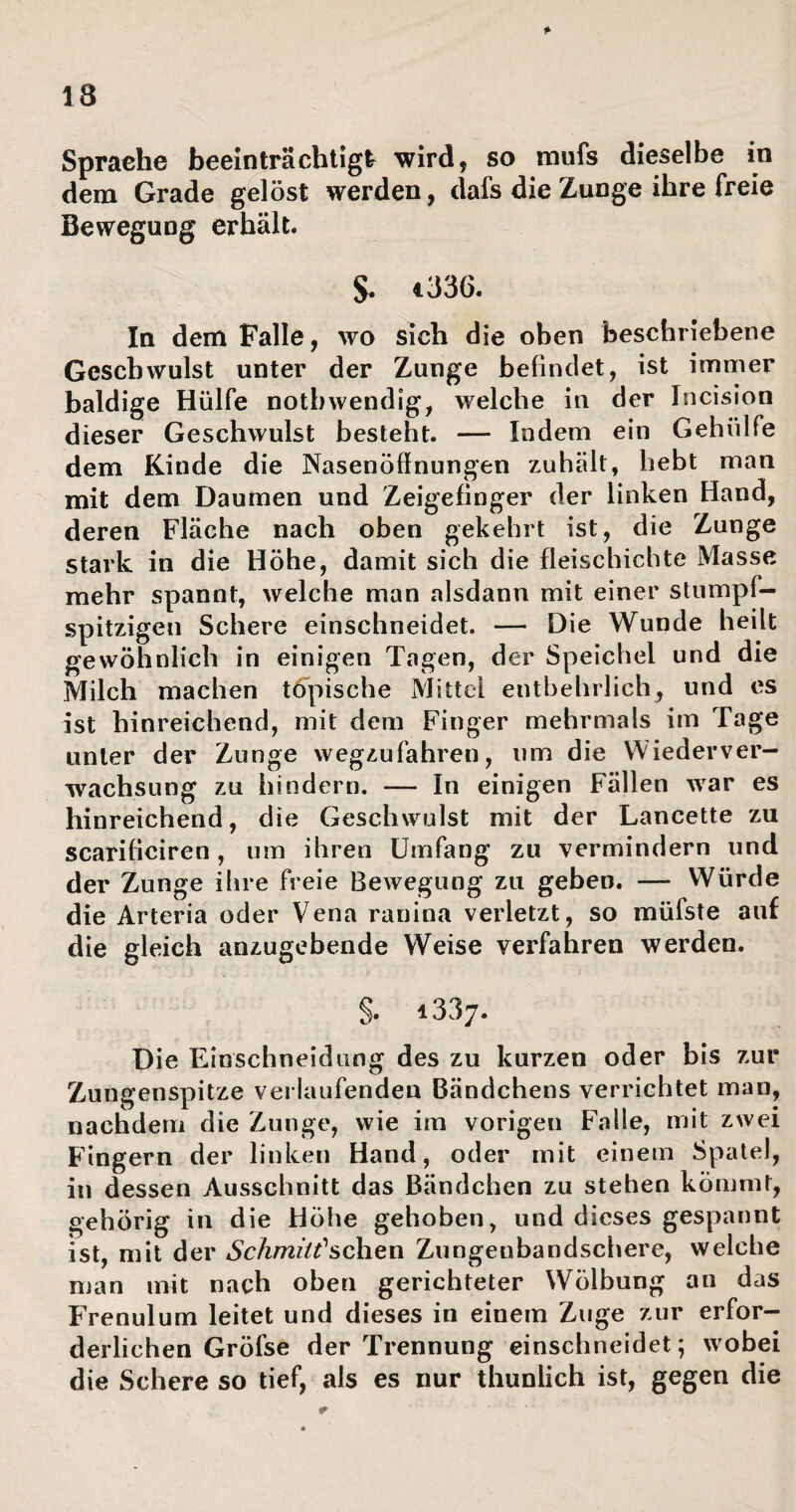 dem Grade gelöst werden, dafs die Zunge ihre freie Bewegung erhält. S. 1336. In dem Falle, wo sich die oben beschriebene Geschwulst unter der Zunge befindet, ist immer baldige Hülfe notbwendig, welche in der Incision dieser Geschwulst besteht. — Indem ein Gehülfe dem Kinde die Nasenöflnungen zuhält, hebt man mit dem Daumen und Zeigefinger der linken Hand, deren Fläche nach oben gekehrt ist, die Zunge stark in die Höhe, damit sich die fleischichte Masse mehr spannt, welche man alsdann mit einer stumpf¬ spitzigen Schere einschneidet. — Die Wunde heilt gewöhnlich in einigen Tagen, der Speichel und die Milch machen töpische Mittel entbehrlich, und es ist hinreichend, mit dem Finger mehrmals im Tage unter der Zunge wegzufahren, um die Wiederver¬ wachsung zu hindern. — In einigen Fällen war es hinreichend, die Geschwulst mit der Lancette zu scarifieiren, um ihren Umfang zu vermindern und der Zunge ihre freie Bewegung zu geben. — Würde die Arteria oder Vena ranina verletzt, so müfste auf die gleich anzugebende Weise verfahren werden. S. 1337. Die Einschneidung des zu kurzen oder bis zur Zungenspitze verlaufenden Bändchens verrichtet man, nachdem die Zunge, wie im vorigen Falle, mit zwei Fingern der linken Hand, oder mit einem Spatel, in dessen Ausschnitt das Bändchen zu stehen kömmt, gehörig in die Höhe gehoben, und dieses gespannt ist, mit der Schmitt''sehen Zungenbandschere, welche man mit nach oben gerichteter Wölbung an das Frenulum leitet und dieses in einem Zuge zur erfor¬ derlichen Gröfse der Trennung einschneidet; wobei die Schere so tief, als es nur thunlich ist, gegen die