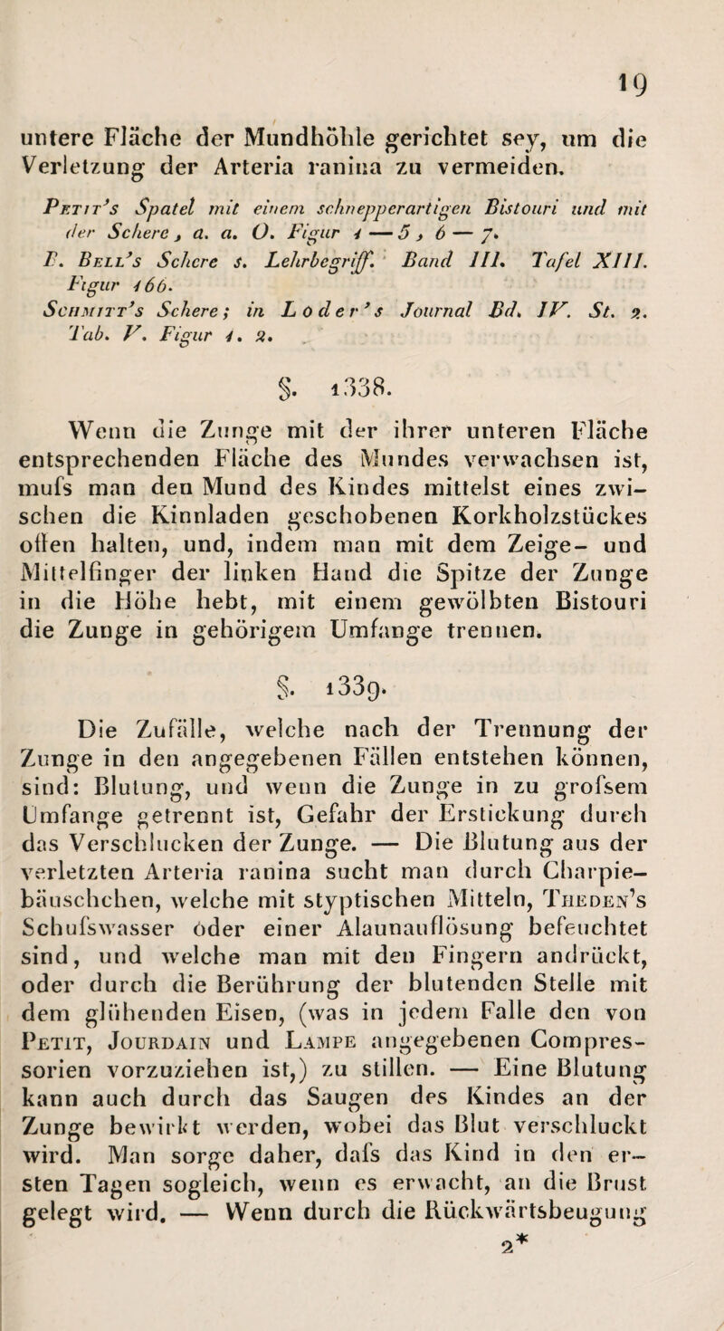 untere Fläche der Mundhohle gerichtet sey, um die Verletzung der Arteria raniua zu vermeiden. Petit^s Spatel mit einem schnepperartigen Bistouri und mit der Schere, a, a, O, Figur 4—5, 6 — /* B. BelFs Schere s, Lehrbegrijff, Band 111% Tafel Kill. Figur 4 6b. SciiMirFs Schere; in L öderes Journal Bd% IV. St. 5. Tah. V. Figur 4% a% s. i338. Wenn die Zimoe mit der ihrer unteren Fläche n entsprechenden Fläche des Mundes verwachsen ist, mufs man den Mund des Kindes mittelst eines zwi¬ schen die Kinnladen geschobenen Korkholzstückes ollen halten, und, indem man mit dem Zeige- und Milteifinger der linken Hand die Spitze der Zunge in die Höhe hebt, mit einem gewölbten Bistouri die Zunge in gebörigem Umfange trennen. §. 1339* Die Zufälle, welche nach der Trennung der Zunge in den angegebenen Fällen entstehen können, sind: Blutung, und wenn die Zunge in zu grofsem Umfange getrennt ist, Gefahr der Erstickung durch das Verschlucken der Zunge. — Die Blutung aus der verletzten Arteria ranina sucht man durch Charpie- bäuschchen, welche mit styptischen iMitteln, Theden’s Schufswasser öder einer Alaunauflösung befeuchtet sind, und welche man mit den Fingern andrückt, oder durch die Berührung der blutenden Steile mit dem glühenden Eisen, (was in jedem Falle den von Petit, Jourdain und Lampe angegebenen Compres- sorien vorzuziehen ist,) zu stillen. — Eine Blutung kann auch durch das Saugen des Kindes an der Zunge bewirkt werden, wobei das Blut verschluckt wird. Man sorge daher, dafs das Kind in den er¬ sten Tagen sogleich, wenn es erwacht, an die Briist gelegt wird, — Wenn durch die Rückwärtsbeuguug