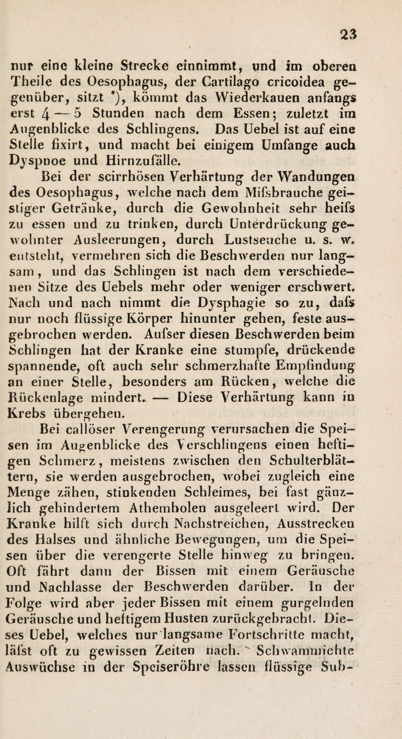 2^ nur eine kleine Strecke einniramt, pnd im oberea Theile des Oesophagus, der Cartilago cricoidea ge¬ genüber, sitzt ’), kömmt das Wiederkauen anfangs erst 4 ~ ^ Stunden nach dem Essen; zuletzt im Augenblicke des Sehlingens. Das üebel ist auf eine Stelle fixirt, und macht bei einigem Umfange auch Dyspnoe und Hirnzufälle. Bei der scirrhösen Verhärtung der Wandungen des Oesophagus, welche nach dem Mifsbrauche gei¬ stiger Getränke, durch die Gewohnheit sehr heifs zu essen und zu trinken, durch Unterdrückung ge¬ wohnter Ausleerungen, durch Lustseuche u. s. w. entsteht, vermehren sich die Beschwerden nur lang¬ sam , und das Schlingen ist nach dem verschiede¬ nen Sitze des Uebels mehr oder weniger erschwert. Nach und nach nimmt die Dysphagie so zu, dafs nur noch flüssige Körper hinunter gehen, feste aus¬ gebrochen werden. Aufser diesen Beschwerden beim Schlingen hat der Kranke eine stumpfe, drückende spannende, oft auch sehr schmerzhafte Empfindung an einer Stelle, besonders am Rücken, welche die Rückenlage mindert.. — Diese Verhärtung kann in Krebs übergehen. Bei callöser Verengerung verursachen die Spei¬ sen im Augenblicke des Verschlingens einen hefti¬ gen Schmerz, meistens zwischen den Schulterblät— tern, sie werden ausgebrochen, wobei zugleich eine Menge zähen, stinkenden Schleimes, bei fast gänz¬ lich gehindertem Athembolen ausgeleert wird. Der Kranke hilft sich durch Nachstreichen, Ausstrecken des Halses und ähnliche Bewegungen, um die Spei¬ sen über die verengerte Stelle hinweg zu bringen. Oft fährt dann der Bissen mit einem Geräusche und Nachlasse der Beschwerden darüber, ln der Folge wird aber jeder Bissen mit einem gurgelnden Geräusche und heftigem Husten zurückgebrachl. Die¬ ses üebel, welches nur langsame Fortschritte macht, läfst oft zu gewissen Zeiten nach.  Schwammichte Auswüchse in der Speiseröhre lassen flüssige Suh-