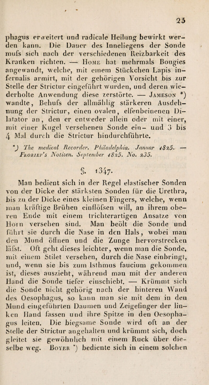 pbagris ereitert und! radicale Heilung bewirkt wer¬ den kann. Die Dauer des Inneliegens der Sonde mufs sich nach der verschiedenen Reizbarkeit des Krailken richten. — Home hat mehrmals Boiigies angewandt, welche, mit einem Stückchen Lapis in- fernalis armirl, mit der gehörigen Vorsicht bis zur Stelle der Strictur eingeführt wurden, und deren wie¬ derholte Anwendung diese zerstörte. — Jameson *) wandte, Behufs der allmählig stärkeren Ausdeh¬ nung der Strictur, einen ovalen, elfenbeinenen Di¬ latator an , den er entweder allein oder mit einer, mit einer Kugel versehenen Sonde ein- und 3 bis 4 Mal durch die Strictur hindurchführte. V The medical Recorder, Philadelphia. Januar — Fii oniEP^s JSotizen. September 4820. No, 235. §. 1347. Man bedient sich in der Regel elastischer Sonden von der Dicke der stärksten Sonden für die Urethra, bis zu der Dicke eines kleinen Fingers, welche, wenn man kräftige Brühen einflöfsen will, an ihrem obe¬ ren Ende mit einem trichterartigen Ansätze von Horn versehen sind. Man beölt die Sonde und führt sie durch die INase in den Hals, wobei man den Mund öffnen und die Zunge hervorstrecken läfst. Oft geht dieses leichter, wenn man die Sonde, mit einem Stilet versehen, durch die Nase einbringt, und, wenn sie bis zum Isthmus faucium gekommen ist, dieses auszieht, während man mit der anderen Hand die Sonde tiefer einschiebt. — Krümmt sich die Sonde nicht gehörig nach der hinteren Wand des Oesophagus, so kann man sie mit dem in den Mund eingeführten Daumen und Zeigefinger der lin¬ ken Hand fassen und ihre Spitze in den Oesopha¬ gus leiten. Die biegsame Sonde wird oft an der Stelle der Strictur angehalten und krümmt sich, doch gleitet sie gewöhnlich mit einem Ruck über die¬ selbe weg. Bover *) bediente sich in einem solchen